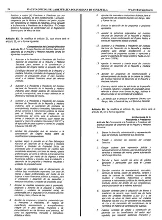 26 GACETA OFICIAL DE LA REPÚBLICA BOLIVARIANA DE VENEZUELA Nº 6.151 Extraordinario
Instituto y cuatro (4) Directoras o Directores con sus
respectivos suplentes, de libre nombramiento y remoción,
designados por la Ministra o Ministro del poder popular
con competencia en materia de industrias, previa consulta
a la Presidenta o Presidente de la República. El Consejo
Directivo funcionará de conformidad con el Reglamento
Interno que a tal efecto se dicte.
Artículo 15. Se modifica el artículo 21, que ahora será el
artículo 23, en la forma siguiente:
Competencias del Consejo Directivo
Artículo 23. El Consejo Directivo del Instituto Nacional de
Desarrollo de la Pequeña y Mediana Industria, tendrá las
siguientes competencias:
J. Autorizar a la Presidenta o Presidente del Instituto
Nacional de Desarrollo de la Pequeña y Mediana
Industria, para someter a la consideración y
aprobación del Órgano Rector, el proyecto del Plan
Estratégico Nacional de Desarrollo de la Pequeña y
Mediana Industria y Unidades de Propiedad Social, el
proyecto de presupuesto anual, el plan operativo
anual y el balance financiero anual del referido
Instituto.
2. Autorizar a la Presidenta o Presidente del Instituto
Nacional de Desarrollo de la Pequeña y Mediana
Industria, para otorgar poderes de representación
judicial y extrajudicial, para la mejor defensa de los
derechos e intereses del mismo.
3. Autorizar a la Presidenta o Presidente del Instituto
Nacional de Desarrollo de la Pequeña y Mediana
Industria, para la suscripción de contratos de
arrendamiento, muebles e inmuebles, fideicomisos y
demás convenios e instrumentos jur!dicos de interés
para el Instituto, dentro del ámbito de sus
competencias, as/ como, para la adquisición de
bienes o prestación de servicio, cuyo monto sea
superior a cinco mil unidades tributarias (5. 000 UT) y
de ejecución de obras superior a veinte mil unidades
tributarias (20.000 UT).
4.
5.
6.
7.
8.
Aprobar las propuestas que se sometan a la
consideración del Órgano Rector, sobre las
modificaciones presupuestarias.
Aprobar, según lo previsto en el Plan Estratégico
Nacional de Desarrollo de la Pequeña y Mediana
Industria y Unidades de Propiedad Social, las
prioridades para el otorgamiento de créditos bajo
modalidades especiales, con tasas de interés y plazos
preferencia/es, as/como lo referido a financiamientos
internacionales, por medio de los órganos y entes
financieros públicos y privados, para la insta/ación y
desarrollo de las pequeñas y medianas industnas y
unidades de propiedad social.
Aprobar las prioridades para el otorgamiento de
créditos bajo modalidades especiales, con tasas de
interés y plazos preferencia/es, por medio de los
órganos y entes financieros públicos y privados, para
la instalaoón y desarrollo de las pequeñas y
medianas industrias y unidades de propiedad social.
Adoptar las medidas necesarias para la promoción,
desarrollo y fomento de la pequeña y mediana
industria y unidades de propiedad social, de
conformidad con lo dispuesto en el presente Decreto
con Rango, Valor y Fuerza de Ley.
Aprobar los programas o proyectos, presentados por
la Presidenta o Presidente, en materia de
capacitación, asesoramiento y acompañamiento
integral en el área técnica, financiera y de
comercialización en los términos aquí previstos, así
como los reglamentos, manuales e instructivos
dictados al efecto.
9. Aprobar los manuales e instructivos dictados para el
cumplimiento del presente Decreto con Rango, Valor
y Fuerza de Ley.
JO. Evaluar la ejecución de los programas o proyectos
aprobados.
11. Aprobar la estructura organizativa del Instituto
Nacional de Desarrollo de la Pequeña y Mediana
Industria, previa conformación del Órgano Rector, a
través del reglamento dictado al efecto.
12. Autorizar a la Presidenta o Presidente del Instituto
Nacional de Desarrollo de la Pequeña y Mediana
Industria para otorgar directamente a los
beneficiarios de programas sociales o especiales y
asumir la cobertura del riesgo crediticio hasta un cien
por ciento (100%).
13. Aprobar la memoria y cuenta anual del Instituto
Nacional de Desarrollo de la Pequeña y Mediana
Industria.
14. Aprobar los programas de reestructuración y
refinanciamiento de deudas de la cartera de crédito
del Instituto Nacional de Desarrollo de la Pequeña y
Mediana Industria.
15. Conocer y decidir sobre las solicitudes de la pequeña
y mediana industria y unidades de propiedad social,
referidas a ofrecer otras formas de pago, distintas a
las convenidas en los contratos de préstamos.
16. Las demás que le atribuya el presente Decreto con
Rango, Valor y Fuerza de Ley y el Ejecutivo Nacional.
Artículo 16. Se modifica el artículo 22, que ahora será el
artículo 24, en la forma siguiente:
Atribuciones de la
Presidenta o Presidente
Artículo 24. Corresponde a la Presidenta o Presidente del
Instituto Nacional de Desarrollo de la Pequeña y Mediana
Industria:
J.
2.
3.
4.
5.
6.
7.
Ejercer la dirección, administración y representación
legal del Instituto, suscribiendo sus decisiones.
Presidir y convocar las sesiones del Consejo
Directivo.
Otorgar poderes para representar judicial y
extrajudicialmente al Instituto, para la defensa de los
derechos e intereses del mismo, previa autorización
del Consejo Directivo.
Ejecutar y hacer cumplir los actos de efectos
generales y particulares que dicte el Consejo
Directivo.
Suscribir contratos de arrendamiento, comodato,
permuta de bienes, cesión de derechos, compra y
venta de carteras de créditos, compraventa de
muebles e inmuebles, fideicomisos y demás
convenios e instrumentos jur/dlcos de interés para el
Instituto, dentro del ámbito de sus competencias,
previa autorización de la máxima autoridad.
Suscribir contratos para la adquisición de bienes o
prestación de servicio, cuyo monto sea de hasta
cinco mil unidades tributarias (5. 000 UT) y de
ejecución de obras de hasta veinte mil unidades
tributarias (20.000 UT), sin considerar los impuestos
de Ley y sin menoscabo del cumplimiento de la
normativa en materia de contrataciones públicas.
Celebrar contratos de crédito y constitución de
garantfas con los beneficiarios del sector aquf
regulado, que requieran asistencia financiera y
 