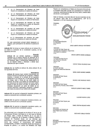 28 GACETAOFICIALDE LA REPÚBLICA BOLIVARIANA DE VENEZUELA Nº 6.151 Extraordinario
2. Un {1) Representante del Ministerio del Poder
Popular con competencia en materia de Comercio.
J. Un (1) Representante del Ministerio del Poder
Popular con competencia en materia de Finanzas.
4. Un (1) Representante del Ministerio del Poder
Popular con competencia en materia de Planificación.
S. Un {l) Representante del Ministerio del Poder
Popular con competencia en materia de Educación
Universitaria, Ciencia y Técnología.
6. Un {1} Representante del ministerio del poder
popular con competencia en materia de turismo.
7. Un (1) Representante del Ministerio del Poder
Popular con competencia en materia de Ambiente.
8. Un (1) Representante del ministerio del poder
popular con competencia en materia de Comunas.
Por cada representante principal deberá designarse un
suplente, quien participará en las sesiones en ausencia de
aquél.
Artículo 20. Se incluye un nuevo artículo con el número 33, y
se ordena la corrección de la numeración sucesiva, en los
siguientes términos:
Exención
Artículo 33. Los trámites regístrales y notariales
realizados por el Instituto Nacional de Desarrollo de la
Pequeña y Mediana Industria, estarán exentos del pago de
los impuestos, tasas y contribuciones establee/dos en la
Ley de Registro Público y Notariado y demás leyes
especiales que rigen la materia.
Artículo 21. Se modifica el artículo 36, ahora artículo 39, en
los siguientes términos:
Reincidencia
Artículo 39. Quienes hayan recibido financiamiento del
Instituto Nacional de Desarrollo de la Pequeña y Mediana
Industria y reincidan en la comisión de los supuestos
establecidos en los artículos 40 y 41 del presente Decreto
con Rango, Valor y Fuerza de Ley, serán objeto de
exclusión del acceso a las políticas de financiamiento de
las instituciones del sistema financiero del sector público
durante el lapso de quince {15) años, sin perjuicio de la
inmediata recuperación por parte del Estado de los
recursos financieros, maquinarías, transporte o cualquier
otro medio de producción que hubiere sido otorgado.
Artículo 22. Se suprime la disposición transitoria primera y se
ordena la corrección de la numeración sucesiva.
Artículo 23. Se suprime la disposición transitoria tercera y se
ordena la corrección de la numeración sucesiva.
Artículo 24. Se suprime la disposición transitoria cuarta y se
ordena la corrección de la numeración sucesiva.
De conformidad con lo dispuesto en el artículo 5º de la Ley de
Publicaciones Oficiales imprímase en un solo texto el Decreto
con Rango, Valor y Fuerza de Reforma de la Ley para la
Promoción y Desarrollo de la Pequeña y Mediana Industria y
Unidades de Propiedad Social, con las reformas aquí
sancionadas y en el correspondiente texto íntegro, corríjase
donde sea necesario la nomenclatura del articulado
correspondiente, corríjase e incorpórese donde sea necesario el
lenguaje de género, y el cambio del Ministerio del Poder
Popular con competencia en Materia de Economía Comunal por
el ministerio del poder popular con competencia en materia de
industrias, sustitúyanse los datos de firma, fecha y demás datos
de sanción y promulgación.
Dado en Caracas, a los trece días del mes de noviembre de dos
mil catorce. Años 204° de la Independencia, 155º de la
Federación y 15º de la Revolución Bolivariana.
Cúmplase,
(L.S.)
Refrendado
El Vicepresidente Ejecutivo
de la República
(L.S.)
NICOLÁS-MADURO MOROS
JORGE ALBERTO ARREAZA MONTSERRAT
Refrendado
El Ministro del Poder Popular del
Despacho de la Presidencia y Seguimiento
de la Gestión de Gobierno
(L.S.)
Refrendado
La Ministra del Poder Popular
para Relaciones Interiores,
Justicia y Paz
(L.S.)
Refrendado
El Ministro del Poder
Popular para Relaciones Exteriores
(L.S.)
Refrendado
El Ministro del Poder Popular
de Planificación
(L.S.)
Refrendado
El Ministro del Poder Popular
CARLOS ALBERTO OSORIO ZAMBRANO
CARMEN TERESA MELÉNDEZ RIVAS
RAFAEL DARÍO RAMIREZ CARREÑO
RICARDO JOSÉ MENÉNDEZ PRIETO
para Economía, Finanzas y Banca Pública
(L.S.)
Refrendado
El Ministro del Poder Popular
para la Defensa
(L.S.)
Refrendado
La Ministra del Poder Popular para
el Comercio
(L.S.)
Refrendado
El Encargado del Ministerio del
Poder Popular para Industrias
(L.S.)
Refrendado
El Ministro del Poder Popular para
el Turismo
(L.S.)
RODOLFO CLEMENTE MARCO TORRES
VLADIMIR PADRINO LÓPEZ
ISABEL CRISTINA DELGADO ARRIA
JOSÉ DAVID CABELLO RONDÓN
ANDRÉS GUILLERMO IZARRA GARCÍA
 