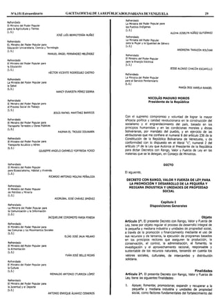 Nº6.151 Extraordinario GACETAOFlCIALDE LAREPÚBLICABOLIVARIANA DE VENEZUELA 29
Refrendado
El Ministro del Poder Popular
para la Agricultura y Tierras
(L.S.)
Refrendado
EL Ministro del Poder Popular para
JOSÉ LUÍS BERROTERÁN NUÑEZ
Educación Universitaria, Ciencia y Tecnología
(L.S.)
Refrendado
El Ministro del Poder Popular para
la Educación
(L.S.)
Refrendado
La Ministra del Poder Popular para
la Salud
(L.S.)
Refrendado
El Ministro del Poder Popular para
el Proceso Social de Trabajo
(L.S.)
Refrendado
MANUEL ÁNGEL FERNÁNDEZ MELÉNDEZ
HÉCTOR VICENTE RODRÍGUEZ CASTRO
NANCY EVARISTA PÉREZ SIERRA
JESÚS RAFAEL MARTÍNEZ BARRIOS
El Ministro del Poder Popular para
Transporte Terrestre y Obras Públicas
(L.S.)
Refrendado
El Ministro del Poder Popular para
Transporte Acuático y Aéreo
(L.S.)
HAIMAN EL TROUDI DOUWARA
GIUSEPPE ANGELO CARMELO YOFFREDA YCRIO
Refrendado
El Ministro del Poder Popular
para Ecosocialismo, Hábitat y Vivienda.
(L.S.)
Refrendado
El Ministro del Poder Popular
de Petróleo y Minería
(L.S.)
Refrendado
La Ministra del Poder Popular para
la Comunicación y la Información
(L.S.)
Refrendado
El Ministro del Poder Popular para
RICARDO ANTONIO MOLINA PEÑALOZA
ASDRÚBAL JOSÉ CHÁVEZ JIMÉNEZ
JACQUELINE COROMOTO FARIA PINEDA
las Comunas y los Movimientos Sociales
(L.S.)
EÚAS JOSÉ JAUA MILANO
Refrendado
El Ministro del Poder Popular para
la Alimentación
(L.S.)
Refrendado
El Ministro del Poder Popular para
la Cultura
(L.S.)
Refrendado
El Ministro del Poder Popular para
Ja Juventud y el Deporte
(L.S.)
YVÁN JOSÉ BELLO ROJAS
REINALDO ANTONIO ITURRIZA LÓPEZ
ANTONIO ENRIQUE ÁLVAREZ CISNEROS
Refrendado
La Ministra del Poder Popular para
los Pueblos Indígenas
(L.S.)
Refrendado
La Ministra del Poder Popular
para la Mujer y la Igualdad de Género
(L.S.)
Refrendado
El Ministro del Poder Popular
para la Energía Eléctrica
(L.S.)
Refrendado
La Ministra del Poder Popular
para el Servicio Penitenciario
(L.S.)
ALOHA JOSELYN NÚÑEZ GUTIÉRREZ
ANDREÍNA TARAZÓN BOLÍVAR
JESSE ALONSO CHACÓN ESCAMILLO
MARÍA IRIS VARELA RANGEL
NICOLÁS MADURO MOROS
Presidente de la República
Con el supremo compromiso y voluntad de lograr la mayor
eficacia política y calidad revolucionaria en la construcción del
socialismo y el engrandecimiento del país, basado en los
principios humanistas y en las condiciones morales y éticas
bolivarianas, por mandato del pueblo, y en ejercicio de las
atribuciones que me confiere el numeral 8 del artículo 236 de la
Constitución de la República Bolivariana de Venezuela, y de
conformidad con lo dispuesto en el literal "c': numeral 2 del
artículo 1o de la Ley que Autoriza al Presidente de la República
para dictar Decretos con Rango, Valor y Fuerza de Ley en las
materias que se le delegan, en Consejo de Ministros.
DICTO
El siguiente,
DECRETO CON RANGO, VALOR Y FUERZA DE LEY PARA
LA PROMOCIÓN Y DESARROLLO DE LA PEQUEÑA Y
MEDIANA INDUSTRIA Y UNIDADES DE PROPIEDAD
SOCIAL
Capítulo I
Disposiciones Generales
Objeto
Artículo 1°. El presente Decreto con Rango, Valor y Fuerza de
Ley, tiene por objeto regular el proceso de desarrollo integral de
la pequeña y mediana industria y unidades de propiedad social,
a través de la promoción y financiamiento mediante el uso de
sus recursos y de terceros, la ejecución de programas basados
en los principios rectores que aseguren la producción, la
conservación, el control, la administración, el fomento, la
investigación y el aprovechamiento racional, responsable y
sustentable de los recursos naturales, teniendo en cuenta los
valores sociales, culturales, de intercambio y distribución
solidaria.
Finalidades
Artículo 2°. El presente Decreto con Rango, Valor y Fuerza de
Ley, tiene las siguientes finalidades:
l. Apoyar, fomentar, promocionar, expandir y recuperar a la
pequeña y mediana industria y unidades de propiedad
social, como factores fundamentales del fortalecimiento del
 