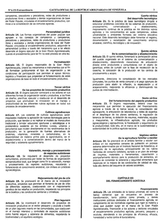 Nº 6.151 Extraordinario GACETAOFICIAL DE LA REPÚBLICABOLIVARIANA DE VENEZUELA 3
campesinas, pescadores y pescadoras, redes de productores y
productoras libres y asociados y demás organizaciones de base
del Poder Popular, vinculadas al encadenamiento productivo, con
miras a la consolidación de las comunas agrarias.
Personalidad jurídica
Artículo 14. Las formas organizativas del poder popular que
agrupen a los consejos de campesinos y campesinas,
pescadores y pescadoras, redes de productores y productoras
libres y asociados y demás organizaciones de base del Poder
Popular, vinculadas al encadenamiento productivo, adquirirán la
personalidad jurídica a través del mecanismo que a tal efecto
desarrolle el órgano ejecutor de la Gran Misión AgroVenezuela,
cuando el procedimiento para tal fin no esté previsto en otra ley.
Formalización
Artículo 15. El órgano responsable de la Gran Misión
AgroVenezuela, creará los mecanismos e instrumentos con el fin
de formalizar jurídicamente el tipo de organización y las
condiciones de participación que permitan el apoyo técnico,
logístico y financiero que propendan al fortalecimiento de estas
organizaciones de base en todo el encadenamiento productivo.
Tercer vértice
De los proyectos de innovación productiva
Artículo 16. El órgano ejecutor convocará a los actores en sus
diferentes formas de organización social y productiva, a los fines
de diseñar, planificar, ejecutar y coadyuvar en el desarrollo de
proyectos que promuevan la innovación en el manejo y
productividad de los diferentes rubros agrícolas en todos sus
procesos de encadenamiento.
Cultivos agrodiversos
Artículo 17. Los sistemas de cultivos agrodiversos serán
impulsados mediante la aplicación de nuevas tecnologías para la
producción, que tiendan a no replicar el modelo de monocultivo
tradicional y brindar soluciones oportunas y estratégicas a la
problemática existente en los ámbitos rurales, urbanos y
periurbanos que inciden directamente en los rendimientos de la
producción; en la generación de fuentes alternativas de
proteínas, vitaminas, minerales y carbohidratos; en la
disponibilidad de materia prima para la agroindustria, en el
abastecimiento y la comercialización dentro del marco de la
seguridad y soberanía agroalimentaria.
Valoración, manejo y procesamiento
de especies autóctonas
Artículo 18. Se impulsará el desarrollo de proyectos
comunitarios, promovidos por todas las formas de organización
socioproductiva local, que tengan como fin la valoración, manejo
y procesamiento de especies autóctonas, rescatando y
fortaleciendo el conocimiento ancestral, con énfasis en prácticas
agroecológicas.
Mejoramiento del pie de cría
Artículo 19. Se promoverá en el marco de la innovación
productiva, proyectos que permitan el fomento de pie de crías
de diferentes especies, coadyuvando con el mejoramiento
genético de los rebaños en producción, respetando los principios
de la bioética y las condiciones sanitarias y climáticas.
Plan lagunero
Artículo 20. Se incentivará el desarrollo de proyectos de
innovación productiva en el sector pesquero y acuícola a través
de un plan lagunero inserto en las comunidades, que coadyuven
en el manejo intensivo y controlado de especies autóctonas
como fuente segura y soberana de alimentos, respetando la
biodiversidad y el equilibrio ecológico.
Cuarto vértice
Del desarrollo tecnológico
Artículo 21. Es la práctica de base tecnológica dirigida a
solucionar problemas concretos de los sistemas de producción,
procesamiento, comercialización y abastecimiento,
mejoramiento continuo de la práctica en los distintos rubros
agrícolas y los conocimientos en aulas campesinas, aldeas
universitarias y ambientes formales del sistema educativo
nacional. Este desarrollo tecnológico debe fomentar el registro,
documentación y socialización del conocimiento empírico
ancestral, científico, tecnológico y de innovación.
Quinto vértice
De la comercialización y abastecimiento
Artículo 22. El quinto vértice, fomentará la participación activa
del pueblo organizado en el sistema de comercialización y
abastecimiento, desarrollando mecanismos de articulación
directa entre productores y consumidores con el objeto de
garantizar, antes de cumplir con la fase de recolección de la
cosecha, la colocación de la producción en los centros de
procesamiento y acopio.
Igualmente, direcciona la consolidación de los mercados
comunales, los puntos de venta comunal y el pago oportuno de
producción para abatir la inflación, la especulación y el
acaparamiento, mejorando la eficiencia y disminuyendo los
puntos de intermediación.
Sexto vértice
Del fortalecimiento del aspecto productivo
Artículo 23. El órgano responsable, deberá crear los
mecanismos que permitan la ejecución del financiamiento
agrícola a través de la banca social, la consolidación del
agrosoporte, la articulación de laboratorios y redes de expertos
en el despliegue de los planes sanitarios, la regulación de
tenencia de tierras, la dotación de insumos, materiales, equipos
y maquinarias, la infraestructura agrícola, los productos
agroecológicos y agroquímicos, la fiscalización y seguimiento de
la productividad; todo ello, en el marco de la sustentabilidad y
sostenibilidad de la política agrícola nacional.
Séptimo vértice
De la agricultura familiar y escolar
Artículo 24. Se priorizará en el ámbito familiar y escolar con
énfasis en los segmentos censales de población en pobreza
extrema determinados por el Instituto Nacional de Estadística, el
desarrollo de la agricultura, principalmente de los rubros
hortícolas de consumo cotidiano, aunado a un plan de entrega
de insumos, materiales y herramientas, capacitación y
acompañamiento técnico para la producción de alimentos, en
procura de consolidar la soberanía y seguridad alimentaria que
repercuta en la mejora de las condiciones de calidad de vida,
todo ello dentro del esquema de valores socialistas.
CAPÍTULO III
DEL FINANCIAMIENTO AGRÍCOLA
Financiamiento
Artículo 25. Las entidades de la banca universal, así como la
banca comercial que se encuentre en proceso de
transformación, tanto pública como privada, y demás
instituciones públicas dedicadas al financiamiento agrícola, en
cumplimiento de las normativas vigentes que rigen la materia y
otras que puedan surgir en el marco de la Gran Misión
AgroVenezuela, financiarán a los actores y sectores vinculados
al encadenamiento productivo agrícola, pecuario, pesquero y
acuícola, atendiendo a los principios de eficiencia, eficacia,
honestidad y lucha contra el burocratismo.
 