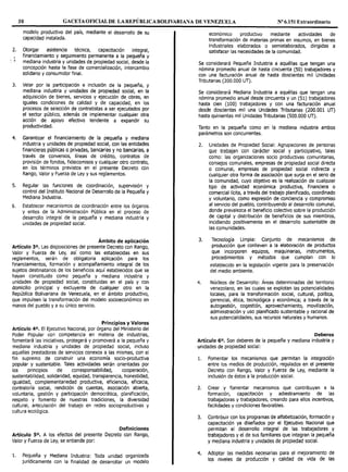 30 GACETA OFICIAL DE LAREPÚBLICABOLIVARIANA DE VENEZUELA Nº 6.151 Extraordinario
2.
,
. '
3.
4.
s.
6.
modelo productivo del país, mediante el desarrollo de su
capacidad instalada.
Otorgar asistencia técnica, capacitación integral,
financiamiento y seguimiento permanente a la pequeña y
mediana industria y unidades de propiedad social, desde la
concepción hasta la fase de comercialización, intercambio
solidario y consumidor final.
Velar por la participación e inclusión de la pequeña, y
mediana industria y unidades de propiedad social, en la
adquisición de bienes, servicios y ejecución de obras, en
iguales condiciones de calidad y de capacidad, en los
procesos de selección de contratistas a ser ejecutados por
el sector público, además de implementar cualquier otra
acción de apoyo efectivo tendente a expandir su
productividad.
Garantizar el financiamiento de la pequeña y mediana
industria y unidades de propiedad social, con las entidades
financieras públicas o privadas, bancarias y no bancarias, a
través de convenios, líneas de crédito, contratos de
provisión de fondos, fideicomisos y cualquier otro contrato,
en los términos previstos en el presente Decreto con
Rango, Valor y Fuerza de Ley y sus reglamentos.
Regular las funciones de coordinación, supervisión y
control del Instituto Nacional de Desarrollo de la Pequeña y
Mediana Industria.
Establecer mecanismos de coordinación entre los órganos
y entes de la Administración Pública en el proceso de
desarrollo integral de la pequeña y mediana industria y
unidades de propiedad social.
Ámbito de aplicación
Artículo 3°. Las disposiciones del presente Decreto con Rango,
Valor y Fuerza de Ley, así como las establecidas en sus
reglamentos, serán de obligatoria aplicación para los
financiamientos, formación y acompañamiento integral de los
sujetos destinatarios de los beneficios aquí establecidos que se
hayan constituido como pequeña y mediana industria y
unidades de propiedad social, constituidas en el país y con
domicilio principal y excluyente de cualquier otro en la
República Bolivariana de Venezuela, en el ámbito productivo,
que impulsen la transformación del modelo socioeconómico en
manos del pueblo y a su único servicio.
Principios y Valores
Artículo 4°. El Ejecutivo Nacional, por órgano del Ministerio del
Poder Popular con competencia en materia de industrias,
fomentará las iniciativas, protegerá y promoverá a la pequeña y
mediana industria y unidades de propiedad social, incluso
aquellas prestadoras de servicios conexos a las mismas, con el
fin supremo de construir una economía socio-productiva
popular y sustentable. Tales actividades serán orientadas por
los principios de corresponsabilidad, cooperación,
sustentabilidad, solidaridad, equidad, transparencia, honestidad,
igualdad, complementariedad productiva, eficiencia, eficacia,
contraloría social, rendición de cuentas, asociación abierta,
voluntaria, gestión y participación democrática, planificación,
respeto y fomento de nuestras tradiciones, la diversidad
cultural, articulación del trabajo en redes socioproductivas y
cultura ecológica.
Definiciones
Artículo so. A los efectos del presente Decreto con Rango,
Valor y Fuerza de Ley, se entiende por:
l. Pequeña y Mediana Industria: Toda unidad organizada
jurídicamente con la finalidad de desarrollar un modelo
económico productivo mediante actividades de
transformación de materias primas en insumos, en bienes
industriales elaborados o semielaborados, dirigidas a
satisfacer las necesidades de la comunidad.
Se considerará Pequeña Industria a aquéllas que tengan una
nómina promedio anual de hasta cincuenta (SO) trabajadores y
con una facturación anual de hasta doscientas mil Unidades
Tributarias (200.000 UT).
Se considerará Mediana Industria a aquéllas que tengan una
nómina promedio anual desde cincuenta y un (51) trabajadores
hasta cien (100) trabajadores y con una facturación anual
desde doscientas mil una Unidades Tributarias (200.001 UT)
hasta quinientas mil Unidades Tributarias (500.000 UT).
Tanto en la pequeña como en la mediana industria ambos
parámetros son concurrentes.
2. Unidades de Propiedad Social: Agrupaciones de personas
que trabajan con carácter social y participativo, tales
como: las organizaciones socio productivas comunitarias,
consejos comunales, empresas de propiedad social directa
o comunal, empresas de propiedad social indirecta y
cualquier otra forma de asociación que surja en el seno de
la comunidad, cuyo objetivo es la realización de cualquier
tipo de actividad económica productiva, financiera o
comercial lícita, a través del trabajo planificado, coordinado
y voluntario, como expresión de conciencia y compromiso
al servicio del pueblo, contribuyendo al desarrollo comunal,
donde prevalezca el beneficio colectivo sobre la producción
de capital y distribución de beneficios de sus miembros,
incidiendo positivamente en el desarrollo sustentable de
las comunidades.
3. Tecnología Limpia: Conjunto de mecanismos de
producción que conlleven a la elaboración de productos
que incorporen equipos, maquinarias, instrumentos,
procedimientos y métodos que cumplan con lo
establecido en la legislación vigente para la preservación
del medio ambiente.
4. Núcleos de Desarrollo: Áreas determinadas del territorio
venezolano, en las cuales se explotan las potencialidades
locales, para la transformación social, cultural, política,
gerencial, ética, tecnológica y económica; a través de la
autogestión, cogestión, aprovechamiento, movilización,
administración y uso planificado sustentable y racional de
sus potencialidades, sus recursos naturales y humanos.
Deberes
Artículo 6°. Son deberes de la pequeña y mediana industria y
unidades de propiedad social:
l. Fomentar los mecanismos que permitan la integración
entre los medios de producción, regulados en el presente
Decreto con Rango, Valor y Fuerza de Ley, mediante la
inclusión de éstos a la producción social.
2. Crear y fomentar mecanismos que contribuyan a la
formación, capacitación y adiestramiento de las
trabajadoras y trabajadores, creando para ellos incentivos,
facilidades y condiciones favorables.
3. Contribuir con los programas de alfabetización, formación y
capacitación ya diseñados por el Ejecutivo Nacional que
permitan el desarrollo integral de las trabajadoras y
trabajadores y el de sus familiares que integran la pequeña
y mediana industria y unidades de propiedad social.
4. Adoptar las medidas necesarias para el mejoramiento de
los niveles de producción y calidad de vida de las
 