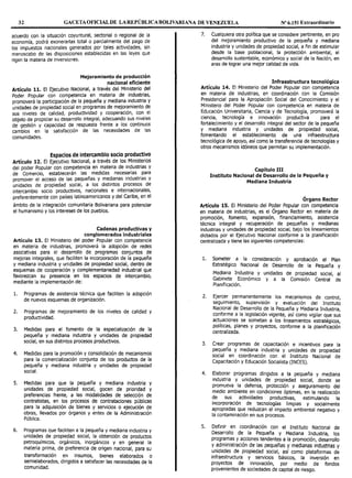 32 GACETAOFICIAL DE LA REPÚBLICA BOLIVARIANA DE VENEZUELA Nº 6.151 Extraordinario
acuerdo con la situación coyuntural, sectorial o regional de la
economía, podrá exonerarlas total o parcialmente del pago de
los impuestos nacionales generados por tales actividades, sin
menoscabo de las disposiciones establecidas en las leyes que
rigen la materia de inversiones.
Mejoramiento de producción
nacional eficiente
Artículo 11. El Ejecutivo Nacional, a través del Ministerio del
Poder Popular con competencia en materia de industrias,
promoverá la participación de la pequeña y mediana industria y
unidades de propiedad social en programas de mejoramiento de
sus niveles de calidad, productividad y cooperación, con el
objeto de propiciar su desarrollo integral, adecuando sus niveles
de gestión y capacidad de respuesta frente a los continuos
cambios en la satisfacción de las necesidades de las
comunidades.
Espacios de intercambio socio productivo
Artículo 12. El Ejecutivo Nacional, a través de los Ministerios
del poder Popular con competencia en materia de industrias y
de Comercio, establecerán las medidas necesarias para
promover el acceso de las pequeñas y medianas industrias y
unidades de propiedad social, a los distintos procesos de
intercambio socio productivos, nacionales e internacionales,
preferentemente con países latinoamericanos y del caribe, en el
ámbito de la integración comunitaria Bolivariana para potenciar
el humanismo y los intereses de los pueblos.
Cadenas productivas y
conglomerados industriales
Artículo 13. El Ministerio del poder Popular con competencia
en materia de industrias, promoverá la adopción de redes
asociativas para el desarrollo de programas conjuntos de
mejoras integrales, que faciliten la incorporación de la pequeña
y mediana industria y unidades de propiedad social, dentro de
esquemas de cooperación y complementariedad industrial que
favorezcan su presencia en los espacios de intercambio,
mediante la implementación de:
l. Programas de asistencia técnica que faciliten la adopción
de nuevos esquemas de organización.
2. Programas de mejoramiento de los niveles de calidad y
productividad.
3. Medidas para el fomento de la especialización de la
pequeña y mediana industria y unidades de propiedad
social, en sus distintos procesos productivos.
4. Medidas para la promoción y consolidación de mecanismos
para la comercialización conjunta de los productos de la
pequeña y mediana industria y unidades de propiedad
social.
S. Medidas para que la pequeña y mediana industria y
unidades de propiedad social, gocen de prioridad y
preferencias frente, a las modalidades de selección de
contratistas, en los procesos de contrataciones públicas
para la adquisición de bienes y servicios o ejecución de
obras, llevados por órganos y entes de la Administración
Pública.
6. Programas que faciliten a la pequeña y mediana industria y
unidades de propiedad social, la obtención de productos
petroquímicos, orgánicos, inorgánicos y en general la
materia prima, de preferencia de origen nacional, para su
transformación en insumos, bienes elaborados o
semielaborados, dirigidos a satisfacer las necesidades de la
comunidad.
7. Cualquiera otra política que se considere pertinente, en pro
del mejoramiento productivo de la pequeña y mediana
industria y unidades de propiedad social, a fin de estimular
desde la base poblacional, la protección ambiental, el
desarrollo sustentable, económico y social de la Nación, en
aras de lograr una mejor calidad de vida.
Infraestructura tecnológica
Artículo 14. El Ministerio del Poder Popular con competencia
en materia de industrias, en coordinación con la Comisión
Presidencial para la Apropiación Social del Conocimiento y el
Ministerio del Poder Popular con competencia en materia de
Educación Universitaria, Ciencia y de Tecnología, promoverá la
ciencia, tecnología e innovación productiva para el
fortalecimiento y el desarrollo integral del sector de la pequeña
y mediana industria y unidades de propiedad social,
fomentando el establecimiento de una infraestructura
tecnológica de apoyo, así como la transferencia de tecnologías y
otros mecanismos idóneos que permitan su implementación.
Capítulo III
Instituto Nacional de Desarrollo de la Pequeña y
Mediana Industria
Órgano Rector
Artículo 15. El Ministerio del Poder Popular con competencia
en materia de industrias, es el Órgano Rector en materia de
promoción, fomento, expansión, financiamiento, asistencia
técnica integral y recuperación de pequeñas y medianas
industrias y unidades de propiedad social, bajo los lineamientos
dictados por el Ejecutivo Nacional conforme a la planificación
centralizada y tiene las siguientes competencias:
l. Someter a la consideración y aprobación el Plan
Estratégico Nacional de Desarrollo de la Pequeña y
Mediana Industria y unidades de propiedad social al
Gabinete Económico y a la Comisión Central
/
de
Planificación.
2. Ejercer permanentemente los mecanismos de control
seguimiento, supervisión y evaluación del Institut~
Nacional de Desarrollo de la Pequeña y Mediana Industria,
conforme a la legislación vigente, así como vigilar que sus
act~acrones se sometan a los lineamientos estratégicos,
pollt1cas, planes y proyectos, conforme a la planificación
centralizada.
3. Crear yrogramas de capacitación e incentivos para la
pequena y mediana industria y unidades de propiedad
social en coordinación con el Instituto Nacional de
Capacitación y Educación Socialista (INCES).
4. Elaborar programas dirigidos a la pequeña y mediana
industria y unidades de propiedad social, donde se
promueva la defensa, protección y aseguramiento del
medio ambiente en condiciones óptimas, en la realización
de sus actividades productivas, estimulando la
incorporación de tecnologías limpias y socialmente
apropiadas que reduzcan el impacto ambiental negativo y
la contaminación en sus procesos.
5. Definir en coordinación con el Instituto Nacional de
Desarrollo de la Pequeña y Mediana Industria los
programas y acciones tendentes a la promoción des~rrollo
Y ~dministración de las pequeñas y medianas i~dustrias y
unidades de propiedad social, así como plataformas de
infraestructura y servicios básicos, la inversión en
proyectos de innovación, por medio de fondos
provenientes de sociedades de capital de riesgo.
 