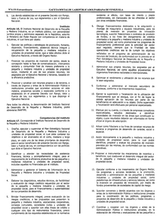 Nº 6.151 Extraordinario GACETAOFlOALDE LAREPÚBLICABOLIVARIANA DE VENEZUELA 33
6. Las demás establecidas en el presente Decreto con Rango,
Valor y Fuerza de Ley, sus reglamentos y por el Ejecutivo
Nacional.
Instituto
Artículo 16. El Instituto Nacional de Desarrollo de la Pequeña
y Mediana Industria, es un instituto público, con personalidad
jurídica propia y patrimonio separado de la República, adscrito
al Ministerio del Poder Popular con competencia en materia de
industrias, el cual tiene por objeto:
l. Ejecutar las políticas y estrategias de promoción, fomento,
expansión, financiamiento, asistencia técnica integral y
recuperación de la pequeña y mediana industria y
unidades de propiedad social, que a tales efectos dicte el
Ejecutivo Nacional, a través del Órgano Rector.
2. Financiar los proyectos de inversión del sector, desde la
concepción hasta la fase de comercialización, intercambio
solidario y consumidor final de manera preferente a la
pequeña y mediana industria y unidades de propiedad
social, mediante el uso de sus propios recursos, los
asignados por el Ejecutivo Nacional y terceros, basados en
la eficiencia productiva.
3. Financiar y canalizar con recursos propios o de terceros, a
través de órganos y entes de la Administración Pública e
instituciones privadas que acometan acciones en esta
materia, programas sociales o especiales conforme a lo
establecido en el presente Decreto con Rango, Valor y
Fuerza de Ley, sus reglamentos y lo que disponga el
Ejecutivo Nacional.
Para todos los efectos, la denominación del Instituto Nacional
de Desarrollo de la Pequeña y Mediana Industria, podrá
abreviarse INAPYMI.
Competencias del instituto
Artículo 17. Corresponde al Instituto Nacional de Desarrollo de
la Pequeña y Mediana Industria:
l. Diseñar, ejecutar y supervisar el Plan Estratégico Nacional
de Desarrollo de la Pequeña y Mediana Industria y
unidades de propiedad social, el cual debe contener los
objetivos a ser alcanzados en el corto, mediano y largo
plazo, en cada una de las áreas prioritarias de desarrollo
para el sector beneficiario del presente Decreto con Rango,
Valor y Fuerza de Ley, en correspondencia con las políticas
que dicte el Ejecutivo Nacional.
2. Identificar y atender las necesidades de asistencia
financiera, técnica y acompañamiento integral, para el
mejoramiento de la eficiencia productiva de las pequeñas y
medianas industrias y unidades de propiedad social,
incluidas aquellas no financiadas por el instituto.
3. Administrar y gestionar el Sistema de Información de la
Pequeña y Mediana Industria y Unidades de Propiedad
Social.
4. Elaborar los diagnósticos, estudios técnicos, de factibilidad
y evaluación de riesgo crediticio requeridos por el sector
de la pequeña y mediana industria y unidades de
propiedad social, para el financiamiento y sustentabilidad
de sus proyectos de desarrollo.
S. Brindar financiamiento integral, previa evaluación de los
riesgos crediticios, a las propuestas que presenten la
pequeña y mediana industria, asociaciones cooperativas,
consejos comunales, sociedades civiles y unidades de
propiedad social y suscribir con ellas líneas de crédito o
cualquier otro tipo de instrumentos financieros, previo
cumplimiento de los requisitos establecidos en la normativa
existente al efecto, con tasas de interés y plazos
preferenciales, sin menoscabo de las ofrecidas al sector
por otras entidades financieras.
6. Otorgar financiamientos destinados a la adquisición y
montaje de maquinaria y equipos industriales, para los
planes de inversión en proyectos de innovación
tecnológica, suscribir fideicomisos o contratos de provisión
de fondos, a los fines del otorgamiento de créditos
orientados a la pequeña y mediana industria y unidades de
propiedad social; así como promocionar los programas de
financiamiento preferencial para la actividad del sector
aquí regulado, siempre que la finalidad de tales
operaciones crediticias sea la de cumplir los objetivos
señalados en el programa de administración de los
recursos del Instituto, de conformidad con lo previsto en el
Plan Estratégico Nacional de Desarrollo de la Pequeña y
Mediana Industria y Unidades de Propiedad Social.
7. Administrar sus propios recursos, Jos asignados por el
Ejecutivo Nacional, así como aquéllos provenientes de
organismos financieros nacionales e internacionales.
8. Optimizar el rendimiento y utilización de los recursos que
le sean asignados.
9. Conformar y administrar el mercado secundario de
hipotecas, conforme a los lineamientos respectivos.
10. Ejercer la supervisión y fiscalización de la utilización del
financiamiento que se otorgue, con el fin de lograr la
debida aplicación de los recursos por parte de los
beneficiarios en adecuación a su objeto. Dicha supervisión
y fiscalización será efectuada por personal especializado.
11. Efectuar por su cuenta, o a través de empresas consultoras
especializadas, estudios destinados a identificar
necesidades de inversión en las áreas que constituyen su
objeto, cuyos resultados deberán ser informados en forma
oficial al órgano de adscripción.
12. Actuar como fiduciario a los fines de canalizar recursos de
terceros a programas de desarrollo de carácter, social o
especial.
13. Asistir técnicamente a la pequeña y mediana industria y
unidades de propiedad social, para lo cual podrá
identificar, preparar y evaluar los proyectos de inversión
previstos por las mismas, de conformidad con las normas
operativas.
14. Proponer e instrumentar los mecanismos de incentivo y
beneficios, que coadyuven al desarrollo integral del sector
de la pequeña y mediana industria y unidades de
propiedad social.
15. Ejecutar conforme a los lineamientos del Órgano Rector,
los programas y acciones tendentes a la promoción,
desarrollo y administración de las pequeñas y medianas
industrias y unidades de propiedad social, como
plataformas de infraestructura y servicios básicos, así como
la inversión en proyectos de innovación, por medio de
fondos provenientes de sociedades de capital de riesgo.
16. Suscribir convenios y demás acuerdos con los órganos y
entes de la Administración Pública e instituciones privadas
para la coordinación de las políticas, programas y
proyectos de desarrollo de la pequeña y media industria y
unidades de propiedad social.
17. Coordinar y cooperar con los órganos y entes de la
Administración Pública e instituciones privadas, en la
elaboración de informes y evaluaciones de las pequeñas y
 