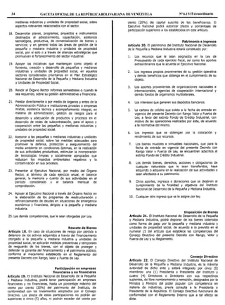 34 GACETAOFICIALDE LAREPÚBLICABOLIVARIANA DE VENEZUELA Nº 6.151 Extraordinario
medianas industrias y unidades de propiedad social, sobre
aspectos relevantes relacionados con el sector.
18. Desarrollar planes, programas, proyectos e instrumentos
destinados al adiestramiento, capacitación, asistencia
tecnológica, productiva, de comercialización de bienes y
servicios; y en general todas las áreas de gestión de la
pequeña y mediana industria y unidades de propiedad
social, por sí solo o a través de alianzas estratégicas que
promuevan el fortalecimiento del sector industrial.
19. Apoyar las iniciativas que mantengan como objeto el
fomento, creación y desarrollo de pequeñas y medianas
industrias y unidades de propiedad social, en aquellos
sectores considerados prioritarios en el Plan Estratégico
Nacional de Desarrollo de la Pequeña y Mediana Industria
y Unidades de Propiedad Social.
20. Rendir al Órgano Rector informes semestrales o cuando le
sea requerido, sobre su gestión administrativa y financiera.
21. Prestar directamente o por medio de órganos y entes de la
Administración Pública e instituciones privadas o empresas
mixtas, asistencia técnica y acompañamiento integral, en
materia de administración, gestión de riesgos para el
desarrollo y adecuación de productos y procesos en el
desarrollo de redes de subcontratación, para el apoyo y
cooperación entre las pequeñas y medianas industrias y
unidades de propiedad social.
22. Asesorar a las pequeñas y medianas industrias y unidades
de propiedad social, sobre las medidas adecuadas para
promover la defensa, protección y aseguramiento del
medio ambiente en condiciones óptimas, en la realización
de sus actividades productivas, estimular la incorporación
de tecnologías limpias y socialmente apropiadas que
reduzcan los impactos ambientales negativos y la
contaminación en sus procesos.
23. Presentar al Ejecutivo Nacional, por medio del Órgano
Rector, al término de cada ejercicio anual, el balance
general, la memoria y cuenta de sus actividades en el
período considerado y el balance mensual de
comprobación.
24. Apoyar al Ejecutivo Nacional a través del Órgano Rector en
la elaboración de los programas de reestructuración y
refinanciamiento de deudas en situaciones de emergencia
económica y financiera, dirigido a la pequeña y mediana
industria.
25. Las demás competencias, que le sean otorgadas por Ley.
Rescate de Bienes
Artículo 18. En caso de situaciones de riesgo por pérdida o
deterioro de los activos adquiridos a través del financiamiento
otorgado a la pequeña y mediana industria y unidades de
propiedad social, se aplicarán medidas preventivas y temporales
de resguardo de los bienes, con el objeto de proteger y
defender la garantía del financiamiento y el patrimonio público,
conforme al mecanismo establecido en el Reglamento del
presente Decreto con Rango, Valor y Fuerza de Ley.
Participación en empresas
financieras y no financieras
Artículo 19. El Instituto Nacional de Desarrollo de la Pequeña
y Mediana Industria, podrá tener participación en empresas
financieras y no financieras, hasta un porcentaje máximo del
veinte por ciento (20%) del patrimonio del Instituto, de
conformidad con los lineamientos adoptados por el Consejo
Directivo. Los plazos de estas participaciones no podrán ser
superiores a cinco (5) años, ni podrán exceder del veinte por
ciento (20%) del capital suscrito de los beneficiarios. El
Ejecutivo Nacional podrá autorizar plazos y porcentajes de
participación superiores a los establecidos en este artículo.
Patrimonio e ingresos
Artículo 20. El patrimonio del Instituto Nacional de Desarrollo
de la Pequeña y Mediana Industria estará constituido por:
1. Los recursos que le sean asignados en la Ley de
Presupuesto de cada ejercicio fiscal, así como los aportes
extraordinarios que le acuerde el Ejecutivo Nacional.
2. Los ingresos propios provenientes de su gestión operativa
y demás beneficios que obtenga en el cumplimiento de su
objeto.
3. Los aportes provenientes de organizaciones nacionales e
internacionales, agencias de cooperación internacional y
demás fondos de organismos multilaterales.
4. Los intereses que generen sus depósitos bancarios.
5. La cartera de crédito que exista a la fecha de entrada en
vigencia del presente Decreto con Rango Valor y Fuerza de
Ley, a favor del extinto Fondo de Crédito Industrial, con
motivo de las operaciones realizadas por éste, de acuerdo
a la normativa del mismo.
6. Los ingresos que se obtengan por la colocación y
rendimiento de sus recursos.
7. Los bienes muebles e inmuebles nacionales, que para la
fecha de entrada en vigencia del presente Decreto con
Rango Valor y Fuerza de Ley, se encuentren adscritos al
extinto Fondo de Crédito Industrial.
8. Los demás bienes, derechos, acciones y obligaciones de
cualquier naturaleza que le sean transferidos, haya
adquirido o adquiera en la realización de sus actividades o
sean afectados a su patrimonio.
9. Otros aportes, ingresos o donaciones que se destinen al
cumplimiento de la finalidad y objetivos del Instituto
Nacional de Desarrollo de la Pequeña y Mediana Industria.
10. Cualquier otro ingreso que se le asigne por ley.
Disposición de Bienes
Artículo 21. El Instituto Nacional de Desarrollo de la Pequeña
y Mediana Industria, podrá disponer de los bienes obtenidos
como forma de pago por la pequeña y mediana industria y
unidades de propiedad social, de acuerdo a lo previsto en el
numeral 15 del artículo que establece las competencias del
Consejo Directivo del presente Decreto con Rango, Valor y
Fuerza de Ley y su Reglamento.
Consejo Directivo
Artículo 22. El Consejo Directivo del Instituto Nacional de
Desarrollo de la Pequeña y Mediana Industria, es la máxima
autoridad de dicho ente y estará integrado por cinco (5)
miembros: una (1) Presidenta o Presidente del Instituto y
cuatro (4) Directoras o Directores con sus respectivos
suplentes, de libre nombramiento y remoción, designados por la
Ministra o Ministro del poder popular con competencia en
materia de industrias, previa consulta a la Presidenta o
Presidente de la República. El Consejo Directivo funcionará de
conformidad con el Reglamento Interno que a tal efecto se
dicte.
 