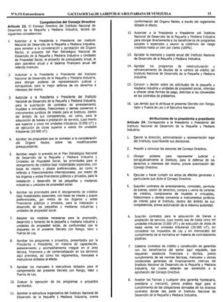Nº 6.151 Extraordinario GACETAOFIOALDE LAREPÚBLICABOLIVARIANA DE VENEZUELA 35
Competencias del Consejo Directivo
Artículo 23. El Consejo Directivo del Instituto Nacional de
Desarrollo de la Pequeña y Mediana Industria, tendrá las
siguientes competencias:
l. Autorizar a la Presidenta o Presidente del Instituto
Nacional de Desarrollo de la Pequeña y Mediana Industria,
para someter a la consideración y aprobación del Órgano
Rector, el proyecto del Plan Estratégico Nacional de
Desarrollo de la Pequeña y Mediana Industria y Unidades
de Propiedad Social, el proyecto de presupuesto anual, el
plan operativo anual y el balance financiero anual del
referido Instituto.
2. Autorizar a la Presidenta o Presidente del Instituto
Nacional de Desarrollo de la Pequeña y Mediana Industria,
para otorgar poderes de representación judicial y
extrajudicial, para la mejor defensa de los derechos e
intereses del mismo.
3. Autorizar a la Presidenta o Presidente del Instituto
Nacional de Desarrollo de la Pequeña y Mediana Industria,
para la suscripción de contratos de arrendamiento,
muebles e inmuebles, fideicomisos y demás convenios e
instrumentos jurídicos de interés para el Instituto, dentro
del ámbito de sus competencias, así como, para la
adquisición de bienes o prestación de servicio, cuyo monto
sea superior a cinco mil unidades tributarias (5.000 UT) y
de ejecución de obras superior a veinte mil unidades
tributarias (20.000 UT).
4. Aprobar las propuestas que se sometan a la consideración
del Órgano Rector, sobre las modificaciones
presupuestarias.
5. Aprobar, según lo previsto en el Plan Estratégico Nacional
de Desarrollo de la Pequeña y Mediana Industria y
Unidades de Propiedad Social, las prioridades para el
otorgamiento de créditos bajo modalidades especiales, con
tasas de interés y plazos preferenciales, así como lo
referido a financiamientos internacionales, por medio de
los órganos y entes financieros públicos y privados, para la
instalación y desarrollo de las pequeñas y medianas
industrias y unidades de propiedad social.
6. Aprobar las prioridades para el otorgamiento de créditos
bajo modalidades especiales, con tasas de interés y plazos
preferenciales, por medio de los órganos y entes
financieros públicos y privados, para la instalación y
desarrollo de las pequeñas y medianas industrias y
unidades de propiedad social.
7. Adoptar las medidas necesarias para la promoción,
desarrollo y fomento de la pequeña y mediana industria y
unidades de propiedad social, de conformidad con lo
dispuesto en el presente Decreto con Rango, Valor y
Fuerza de Ley.
8. Aprobar los programas o proyectos, presentados por la
Presidenta o Presidente, en materia de capacitación,
asesoramiento y acompañamiento integral en el área
técnica, financiera y de comercialización en los términos
aquí previstos, así como los reglamentos, manuales e
instructivos dictados al efecto.
9. Aprobar los manuales e instructivos dictados para el
cumplimiento del presente Decreto con Rango, Valor y
Fuerza de Ley.
10. Evaluar la ejecución de los programas o proyectos
aprobados.
11. Aprobar la estructura organizativa del Instituto Nacional de
Desarrollo de la pequeña y Mediana Industria, previa
conformación del Organo Rector, a través del reglamento
dictado al efecto.
12. Autorizar a la Presidenta o Presidente del Instituto
Nacional de Desarrollo de la Pequeña y Mediana Industria
para otorgar directamente a los beneficiarios de programas
sociales o especiales y asumir la cobertura del riesgo
crediticio hasta un cien por ciento (100%).
13. Aprobar la memoria y cuenta anual del Instituto Nacional
de Desarrollo de la Pequeña y Mediana Industria.
14. Aprobar los programas de reestructuración y
refinanciamiento de deudas de la cartera de crédito del
Instituto Nacional de Desarrollo de la Pequeña y Mediana
Industria.
15. Con~cer y deci~ir sob.re las solicitudes de la pequeña y
mediana 1ndustna y unidades de propiedad social, referidas
a ofrecer otras formas de pago, distintas a las convenidas
en los contratos de préstamos.
16. Las demás que le atribuya el presente Decreto con Rango,
Valor y Fuerza de Ley y el Ejecutivo Nacional.
. Atribuciones de la presidenta o presidente
Articulo 24. Corresponde a la Presidenta o Presidente del
Instituto Nacional de Desarrollo de la Pequeña y Mediana
Industria:
l. Ejercer la dirección, administración y representación legal
del Instituto, suscribiendo sus decisiones.
2. Presidir y convocar las sesiones del Consejo Directivo.
3. Otorgar poderes para representar judicial y
extrajudicialmente al Instituto, para la defensa de los
derechos e intereses del mismo, previa autorización del
Consejo Directivo.
4. Ejecutar y hacer cumplir los actos de efectos generales y
particulares que dicte el Consejo Directivo.
5. Suscribir contratos de arrendamiento, comodato, permuta
de bienes, cesión de derechos, compra y venta de carteras
de créditos, compraventa de muebles e inmuebles
fideicomisos y demás convenios e instrumentos jurídico~
de interés para el Instituto, dentro del ámbito de sus
competencias, previa autorización de la máxima autoridad.
6. Suscribir contratos para la adquisición de bienes o
prestación de servicio, cuyo monto sea de hasta cinco mil
unidades tributarias (5.000 UT) y de ejecución de obras de
hasta veinte mil unidades tributarias (20.000 UT), sin
considerar los impuestos de Ley y sin menoscabo del
cumplimiento de la normativa en materia de contrataciones
públicas.
7. Celebrar contratos de crédito y constitución de garantías
con los beneficiarios del sector aquí regulado, que
requieran asistencia financiera y técnica, previo
cumplimiento de las normas técnicas, manuales y demás
condiciones generales de financiamiento internas del
Instituto Nacional de Desarrollo de la Pequeña y Mediana
Industria, los cuales deberán ser sometidos a la
aprobación del Consejo Directivo.
8. Aceptar. las fianzas y cualquier otra garantía hipotecaria,
prendaria o mercantil, previo análisis legal para el
cumplimiento de las obligaciones derivadas de los diversos
contratos donde sea parte el Instituto Nacional de
Desarrollo de la Pequeña y Mediana Industria.
 