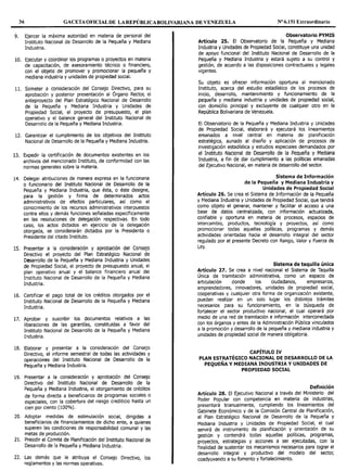 36 GACETA OFICIALDE LA REPÚBLICA BOLIVARIANA DE VENEZUELA Nº 6.151 Extraordinario
9. Ejercer la máxima autoridad en materia de personal del
Instituto Nacional de Desarrollo de la Pequeña y Mediana
Industria.
10. Ejecutar y coordinar los programas o proyectos en materia
de capacitación, de asesoramiento técnico o financiero,
con el objeto de promover y promocionar la pequeña y
mediana industria y unidades de propiedad social.
11. Someter a consideración del Consejo Directivo, para su
aprobación y posterior presentación al Órgano Rector, el
anteproyecto del Plan Estratégico Nacional de Desarrollo
de la Pequeña y Mediana Industria y Unidades de
Propiedad Social, el proyecto de presupuesto, el plan
operativo y el balance general del Instituto Nacional de
Desarrollo de la Pequeña y Mediana Industria.
12. Garantizar el cumplimiento de los objetivos del Instituto
Nacional de Desarrollo de la Pequeña y Mediana Industria.
13. Expedir la certificación de documentos existentes en los
archivos del mencionado Instituto, de conformidad con las
normas generales sobre la materia.
14. Delegar atribuciones de manera expresa en la funcionaria
o funcionario del Instituto Nacional de Desarrollo de la
Pequeña y Mediana Industria, que ésta, o éste designe,
para la gestión y firma de determinados actos
administrativos de efectos particulares, así como el
conocimiento de los recursos administrativos interpuestos
contra ellos y demás funciones señaladas específicamente
en las resoluciones de delegación respectivas. En todo
caso, los actos dictados en ejercicio de la delegación
otorgada, se considerarán dictados por la Presidenta o
Presidente del citado Instituto.
15. Presentar a la consideración y aprobación del Consejo
Directivo el proyecto del Plan Estratégico Nacional de
Desarrollo de la Pequeña y Mediana Industria y Unidades
de Propiedad Social, el proyecto de presupuesto anual, el
plan operativo anual y el balance financiero anual del
Instituto Nacional de Desarrollo de la Pequeña y Mediana
Industria.
16. Certificar el pago total de los créditos otorgados por el
Instituto Nacional de Desarrollo de la Pequeña y Mediana
Industria.
17. Aprobar y suscribir los documentos relativos a las
liberaciones de las garantías, constituidas a favor del
Instituto Nacional de Desarrollo de la Pequeña y Mediana
Industria.
18. Elaborar y presentar a la consideración del Consejo
Directivo, el informe semestral de todas las actividades y
operaciones del Instituto Nacional de Desarrollo de la
Pequeña y Mediana Industria.
19. Presentar a la consideración y aprobación del Consejo
Directivo del Instituto Nacional de Desarrollo de la
Pequeña y Mediana Industria, el otorgamiento de créditos
de forma directa a beneficiarios de programas sociales o
especiales, con la cobertura del riesgo crediticio hasta un
cien por ciento (100%).
20. Adoptar medidas de estimulación social, dirigidas a
beneficiarios de financiamientos de dicho ente, a quienes
superen las condiciones de responsabilidad comunal y las
metas de producción.
21. Presidir el Comité de Planificación del Instituto Nacional de
Desarrollo de la Pequeña y Mediana Industria.
22. Las demás que le atribuya el Consejo Directivo, los
reglamentos y las normas operativas.
Observatorio PYMIS
Artículo 25. El Observatorio de la Pequeña y Mediana
Industria y Unidades de Propiedad Social, constituye una unidad
de apoyo funcional del Instituto Nacional de Desarrollo de la
Pequeña y Mediana Industria y estará sujeto a su control y
gestión, de acuerdo a las disposiciones contractuales y legales
vigentes.
Su objeto es ofrecer información oportuna al mencionado
Instituto, acerca del estudio estadístico de los procesos de
inicio, desarrollo, mantenimiento y funcionamiento de la
pequeña y mediana industria y unidades de propiedad social,
con domicilio principal y excluyente de cualquier otro en la
República Bolivariana de Venezuela.
El Observatorio de la Pequeña y Mediana Industria y Unidades
de Propiedad Social, elaborará y ejecutará los lineamientos
emanados a nivel central en materia de planificación
estratégica, aunado al diseño y aplicación de procesos de
investigación estadística y estudios especiales demandados por
el Instituto Nacional de Desarrollo de la Pequeña y Mediana
Industria, a fin de dar cumplimiento a las políticas emanadas
del Ejecutivo Nacional, en materia de desarrollo del sector.
Sistema de Información
de la Pequeña y Mediana Industria y
Unidades de Propiedad Social
Artículo 26. Se crea el Sistema de Información de la Pequeña
y Mediana Industria y Unidades de Propiedad Social, que tendrá
como objeto el generar, mantener y facilitar el acceso a una
base de datos centralizada, con información actualizada,
confiable y oportuna en materia de procesos, espacios de
intercambio, productos, tecnología y proyectos, así como
promocionar todas aquellas políticas, programas y demás
actividades orientadas hacia el desarrollo integral del sector
regulado por el presente Decreto con Rango, Valor y Fuerza de
Ley.
Sistema de taquilla única
Artículo 27. Se crea a nivel nacional el Sistema de Taquilla
Única de tramitación administrativa, como un espacio de
articulación donde los ciudadanos, empresarios,
emprendedores, innovadores, unidades de propiedad social,
cooperativas y cualquier otra forma de organización existente,
puedan realizar en un solo lugar los distintos trámites
necesarios para su funcionamiento, en la búsqueda de
fortalecer el sector productivo nacional, el cual operará por
medio de una red de tramitación e información interconectada
con los órganos y entes de la Administración Pública vinculados
a la promoción y desarrollo de la pequeña y mediana industria y
unidades de propiedad social de manera obligatoria.
CAPÍTULO IV
PLAN ESTRATÉGICO NACIONAL DE DESARROLLO DE LA
PEQUEÑA Y MEDIANA INDUSTRIA Y UNIDADES DE
PROPIEDAD SOCIAL
Definición
Artículo 28. El Ejecutivo Nacional a través del Ministerio del
Poder Popular con competencia en materia de industrias,
presentará trianualmente, cumpliendo los lineamientos del
Gabinete Económico y de la Comisión Central de Planificación,
el Plan Estratégico Nacional de Desarrollo de la Pequeña y
Mediana Industria y Unidades de Propiedad Social, el cual
servirá de instrumento de planificación y orientación de su
gestión y contendrá todas aquellas políticas, programas,
proyectos, estrategias y acciones a ser ejecutadas, con la
finalidad de sustentar los mecanismos necesarios para lograr el
desarrollo integral y productivo del modelo del sector,
coadyuvando a su fomento y fortalecimiento.
 