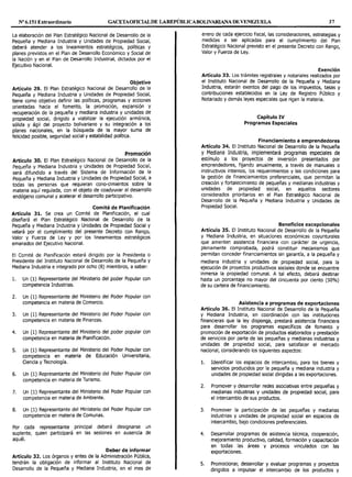 Nº 6.151 Extraordinario GACETAOFlOALDE LAREPÚBLICABOLIVARIANA DE VENEZUELA 37
La elaboración del Plan Estratégico Nacional de Desarrollo de la
Pequeña y Mediana Industria y Unidades de Propiedad Social,
deberá atender a los lineamientos estratégicos, políticas y
planes previstos en el Plan de Desarrollo Económico y Social de
la Nación y en el Plan de Desarrollo Industrial, dictados por el
Ejecutivo Nacional.
Objetivo
Artículo 29. El Plan Estratégico Nacional de Desarrollo de la
Pequeña y Mediana Industria y Unidades de Propiedad Social,
tiene como objetivo definir las políticas, programas y acciones
orientadas hacia el fomento, la promoción, expansión y
recuperación de la pequeña y mediana industria y unidades de
propiedad social, dirigido a viabilizar la ejecución armónica,
sólida y ágil del proyecto bolivariano y su integración a los
planes nacionales, en la búsqueda de la mayor suma de
felicidad posible, seguridad social y estabilidad política.
Promoción
Artículo 30. El Plan Estratégico Nacional de Desarrollo de la
Pequeña y Mediana Industria y Unidades de Propiedad Social,
será difundido a través del Sistema de Información de la
Pequeña y Mediana Industria y Unidades de Propiedad Social, a
todas las personas que requieran cono-cimientos sobre la
materia aquí regulada, con el objeto de coadyuvar al desarrollo
endógeno comunal y acelerar el desarrollo participativo.
Comité de Planificación
Artículo 31. Se crea un Comité de Planificación, el cual
diseñará el Plan Estratégico Nacional de Desarrollo de la
Pequeña y Mediana Industria y Unidades de Propiedad Social y
velará por el cumplimiento del presente Decreto con Rango,
Valor y Fuerza de Ley y por los lineamientos estratégicos
emanados del Ejecutivo Nacional.
El Comité de Planificación estará dirigido por la Presidenta o
Presidente del Instituto Nacional de Desarrollo de la Pequeña y
Mediana Industria e integrado por ocho (8) miembros, a saber:
l. Un (1) Representante del Ministerio del poder Popular con
competencia Industrias.
2. Un (1) Representante del Ministerio del Poder Popular con
competencia en materia de Comercio.
3. Un (1) Representante del Ministerio del Poder Popular con
competencia en materia de Finanzas.
4. Un (1) Representante del Ministerio del poder popular con
competencia en materia de Planificación.
5. Un (1) Representante del Ministerio del Poder Popular con
competencia en materia de Educación Universitaria,
Ciencia y Tecnología.
6. Un (1) Representante del Ministerio del Poder Popular con
competencia en materia de Turismo.
7. Un (1) Representante del Ministerio del Poder Popular con
competencia en materia de Ambiente.
8. Un (1) Representante del Ministerio del Poder Popular con
competencia en materia de Comunas.
Por cada representante principal deberá designarse un
suplente, quien participará en las sesiones en ausencia de
aquél.
Deber de informar
Artículo 32. Los órganos y entes de la Administración Pública,
tendrán la obligación de informar al Instituto Nacional de
Desarrollo de la Pequeña y Mediana Industria, en el mes de
enero de cada ejercicio fiscal, las consideraciones, estrategias y
medidas a ser aplicadas para el cumplimiento del Plan
Estratégico Nacional previsto en el presente Decreto con Rango,
Valor y Fuerza de Ley.
Exención
Artículo 33. Los trámites registrales y notariales realizados por
el Instituto Nacional de Desarrollo de la Pequeña y Mediana
Industria, estarán exentos del pago de los impuestos, tasas y
contribuciones establecidos en la Ley de Registro Público y
Notariado y demás leyes especiales que rigen la materia.
Capítulo IV
Programas Especiales
Financiamiento a emprendedores
Artículo 34. El Instituto Nacional de Desarrollo de la Pequeña
y Mediana Industria, implementará programas especiales de
estímulo a los proyectos de inversión presentados por
emprendedores, fijando anualmente, a través de manuales o
instructivos internos, los requerimientos y las condiciones para
la gestión de financiamientos preferenciales, que permitan la
creación y fortalecimiento de pequeñas y medianas industrias y
unidades de propiedad social, en aquellos sectores
considerados prioritarios en el Plan Estratégico Nacional de
Desarrollo de la Pequeña y Mediana Industria y Unidades de
Propiedad Social.
Beneficios excepcionales
Artículo 35. El Instituto Nacional de Desarrollo de la Pequeña
y Mediana Industria, en situaciones económicas coyunturales
que ameriten asistencia financiera con carácter de urgencia,
plenamente comprobada, podrá constituir mecanismos que
permitan conceder financiamientos sin garantía, a la pequeña y
mediana industria y unidades de propiedad social, para la
ejecución de proyectos productivos sociales donde se encuentre
inmersa la propiedad comunal. A tal efecto, deberá destinar
hasta un porcentaje no mayor del cincuenta por ciento (50%)
de su cartera de financiamiento.
Asistencia a programas de exportaciones
Artículo 36. El Instituto Nacional de Desarrollo de la Pequeña
y Mediana Industria, en coordinación con las instituciones
financieras que la ley disponga, prestará asistencia financiera
para desarrollar los programas específicos de fomento y
promoción de exportación de productos elaborados y prestación
de servicios por parte de las pequeñas y medianas industrias y
unidades de propiedad social, para satisfacer el mercado
nacional, considerando los siguientes aspectos:
l. Identificar los espacios de intercambio, para los bienes y
servicios producidos por la pequeña y mediana industria y
unidades de propiedad social dirigidas a las exportaciones.
2. Promover y desarrollar redes asociativas entre pequeñas y
medianas industrias y unidades de propiedad social, para
el intercambio de sus productos.
3. Promover la participación de las pequeñas y medianas
industrias y unidades de propiedad social en espacios de
intercambio, bajo condiciones preferenciales.
4. Desarrollar programas de asistencia técnica, cooperación,
mejoramiento productivo, calidad, formación y capacitación
en todas las áreas y procesos vinculados con las
exportaciones.
5. Promocionar, desarrollar y evaluar programas y proyectos
dirigidos a impulsar el intercambio de los productos y
 