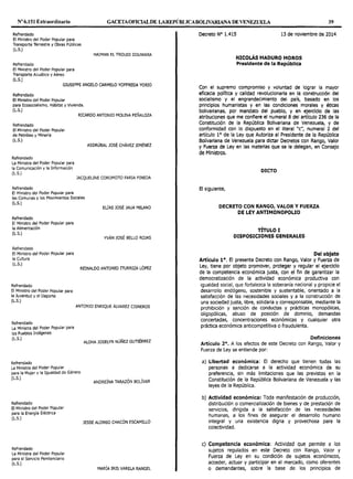 Nº 6.151 Extraordinario GACETAOF10ALDE LAREPÚBLICABOLIVARIANA DE VENEZUELA 39
Refrendado
El Ministro del Poder Popular para
Transporte Terrestre y Obras Públicas
(L.S.)
Refrendado
El Ministro del Poder Popular para
Transporte Acuático y Aéreo
(L.S.)
HAIMAN El TROUDI DOUWARA
GIUSEPPE ANGELO CARMELO YOFFREDA YORIO
Refrendado
El Ministro del Poder Popular
para Ecosocialismo, Hábitat y Vivienda.
(L.S.)
Refrendado
El Ministro del Poder Popular
de Petróleo y Minería
(L.S.)
Refrendado
La Ministra del Poder Popular para
la Comunicación y la Información
(L.S.)
Refrendado
El Ministro del Poder Popular para
RICARDO ANTONIO MOLINA PEÑALOZA
ASDRÚBAL JOSÉ CHÁVEZ JIMÉNEZ
JACQUELINE COROMOTO FARIA PINEDA
las Comunas y los Movimientos Sociales
(L.S.)
ELÍAS JOSÉ JAUA MILANO
Refrendado
El Ministro del Poder Popular para
la Alimentación
(L.S.)
Refrendado
El Ministro del Poder Popular para
la Cultura
(L.S.)
Refrendado
El Ministro del Poder Popular para
la Juventud y el Deporte
(L.S.)
Refrendado
La Ministra del Poder Popular para
los Pueblos Indígenas
(L.S.)
Refrendado
La Ministra del Poder Popular
YVÁN JOSÉ BELLO ROJAS
REINALDO ANTONIO 111JRRIZA LÓPEZ
ANTONIO ENRIQUE ÁLVAREZ CISNEROS
ALOHA JOSELYN NÚÑEZ GUTIÉRREZ
para la Mujer y la Igualdad de Género
(LS.)
ANDREÍNA TARAZÓN BOLÍVAR
Refrendado
El Ministro del Poder Popular
para la Energía Eléctrica
(L.S.)
Refrendado
La Ministra del Poder Popular
para el Servicio Penitenciario
(L.S.)
JESSE ALONSO CHACÓN ESCAMILLO
MARÍA IRIS VARELA RANGEL
Decreto Nº 1.415 13 de noviembre de 2014
NICOLÁS MADURO MOROS
Presidente de la República
Con el supremo compromiso y voluntad de lograr la mayor
eficacia política y calidad revolucionarla en la construcción del
socialismo y el engrandecimiento del país, basado en los
principios humanistas y en las condiciones morales y éticas
bolivarianas, por mandato del pueblo, y en ejercicio de las
atribuciones que me confiere el numeral 8 del artículo 236 de la
Constitución de la República Bolivariana de Venezuela, y de
conformidad con lo dispuesto en el literal "c", numeral 2 del
artículo 1° de la Ley que Autoriza al Presidente de la República
Bolivariana de Venezuela para dictar Decretos con Rango, Valor
y Fuerza de Ley en las materias que se le delegan, en Consejo
de Ministros.
DICTO
El siguiente,
DECRETO CON RANGO, VALOR Y FUERZA
DE LEY ANTIMONOPOLIO
TÍTULO I
DISPOSICIONES GENERALES
Del objeto
Artículo 1°. El presente Decreto con Rango, Valor y Fuerza de
Ley, tiene por objeto promover, proteger y regular el ejercicio
de Ja competencia económica justa, con el fin de garantizar la
democratización de la actividad económica productiva con
igualdad social, que fortalezca la soberanía nacional y propicie el
desarrollo endógeno, sostenible y sustentable, orientado a la
satisfacción de las necesidades sociales y a la construcción de
una sociedad justa, libre, solidaria y corresponsable, mediante la
prohibición y sanción de conductas y prácticas monopólicas,
oligopólicas, abuso de posición de dominio, demandas
concertadas, concentraciones económicas y cualquier otra
práctica económica anticompetitiva o fraudulenta.
Definiciones
Artículo 2°. A los efectos de este Decreto con Rango, Valor y
Fuerza de Ley se entiende por:
a) Libertad económica: El derecho que tienen todas las
personas a dedicarse a la actividad económica de su
preferencia, sin más limitaciones que las previstas en la
Constitución de la República Bolivariana de Venezuela y las
leyes de la República.
b) Actividad económica: Toda manifestación de producción,
distribución o comercialización de bienes y de prestación de
servicios, dirigida a la satisfacción de las necesidades
humanas, a los fines de asegurar el desarrollo humano
integral y una existencia digna y provechosa para Ja
colectividad.
e) Competencia económica: Actividad que permite a los
sujetos regulados en este Decreto con Rango, Valor y
Fuerza de Ley en su condición de sujetos económicos,
acceder, actuar y participar en el mercado, como oferentes
o demandantes, sobre la base de los principios de
 