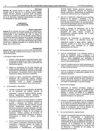 4 GACETAOFICIAL DE LA REPÚBLICABOLIVARIAl"IA DE VENEZUELA Nº 6.151 Extraordinario
Sanciones
Artículo 26. Quienes desvíen el objeto del financiamiento
otorgado para el desarrollo de la actividad agrícola vegetal,
forestal, pecuaria, pesquera y acuícola, serán sancionados
conforme a lo previsto en el Decreto con Rango, Valor y Fuerza
de Ley de Seguridad y Soberanía Agroalimentaria, sin perjuicio
de lo dispuesto en otras leyes aplicables.
CAPÍTULO IV
DE LA EJECUCIÓN
Órgano responsable
Artículo 27. El ministerio del poder popular con competencia en
materia de agricultura, es el órgano responsable de la Gran Misión
AgroVenezuela, y será responsable de crear un sistema de
funcionamiento a través de una Coordinación General Nacional,
que facilite el desarrollo y ejecución de las políticas emanadas del
órgano o ente al cual el Presidente o Presidenta de la República
atribuya la rectoría de la Gran Misión AgroVenezuela para el logro
de los fines y objetivos propuestos en el presente Decreto con
Rango, Valor y Fuerza de Ley.
Competencias
Artículo 28. El órgano ejecutor de la Gran Misión AgroVenezuela,
tendrá las siguientes competencias de acuerdo a cada uno de los
vértices transversales:
l. Del registro integral permanente:
a. Zonificar a través del registro integral permanente, todas
las tierras de la República que tengan vocación agrícola,
considerando las áreas y rubros, para la optimización del
financiamiento agrícola.
b. Elaborar en coordinación con sus entes adscritos, las
cartillas agrícolas regionales por sectores y rubros, bajo
mecanismos de automatización, aplicando las tecnologías
de información y comunicación, sobre la base de geo-
referenciación satelital, documental y estadística.
c. Fomentar el registro, documentación, sistematización y
socialización del conocimiento empírico, científico,
tecnológico y de innovación, relacionados con el manejo,
producción, arrime y acopio, procesamiento,
conservación y comercialización de los rubros agrícolas.
2. De la formación y organización:
a. Acreditar, a través de sus entes adscritos, las pasantías
de los estudiantes del Instituto Nacional de
Capacitación y Educación Socialista (INCES), escuelas
técnicas agropecuarias, técnicos superiores en
agricultura y producción pecuaria, pesca y acuícola.
b. Desarrollar a través de sus entes adscritos, un sistema
de apoyo e incentivo a la incorporación productiva de
pasantes y egresados del Instituto Nacional de
Capacitación y Educación Socialista (INCES), escuelas
técnicas agropecuarias, técnicos superiores en
agricultura y producción pecuaria, pesquera y acuícola,
a los fines de ejecutar planes que impulsen proyectos
de emprendimiento y mejora en las unidades de
producción, mediante procesos de formación en
organización socioproductiva, asignación de tierras y
financiamiento a través de créditos agrícolas
especiales.
c. Priorizar la formación técnico-productiva en áreas tales
como: gerencia, contabilidad y administración agrícola;
investigación y desarrollo; sanidad; uso integral de
agroquímicos; biotecnología y agroecología;
procesamiento y comercialización de productos
agrícolas vegetal, forestal, pecuarios, pesqueros y
acuícolas; agroservicios; mecánica de maquinaria
agrícola; producción y mantenimiento de implementos
y accesorios; mecánica térmica y metalmecánica.
d. Velar por la constitución y desarrollo de las asambleas
agrarias en las regiones y localidades, a fin de
promover la organización y consolidación de la red
social de base que dará origen a las comunas agrarias,
como forma de participación genuina del poder popular
en todo el encadenamiento productivo.
e. Diseñar y ejecutar los mecanismos que le den
personalidad jurídica a las diferentes formas de
agrupación del poder popular, vinculado al
encadenamiento productivo agrícola, que no estén
previstas en otras leyes.
f. Determinar las condiciones e instrumentos que
permitan el acceso a las diferentes formas de
organización popular al apoyo técnico, logístico y
financiero, previsto en el marco de la Gran Misión
AgroVenezuela como estrategia de la política
agroalimentaria de la Nación.
3. De los proyectos de innovación productiva:
a. Convocar periódicamente a los diferentes actores y
formas de organización social y productiva a la
presentación, desarrollo y vinculación de proyectos a las
áreas y rubros estratégicos, que promuevan la
innovación y/o consolidación de procesos y productos en
todo el encadenamiento agrícola.
b. Impulsar el establecimiento de cultivos agrodiversos con
énfasis en especies autóctonas y prácticas agroecológicas
en todo el territorio nacional.
c. Fomentar el desarrollo de planes sectoriales de pies de
crías que propendan al mejoramiento genético de los
rebaños en producción.
d. Promover con el pueblo organizado el establecimiento de
proyectos de manejo intensivo de peces, siguiendo las
mejores prácticas de producción e innovación continúa,
que respete la biodiversidad y el equilibrio ecológico.
4. Del desarrollo tecnológico:
a. Implementar el desarrollo tecnológico dirigido a
solucionar problemas concretos del encadenamiento
productivo del sector agrícola vegetal, forestal, pecuario,
pesquero y acuícola, con énfasis en la adaptación
tecnológica e innovación sobre la optimización de los
paquetes tecnológicos y de agrosoporte.
b. Promover la investigación aplicada con las necesidades
de los productores y productoras, mediante el desarrollo
de una agenda de atención definida entre los actores y
sectores del encadenamiento productivo agrícola y los
centros de investigación, con el fin de optimizar las
prácticas y los recursos materiales y técnicos.
S. De la comercialización y abastecimiento:
a. Impulsar la participación activa del poder popular en el
sistema de comercialización y abastecimiento,
estableciendo a nivel nacional, cronogramas de
cosechas oportunas, con el objetivo de garantizar el
cumplimiento de las fases de recolección del cultivo, la
colocación de la producción en los centros de
procesamiento y acopio, tomando en cuenta las rutas
de distribución y demandas de los estados no
productores de los rubros.
 