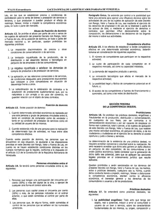Nº 6.151 Extraordinario GACETAOFIOALDE LAREPÚBLICABOLNARIANA DE VENEZUELA 41
Ley, en los que se establezcan precios y condiciones de
contratación para la venta de bienes o prestación de servicios a
terceros, y que produzcan o puedan producir el efecto de
restringir, falsear, limitar o impedir la competencia económica
justa, en todo o parte del mercado.
Abuso de Posición de dominio
Artículo 12. Se prohíbe el abuso por parte de uno o varios de
los sujetos de aplicación del presente Decreto con Rango, Valor
y Fuerza de Ley, de su posición de dominio, en todo o parte del
mercado nacional y, en particular, quedan prohibidas las
siguientes prácticas:
l. La imposición discriminatoria de precios y otras
condiciones de comercialización o de servicios.
2. La limitación injustificada de la producción, de la
distribución o del desarrollo técnico o tecnológico en
perjuicio de las empresas o de los consumidores.
3. La negativa injustificada a satisfacer las demandas de
compra de productos o de prestación de servicios.
4. La aplicación, en las relaciones comerciales o de servicios,
de condiciones desiguales para prestaciones equivalentes
que coloquen a unos competidores en situación de
desventaja frente a otros.
5. La subordinación de la celebración de contratos a la
aceptación de prestaciones suplementarias que, por su
naturaleza o con arreglo a los usos del comercio, no
guarden relación con el objeto de tales contratos.
Posición de dominio
Artículo 13. Existe posición de dominio:
l. Cuando determinada actividad económica es realizada por
una sola persona o grupo de personas vinculadas entre sí,
tanto en condición de comprador como de vendedor y
tanto en su condición de prestador de servicios como en
su calidad de usuario de los mismos.
2. Cuando existiendo más de una persona para la realización
de determinado tipo de actividad, no haya entre ellas
competencia efectiva.
Cuando exista posición de dominio, las personas que se
encuentren en esa situación, se ajustarán a las disposiciones
previstas en este Decreto con Rango, Valor y Fuerza de Ley, en
cuanto no se hayan establecido condiciones distintas en los
cuerpos normativos que la regulen, conforme a lo dispuesto en
el artículo 113 de la Constitución de la República Bolivariana de
Venezuela.
Personas vinculadas entre sí
Artículo 14. Se tendrá como personas vinculadas entre sí, las
siguientes:
1. Personas que tengan una participación del cincuenta por
ciento (50%) o más del capital de la otra, o ejerzan de
cualquier otra forma el control sobre ella.
2. Las personas cuyo capital posea el cincuenta por ciento
(50%) o más, de las personas indicadas en el ordinal
anterior, o que estén sometidas al control por parte de
ellas.
3. Las personas que, de alguna forma, estén sometidas al
control de las personas que se señalan en los numerales
anteriores.
Parágrafo Único. Se entiende por control a la posibilidad que
tiene una persona para ejercer una influencia decisiva sobre las
actividades de uno de los sujetos de aplicación de este Decreto
con Rango, Valor y Fuerza de Ley, sea mediante el ejercicio de
los derechos de propiedad o de uso de la totalidad o parte de
los activos de éste, o mediante el ejercicio de derechos o
contratos que permitan influir decisivamente sobre la
composición, las deliberaciones o las decisiones de los órganos
del mismo o sobre sus actividades.
Competencia efectiva
Artículo 15. A los efectos de establecer si existe competencia
efectiva en una determinada actividad económica, deberán
tomarse en consideración los siguientes aspectos:
l. El número de competidores que participen en la respectiva
actividad;
2. La cuota de participación de cada competidor en el
respectivo mercado, así como su capacidad instalada;
3. La demanda del respectivo producto o servicio;
4. La innovación tecnológica que afecte el mercado de la
respectiva actividad;
5. La posibilidad legal y fáctica de competencia potencial en el
futuro, y;
6. El acceso de los competidores a fuentes de financiamiento y
suministro, así como a las redes de distribución.
SECCIÓN TERCERA
DE LA COMPETENCIA DESLEAL
Prohibiciones
Artículo 16. Se prohíben las prácticas desleales, engañosas y
fraudulentas en la producción, distribución y comercialización,
en cualquiera de sus fases, por ser contrarias a la
democratización económica y por ser capaces de desplazar en
forma real o potencial, total o parcial, a los sujetos de aplicación
de este Decreto con Rango, Valor y Fuerza de Ley, que realicen
una misma actividad económica, en perjuicio de éstos, o de los
ciudadanos y ciudadanas en el ejercicio de su derecho al acceso
oportuno y justo a bienes y servicios.
La determinación de la existencia de una práctica desleal, no
requiere acreditar conciencia o voluntad sobre su realización. No
será necesario acreditar que dicho acto genere un daño efectivo
en perjuicio de otro competidor, de los consumidores o del
orden público económico; basta constatar que la generación de
dicho daño sea potencial, para que se apliquen las sanciones
legales previstas en el ordenamiento jurídico que resulte
aplicable.
Quedan prohibidos y serán sancionados en los términos del
presente Decreto con Rango, Valor y Fuerza de Ley, los hechos,
actos o prácticas desleales, cualquiera sea su forma, cuando
dicha conducta tienda a impedir, restringir, falsear o distorsionar
la competencia económica, atenten contra la eficiencia
económica, el bienestar general y los derechos de los
consumidores o usuarios y de los productores.
Prácticas desleales
Artículo 17. Se entenderá como prácticas desleales, las
siguientes:
l. La publicidad engañosa: Todo acto que tenga por
objeto, real o potencial, inducir a error al consumidor o
usuario de un bien o servicio, sobre las características
fundamentales de los mismos, su origen, composición y
 