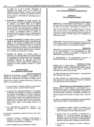 42 GACETAOFICIALDE LAREPÚBLICABOLIVARIAl'IA DE VENEZUELA Nº 6.151 Extraordinario
los efectos de su uso o consumo. Igualmente, la
publicidad que tenga como fin la difusión de
aseveraciones sobre bienes o servicios que no fueren
veraces y exactas, que coloque a los agentes económicos
que los producen o comercializan en desventaja ante sus
competidores.
2. Simulación o imitación: Es aquella situación que
genera confusión acerca de la procedencia empresarial de
un producto, en beneficio propio o de agentes
económicos vinculados entre sí, como medio a través del
cual se pretende que el público asocie la empresa del
imitador con otra u otras que gozan de un prestigio o de
una notoriedad de la que el competidor desleal carece. En
tal sentido, se considerará desleal el empleo no
autorizado de signos distintivos ajenos o denominaciones
de origen falsas o engañosas, imitación de empaques o
envoltorios.
3. El soborno comercial: Se considera soborno comercial
cuando un agente económico induce a una persona que
trabaja en una empresa competidora para que realice
actividades o tome decisiones contrarias a los intereses
de la empresa en la que labora, o bien no cumpla sus
deberes contractuales, a cambio de una contraprestación;
con la finalidad de obtener beneficios para su empresa,
que en ausencia de dicha práctica no lograría.
4. Violación de normas: Se considera desleal, el
prevalecer en el mercado mediante una ventaja adquirida
como resultado del incumplimiento de una norma jurídica
o reglamentaciones técnicas, tales como ambientales,
publicitarias, tributarias, de seguridad social o de
consumidores u otras; sin perjuicio de las disposiciones y
sanciones que fuesen aplicables conforme a la norma
infringida.
SECCIÓN CUARTA
DEL RÉGIMEN DE EXCEPCIONES
Normas de excepción
Artículo 18. El Presidente o Presidenta de la República, en
Consejo de Ministros podrá exceptuar la aplicación de las
prohibiciones contenidas en este Decreto con Rango Valor y
Fuerza de Ley, cuando lo considere conveniente al interés de la
Nación, en los siguientes casos:
l. La fijación directa o indirecta, individual o concertada de
precios de compra o venta de bienes o servicios.
2. La aplicación de condiciones diferentes en las relaciones
comerciales, para prestaciones similares o equivalentes
que ocasionen desigualdades en la situación competitiva,
especialmente, si son distintas de aquellas condiciones
que se exigirían de existir una competencia efectiva en el
mercado; salvo los casos de descuentos por pronto pago,
descuentos por volúmenes, menor costo del dinero por
ofrecer menor riesgo y otras ventajas usuales en el
comercio.
3. Las representaciones territoriales exclusivas y las
franquicias con prohibiciones de comerciar otros
productos.
Las excepciones establecidas cumplirán de manera concurrente,
lo siguiente:
l. Contribuir a mejorar la producción, comercialización y
distribución de bienes, la prestación de servicios y
promover el progreso técnico y económico.
2. Aportar ventajas para los consumidores o usuarios.
TÍTULO III
DE LA SUPERINTENDENCIA ANTIMONOPOLIO
CAPÍTULO I
DE SU RÉGIMEN INTERIOR
Superintendencia Antimonopolio
Artículo 19. La Superintendencia Antimonopolio, es un órgano
desconcentrado sin personalidad jurídica propia con capacidad
de gestión presupuestaria, administrativa y financiera, y se
regirá por las disposiciones del presente Decreto con Rango,
Valor y Fuerza de Ley, sus reglamentos internos y por los
lineamientos y políticas impartidas por el Ejecutivo Nacional por
órgano del ministerio del poder popular con competencia en
materia de comercio.
Sede
Artículo 20. La Superintendencia Antimonopolio tendrá su sede
en la ciudad de Caracas; y podrá establecer dependencias en
otras ciudades del país, si así lo considerase necesario.
Designación
Artículo 21. La Superintendencia Antimonopolio estará a cargo
de un Superintendente o una Superintendenta de libre
nombramiento y remoción del Presidente o Presidenta de la
República Bolivariana de Venezuela.
El Superintendente o la Superintendenta designará un
Superintendente Adjunto o Superintendenta Adjunta.
Duración en el cargo
Artículo 22. El Superintendente o Superintendenta y el
Superintendente Adjunto o Superintendenta Adjunta, durarán
cuatro años en el ejercicio de sus cargos y podrán ser
designados para ejercer nuevos períodos.
Las faltas temporales del Superintendente o Superintendenta
serán suplidas por el Adjunto.
Las faltas absolutas del Superintendente o Superintendenta
serán suplidas por quienes designe el Presidente o Presidenta
de la República para el resto del período.
Requisitos para ser Superintendente y Adjunto
Artículo 23. El Superintendente o Superintendenta y la
Superintendente Adjunto o Superintendenta Adjunta, deberán
ser mayores de edad, de reconocida probidad y experiencia en
asuntos financieros, económicos y mercantiles, vinculados a las
materias propias de este Decreto con Rango, Valor y Fuerza de
Ley.
No podrán ser designados Superintendente o Superintendenta o
Superintendente Adjunto o Superintendenta Adjunta:
l. Los declarados en quiebra, culpable o fraudulenta, y los
condenados por delitos o faltas contra la propiedad,
contra la fe pública o contra el patrimonio público.
2. Quienes tengan con el Presidente o Presidenta de la
República, con la máxima autoridad del órgano de
adscripción, o con algún miembro de la Superintendencia,
parentesco hasta el cuarto grado de consanguinidad o
segundo de afinidad o sean cónyuges de alguno de ellos.
3. Los deudores de obligaciones morosas, bancarias o
fiscales.
 