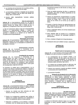 Nº6.151 Extraordinario GACETAOFlCIALDE LAREPÚBLICABOLIVARIANA DE VENEZUELA 43
4. Los miembros de las direcciones de los partidos políticos,
mientras estén en el ejercicio de sus cargos.
5. Los funcionarios, directores o empleados de las personas
naturales o jurídicas a que se refiere este Decreto con
Rango, Valor y Fuerza de Ley.
6. Quienes estén desempeñando funciones públicas
remuneradas.
Sala de sustanciación
Artículo 24. La Superintendencia contará con una Sala de
Sustanciación, la cual tendrá las atribuciones que le señalan el
presente Decreto con Rango, Valor y Fuerza de Ley, su
Reglamento y el Reglamento Interno de la Superintendencia.
La Sala de Sustanciación estará a cargo de Ja Superintendenta
Adjunta o el Superintendente Adjunto, y contará con
funcionarios instructores en número suficiente que permitan
garantizar la celeridad en la decisión de las materias de
competencia de la Superintendencia.
Superintendente
Desempeño de funciones
Artículo 25. El Superintendente o Superintendenta no podrá
desempeñar ninguna otra función, pública o privada, salvo las
académicas y docentes que no menoscaben el cumplimiento de
sus deberes y funciones.
Nombramiento y remoción
Artículo 26. Los funcionarios o funcionarias de la
Superintendencia, serán de libre nombramiento y remoción del
Superintendente o Superintendenta.
Investigación de empresas
Artículo 27. Los funcionarios o funcionarias de la
Superintendencia que hayan investigado una empresa, no
podrán trabajar para ésta ni para ninguna otra que tenga
vinculación accionaria directa o indirecta, con dicha empresa,
dentro del año siguiente a la investigación. Igual prohibición
recaerá sobre su cónyuge y sus parientes hasta el cuarto grado
de consanguinidad y segundo de afinidad.
El funcionario se inhibirá ante el Superintendente si se le
comisiona para efectuar investigaciones relativas a empresas o
personas, si ello compromete en cualquier forma su interés o si
en ellas prestan servicios su cónyuge o alguno de sus parientes
hasta el cuarto grado de consanguinidad o segundo de afinidad.
Igualmente se le aplicará el régimen de incompatibilidades
previsto en el Capítulo II de la Ley Orgánica de Procedimientos
Administrativos.
CAPÍTULO II
DE SUS ATRIBUCIONES
Atribuciones
Artículo 28. La Superintendencia tendrá a su cargo la vigilancia
y el control de las prácticas que impidan o restrinjan la libre
competencia, tendrá las siguientes atribuciones:
l. Resolver las materias que tiene atribuidas por este
Decreto con Rango, Valor y Fuerza de Ley.
2. Realizar las investigaciones necesarias para verificar la
existencia de prácticas restrictivas de la competencia e
instruir los expedientes relativos a dichas prácticas.
3. Determinar la existencia o no de prácticas o conductas
prohibidas, tomar las medidas para que cesen e imponer
las sanciones previstas en este Decreto con Rango, Valor
y Fuerza de Ley.
4. Dictar las medidas preventivas, de oficio o a solicitud de
interesados, para evitar los efectos perjudiciales de las
prácticas prohibidas.
5. Otorgar las autorizaciones correspondientes en aquellos
casos de excepción a que se refiere el artículo 18 de este
Decreto con R~ngo, Valor y Fuerza de Ley, siempre
dentro de Jos limites de las normas que se dicten al
efecto.
6. Proponer al Ejecutivo Nacional las reglamentaciones que
sean necesarias para la aplicación de este Decreto con
Rango, Valor y Fuerza de Ley.
7. Dictar su reglamento interno y las normas necesarias para
su funcionamiento.
8. Emitir dictamen sobre los asuntos de su competencia
cuando así lo requieran las autoridades judiciales o
administrativas.
9. Crear y mantener el Registro de la Superintendencia.
10. Cualesquiera otras que le señalen las leyes y reglamentos.
CAPÍTULO III
DEL REGISTRO
Registro para la inscripción de actos
Artículo 29. La Superintendencia Antimonopolio deberá llevar
un Registro en el cual se inscribirán los siguientes actos:
l. Las investigaciones que se hubieren iniciado y los
resultados obtenidos. En libro aparte, que será de uso
reservado de la Superintendencia, se incorporarán Jos
documentos aportados por Jos particulares que, por su
contenido, deban permanecer bajo reserva.
2. Las medidas que se hubieren tomado en cada caso y las
disposiciones previstas para asegurar su cumplimiento.
3. Cualquier otra resolución o decisión que afecte a terceros
o a funcionarios de la Superintendencia.
4. Las sanciones impuestas.
Obligación de divulgación de la información
Artículo 30. La Superintendencia Antimonopolio, publicará
informaciones de interés colectivo prefiriendo los medios
telemáticos para su divulgación, reservando aquellas que por su
naturaleza puedan afectar la seguridad de la Nación, en la
forma, frecuencia y contenido que se establezca en el
reglamento del presente Decreto con Rango, Valor y Fuerza de
Ley.
CAPÍTULO IV
SUMINISTRO DE INFORMACIÓN
Del deber de informar
Artículo 31. Todas las personas naturales o jurídicas, que
realicen actividades económicas en el país, públicas o privadas
nacionales o extranjeras, deberán suministrar la información y
documentación que les requiera la Superintendencia
Antimonopolio.
La solicitud de información indicará el lapso en el cual deberá
presentarse la misma, asimismo señalará el formato a ser
utilizado.
 