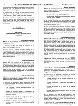 44 GACETAOFICIALDE LAREPUBLICABOLIVARIAl'/A DE VENEZUELA Nº 6.151 Extraordinario
El incumplimiento de los lapsos de entrega de dicha información
podrá dar lugar a la imposición de multas por parte de la
Superintendencia Antimonopolio.
Se podrá otorgar, por una sola vez y a instancia de parte,
prórroga para consignar la información solicitada, la cual en
ningún caso, podrá exceder el lapso inicialmente concedido.
En cualquier momento del procedimiento o de la investigación
preliminar, según el caso, la Superintendencia Antimonopolio
podrá ordenar, de oficio o a instancia de parte, que se
mantengan secretos los datos o documentos que considere
confidenciales.
TÍTULO IV
DEL PROCEDIMIENTO
CAPÍTULO I
DEL PROCEDIMIENTO EN CASO DE PRÁCTICAS
PROHIBIDAS
Inicio de Procedimiento
Artículo 32. El procedimiento se iniciará a solicitud de parte
interesada o de oficio.
La iniciación de oficio sólo podrá ser ordenada por el
Superintendente o Superintendenta.
Cuando se presuma la comisión de hechos violatorios de las
normas previstas en este Decreto con Rango, Valor y Fuerza de
Ley, el Superintendente o Superintendenta ordenará la apertura
del correspondiente procedimiento e iniciará, por medio de la
Sala de Sustanciación, la investigación o sustanciación del caso
si éste fuere procedente.
Prescripción genérica
Articulo 33. Con excepción de las infracciones a las
disposiciones de la Sección Tercera del capítulo II del Título II
de este Decreto con Rango, Valor y Fuerza de Ley, las cuales
prescriben a los tres años, las demás infracciones prescriben al
término de cinco años. La prescripción comenzará a contarse
desde la fecha de la infracción; y para las infracciones
continuadas o permanentes, desde el día en que haya cesado la
continuación o permanencia del hecho.
Actos de sustanciación
Artículo 34. La Sala de Sustanciación practicará los actos de
sustanciación requeridos para el esclarecimiento de los hechos y
la determinación de las responsabilidades.
En ejercicio de sus facultades, la Sala de Sustanciación tendrá
los más amplios poderes de investigación y fiscalización y, en
especial, los siguientes:
l. Citar a declarar a cualquier persona en relación a la
presunta infracción.
2. Requerir de cualquier persona la presentación de
documentos o información que puedan tener relación con
la presunta infracción.
3. Examinar, en el curso de las averiguaciones, libros y
documentos de carácter contable.
4. Emplazar, por la prensa nacional, a cualquier persona que
pueda suministrar información en relación con la presunta
infracción.
Medidas preventivas
Artículo 35. Durante la sustanciación del expediente y antes de
que se produzca decisión, la Superintendencia podrá dictar las
medidas preventivas siguientes:
l. La cesación de la presunta práctica prohibida.
2. Dictar medidas para evitar los daños que pueda causar la
presunta práctica prohibida.
Si las medidas preventivas han sido solicitadas por parte
interesada, el Superintendente o Superintendenta podrá exigirle
la constitución de una caución para garantizar los eventuales
daños y perjuicios que se causaren.
En caso que las mencionadas medidas preventivas pudieran
causar grave perjuicio al presunto infractor, éste podrá solicitar
al Superintendente o Superintendenta la suspensión de sus
efectos. En este caso, el Superintendente o Superintendenta
deberá exigir la constitución previa de caución suficiente para
garantizar la medida.
Expediente administrativo
Artículo 36. Cuando en el curso de las averiguaciones
aparezcan hechos que puedan ser constitutivos de infracción de
este Decreto con Rango, Valor y Fuerza de Ley, la Sala de
Sustanciación notificará a los presuntos infractores de la
apertura del respectivo expediente administrativo, con
indicación de los hechos que se investigan, concediéndoles un
plazo de quince días para que expongan sus pruebas y aleguen
sus razones. En aquellos casos en que la Sala de Sustanciación
lo estime necesario, podrá conceder una prórroga de quince
días. Cuando sean varios los presuntos infractores, el plazo
señalado comenzará a contarse desde la fecha en que haya
ocurrido la última de las notificaciones a que se refiere este
artículo.
Decisión
Artículo 37. Una vez transcurrido el plazo o la prórroga
establecidos en el artículo anterior, la Superintendencia
Antimonopolio, deberá resolver dentro de un término de treinta
(30) días.
Resolución
Artículo 38. En la resolución que ponga fin al procedimiento, la
Superintendencia Antimonopolio deberá decidir sobre la
existencia o no de prácticas prohibidas por este Decreto con
Rango, Valor y Fuerza de Ley.
En caso de que se determine la existencia de prácticas
prohibidas, la Superintendencia Antimonopolio podrá:
l. Ordenar la cesación de las prácticas prohibidas en un
plazo determinado.
2. Imponer condiciones u obligaciones determinadas al
infractor.
3. Ordenar la supresión de los efectos de las prácticas
prohibidas.
4. Imponer las sanciones que prevé este Decreto con Rango,
Valor y Fuerza de Ley.
En la resolución que dicte la Superintendencia, debe
determinarse el monto de la caución que deberán prestar los
interesados para suspender los efectos del acto si recurren la
decisión, de conformidad con el artículo 56 del presente Decreto
con Rango, Valor y Fuerza de Ley.
La falta de pago de la multa o el pago efectuado después de
vencido el plazo establecido para ello, causa la obligación de
 