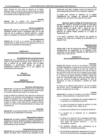 Nº 6.151 Extraordinario GACETAOFICIALDE LAREPUBLICABOLIVARIANA DE VENEZUELA 45
pagar intereses de mora hasta la extinción de la deuda,
calculados éstos a la tasa del seis por ciento (6%) por encima
de la tasa promedio de redescuentas fijada por el Banco Central
de Venezuela durante el lapso de la mora.
Decisión
Artículo 39. La decisión del Superintendente o
Superintendenta será notificada a los interesados.
Acceso al expediente
Artículo 40. Durante la sustanciación del procedimiento, los
interesados tendrán acceso al expediente hasta dos (2) días
antes de que se produzca la decisión definitiva, y podrán
exponer sus alegatos, los cuales serán analizados ,~n la decisión.
Otras disposiciones
Artículo 41. En todo lo no previsto en este Capítulo, el
procedimiento se regirá conforme a las disposiciones de la Ley
Orgánica de Procedimientos Administrativos.
CAPÍTULO II
PROCEDIMIENTO PARA LAS AUTORIZACIONES
Procedimiento para las autorizaciones
Artículo 42. En el otorgamiento de las autorizaciones que se
prevén en este Decreto con Rango, Valor y Fuerza de Ley, y
para la decisión de los demás asuntos que no tengan
establecido un procedimiento especial, se seguirá el
procedimiento ordinario previsto en la Ley Orgánica de
Procedimientos Administrativos.
TÍTULO V
DE LAS SANCIONES
CAPÍTULO I
DISPOSICIONES GENERALES
Sanciones administrativas
Artículo 43. Las sanciones administrativas a que se refiere este
Título, serán impuestas por la Superintendencia Antimonopolio
en la decisión definitiva que ponga fin al procedimiento.
Cuando se efectúe la notificación de la resolución contentiva de
la decisión a los infractores, será entregada la correspondiente
planilla de liquidación de la multa impuesta, a fin de que
cancelen el monto en la oficina recaudadora correspondiente en
el plazo no mayor a cinco días una vez vencido el término
previsto en el artículo 57 del presente Decreto con Rango, Valor
y Fuerza de Ley.
Aplicación
Artículo 44. Las sanciones previstas en este Título se aplicarán
sin perjuicio de las establecidas en otras leyes.
Responsables solidarios
Artículo 45. Los autores, coautores, cómplices, encubridores e
instigadores de hechos violatorios previstos en este Decreto con
Rango, Valor y Fuerza de Ley, responderán solidariamente por
las infracciones en que incurrieren.
Prescripción de las sanciones
Artículo 46. Las sanciones aplicables de conformidad con este
Decreto con Rango, Valor y Fuerza de Ley, prescriben una vez
transcurrido cinco años, contados a partir de la fecha en que
haya quedado definitivamente firme la resolución respectiva.
La acción para reclamar la restitución de lo pagado
indebidamente por concepto de sanciones pecuniarias
prescriben una vez transcurrido el lapso de cuatro años.
Ejecución según el Código de Procedimiento Civil
Artículo 47. Cuando el sancionado no pague la multa dentro
del plazo señalado en el único aparte del artículo 43 del
presente Decreto con Rango, Valor y Fuerza de Ley, se
procederá de conformidad con el procedimiento para la
ejecución de créditos fiscales previstos en el Código de
Procedimiento Civil.
A tal efecto, constituirán título ejecutivo las planillas de
liquidación de multas que se expidan de conformidad con el
presente Título.
Legislación Penal
Supletoriedad
Artículo 48. A falta de disposiciones especiales, se aplicarán
supietoriamente las disposiciones de la legislación penal,
compatibles con las materias reguladas por este Decreto con
Rango, Valor y Fuerza de Ley.
CAPÍTULO II
DE LAS SANCIONES EN PARTICULAR
Sanciones
Artículo 49. Quienes incurran en las prácticas o conductas
prohibidas tipificadas en el contenido de las Secciones Primera,
Segunda y Tercera del Capítulo II de esta Ley, podrán ser
sancionados por esta Superintendencia con multa de hasta el
diez por ciento (10%) del valor de los ingresos brutos anuales
del infractor en el caso que concurran circunstancias atenuantes
en la conducta del agente económico infractor, cuantía que
podrá ser incrementada hasta el veinte por ciento (20%) en
caso que concurran circunstancias agravantes. En caso de
reincidencia, la multa se aumentará a cuarenta por ciento
(40%).
El cálculo de los ingresos brutos anuales a los que se refiere
este artículo, será el correspondiente al ejercicio económico
anterior a la Resolución de la multa.
Cuantía
Artículo so. La cuantía de la sanción a que refiere el artículo
anterior, se fijará atendiendo, los siguientes criterios:
l. La dimensión y características del mercado afectado por
la restricción de la competencia económica.
2. La cuota de mercado del sujeto de aplicación de este
Decreto con Rango, Valor y Fuerza de Ley.
3. El alcance de la restricción de la competencia económica.
4. La duración de la restricción de la competencia
económica.
s. El efecto de la restricción de la competencia económica,
sobre otros competidores efectivos o potencic:les, sobre
otras partes del proceso económico y :,::üre los
consumidores y usuarios.
6. Los beneficios obtenidos como consecuencia de la
restricción de la competencia económica.
7. Las circunstancias agravantes y atenuantes que concurran
producto de la restricción de la competencia económica.
 