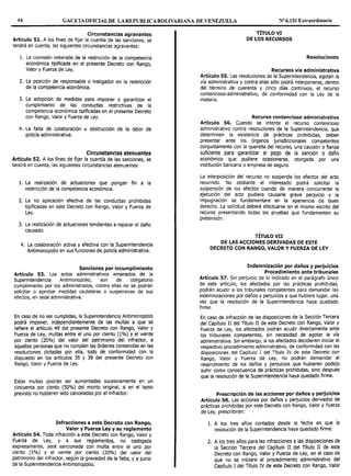 46 GACETAOFICIALDE LAREPUBLICABOLIVARIANA DE VENEZUELA Nº 6.151 Extraordinario
Circunstancias agravantes
Artículo 51. A los fines de fijar la cuantía de las sanciones, se
tendrá en cuenta, las siguientes circunstancias agravantes:
l. La comisión reiterada de la restricción de la competencia
económica tipificada en el presente Decreto con Rango,
Valor y Fuerza de Ley.
2. La posición de responsable o instigador en la restricción
de la competencia económica.
3. La adopción de medidas para imponer o garantizar el
cumplimiento de las conductas restrictivas de la
competencia económica tipificadas en el presente Decreto
con Rango, Valor y Fuerza de Ley.
4. La falta de colaboración u obstrucción de la labor de
policía administrativa.
Circunstancias atenuantes
Artículo 52. A los fines de fijar la cuantía de las sanciones, se
tendrá en cuenta, las siguientes circunstancias atenuantes:
l. La realización de actuaciones que pongan fin a la
restricción de la competencia económica.
2. La no aplicación efectiva de las conductas prohibidas
tipificadas en este Decreto con Rango, Valor y Fuerza de
Ley.
3. La realización de actuaciones tendientes a reparar el daño
causado.
4. La colaboración activa y efectiva con la Superintendencia
Antimonopolio en sus funciones de policía administrativa.
Sanciones por incumplimiento
Artículo 53. Los actos administrativos emanados de la
Superintendencia Antimonopolio, son de obligatorio
cumplimiento por los administrados, contra ellas no se podrán
solicitar o aprobar medidas cautelares o suspensivas de sus
efectos, en sede administrativa.
En caso de no ser cumplidas, la Superintendencia Antimonopolio
podrá imponer, independientemente de las multas a que se
refiere el artículo 49 del presente Decreto con Rango, Valor y
Fuerza de Ley, multas entre el uno por ciento (1%) y el veinte
por ciento (20%) del valor del patrimonio del infractor, a
aquellas personas que no cumplan las órdenes contenidas en las
resoluciones dictadas por ella, todo de conformidad con lo
dispuesto en los artículos 35 y 38 del presente Decreto con
Rango, Valor y Fuerza de Ley.
Estas multas podrán ser aumentadas sucesivamente en un
cincuenta por ciento (50%) del monto original, si en el lapso
previsto no hubieren sido canceladas por el infractor.
Infracciones a este Decreto con Rango,
Valor y Fuerza Ley y su reglamento
Artículo 54. Toda infracción a este Decreto con Rango, Valor y
Fuerza de Ley, y a sus reglamentos, no castigada
expresamente, será sancionada con multa entre el uno por
ciento (1%) y el veinte por ciento (20%) del valor del
patrimonio del infractor, según la gravedad de la falta, y a juicio
de la Superintendencia Antimonopolio.
TÍTULO VI
DE LOS RECURSOS
Resoluciones
Recursos vía administrativa
Artículo 55. Las resoluciones de la Superintendencia, agotan la
vía administrativa y contra ellas sólo podrá interponerse, dentro
del término de cuarenta y cinco días continuos, el recurso
contencioso-administrativo, de conformidad con la Ley de la
materia.
Recurso contencioso administrativo
Artículo 56. Cuando se intente el recurso contencioso
administrativo contra resoluciones de la Superintendencia, que
determinen la existencia de prácticas prohibidas, deben
presentar ante los órganos jurisdiccionales competentes
conjuntamente con la querella del recurso, una caución o fianza
suficiente para garantizar el pago de la sanción o daño
económico que pudiere ocasionarse, otorgada por una
institución bancaria o empresa de seguro.
La interposición del recurso no suspende los efectos del acto
recurrido. No obstante el interesado podrá solicitar la
suspensión de los efectos cuando de manera concurrente la
ejecución del acto pudiera causarle grave perjuicio y la
impugnación se fundamentare en la apariencia de buen
derecho. La solicitud deberá efectuarse en el mismo escrito del
recurso presentando todas las pruebas que fundamenten su
pretensión.
TÍTULO VII
DE LAS ACCIONES DERIVADAS DE ESTE
DECRETO CON RANGO, VALOR Y FUERZA DE LEY
Indemnización por daños y perjuicios
Procedimiento ante tribunales
Artículo 57. Sin perjuicio de lo indicado en el parágrafo único
de este artículo, los afectados por las prácticas prohibidas,
podrán acudir a los tribunales competentes para demandar las
indemnizaciones por daños y perjuicios a que hubiere lugar, una
vez que la resolución de la Superintendencia haya quedado
firme.
En caso de infracción de las disposiciones de la Sección Tercera
del Capítulo II del Título II de este Decreto con Rango, Valor y
Fuerza de Ley, los afectados podrán acudir directamente ante
los tribunales competentes, sin necesidad de agotar la vía
administrativa. Sin embargo, si los afectados decidieren iniciar el
respectivo procedimiento administrativo, de conformidad con las
disposiciones del Capítulo I del Título IV de este Decreto con
Rango, Valor y Fuerza de Ley, no podrán demandar el
resarcimiento de los daños y perjuicios que hubieren podido
sufrir como consecuencia de prácticas prohibidas, sino después
que la resolución de la Superintendencia haya quedado firme.
Prescripción de las acciones por daños y perjuicios
Artículo 58. Las acciones por daños y perjuicios derivados de
prácticas prohibidas por este Decreto con Rango, Valor y Fuerza
de Ley, prescribirán:
l. A los tres años contados desde la fecha en que la
resolución de la Superintendencia haya quedado firme.
2. A los tres años para las infracciones a las disposiciones de
la Sección Tercera del Capítulo II del Título II de este
Decreto con Rango, Valor y Fuerza de Ley, en el caso de
que no se iniciare el procedimiento administrativo del
capítulo I del Título IV de este Decreto con Rango, Valor
 