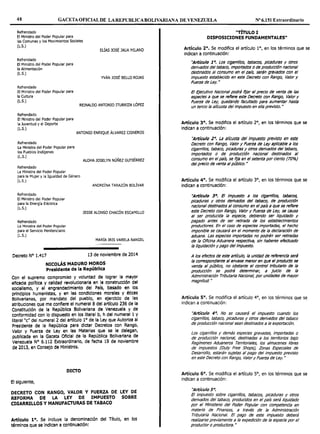 48 GACETAOFICIALDE LAREPUBLICABOLIVARIANA DE VENEZUELA Nº 6.151 Extraordinario
Refrendado
El Ministro del Poder Popular para
las Comunas y los Movimientos Sociales
(L.S.)
ELÍAS JOSÉ JAUA MILANO
Refrendado
El Ministro del Poder Popular para
la Alimentación
(L.S.)
Refrendado
El Ministro del Poder Popular para
la Cultura
YVÁN JOSÉ BELLO ROJAS
(L.S.)
REINALDO ANTONIO ITURRIZA LÓPEZ
Refrendado
El Ministro del Poder Popular para
la Juventud y el Deporte
(L.S.)
ANTONIO ENRIQUE ÁLVAREZ CISNEROS
Refrendado
La Ministra del Poder Popular para
los Pueblos Indígenas
(L.S.)
Refrendado
La Ministra del Poder Popular
para la Mujer y la Igualdad de Género
(L.S.)
Refrendado
El Ministro del Poder Popular
para la Energía Eléctrica
(L.S.)
Refrendado
La Ministra del Poder Popular
para el Servicio Penitenciario
(L.S.)
ALOHA JOSELYN NÚÑEZ GUTIÉRREZ
ANDREÍNA TARAZÓN BOLÍVAR
JESSE ALONSO CHACÓN ESCAMILLO
MARÍA IRIS VARELA RANGEL
Decreto Nº 1.417 13 de noviembre de 2014
NICOLÁS MADURO MOROS
Presidente de la República
Con el supremo compromiso y voluntad de lograr la mayor
eficacia política y calidad revolucionarla en la construcción del
socialismo, y el engrandecimiento del País, basado en Jos
principios humanistas, y en las condiciones morales y éticas
Bolivarianas, por mandato del pueblo, en ejercicio de las
atribuciones que me confiere el numeral 8 del artículo 236 de la
Constitución de la República Bolivariana de Venezuela y de
conformidad con lo dispuesto en los literal b, h del numeral l y
literal "c" del numeral 2 del artículo l º de la Ley que Autoriza al
Presidente de la República para dictar Decretos con Rango,
Valor y Fuerza de Ley en las Materias que se le delegan,
publicada en Ja Gaceta Oficial de la República Bolivariana de
Venezuela Nº 6.112 Extraordinario, de fecha 19 de noviembre
de 2013, en Consejo de Ministros.
DICTO
El siguiente,
DECRETO CON RANGO, VALOR Y FUERZA DE LEY DE
REFORMA DE LA LEY DE IMPUESTO SOBRE
CIGARRILLOS Y MANUFACTURAS DE TABACO
Artfculo 1°. Se Incluye la denominación del Título, en Jos
términos que se Indican a continuación:
"TÍTULOI
DISPOSICIONES FUNDAMENTALES"
Artículo 2°. Se modifica el artículo 1º, en los términos que se
indican a continuación:
"Artículo 1 º· Los cigarrtllos, tabacos, picaduras y otros
derivados del tabaco, Importados o de produccl6n nacional
destinados al consumo en el país, serán gravados con el
impuesto establecido en este Decreto con Rango, Valor y
Fuerza de Ley. "
El Ejecutivo Nacional podrá njar el precio de venta de las
especies a que se refiere este Decreto con Rango, Valor y
Fuerza de Ley, quedando facultado para aumentar hasta
un tercio la alfcuota del Impuesto en ella previsto. "
Articulo 3°. Se modifica el artículo 2°, en los términos que se
indican a continuación:
"Artículo 2°. La alícuota del Impuesto previsto en este
Decreto con Rango, Valor y Fuerza de Ley aplicable a los
clgarrlllos, tabaco, picaduras y otros derivados del tabaco,
Importados o de produccl6n nacional destinados al
consumo en el pals, se fija en el setenta por ciento (70%)
delprecio de venta alpúblico. N
Artículo 4°. Se modifica el artículo 3°, en los términos que se
Indican a continuación:
"Articulo 3°. El Impuesto a los c/garrlllos, tabacos,
picaduras y otros derivados del tabaco, de produccl6n
nacional destinados al consumo en el país a que se refiere
este Decreto con Rango, Valor y Fuerza de Ley, se causa
al ser producida la especie, debiendo ser l/quldado y
pagado antes de ser retirada de los establecimientos
productores. En el caso de especies importadas, el hecho
imponible se causará en el momento de la declaracl6n de
aduana. Las especies importadas no podrán ser retiradas
de la Oflclna Aduanera respectiva, sin haberse efectuado
la llquidaci6n y pago del Impuesto.
A los efectos de este artfculo, la unidad de referenda será
la correspondiente al envase menor en que el producto se
venda al público, no obstante el control tributarlo de la
produccl6n se podrá determinar, a juicio de la
Administración Tributarla Nacional, por unidades de mayor
magnitud."
Artículo 5°. Se modifica el artículo 4°, en los términos que se
indican a continuación:
''Artículo 4°. No se causará el Impuesto cuando los
cigarrlllos, tabaco, picaduras y otros derivados del tabaco
de producción nacional sean destinados a la exportación.
Los cigarrillos y demás especies gravadas, importadas o
de producción nacional, destinadas a los territorios bajo
Regímenes Aduaneros Territoriales, los almacenes libres
de Impuestos (Duty Free Shops), Zonas Especiales de
Desarrollo, estarán sujetas al pago del impuesto previsto
en este Decreto con Rango, Valor y Fuerza de Ley."
Artículo 6°. Se modifica el artículo 5°, en los términos que se
indican a continuación:
''Artículo 5°.
El impuesto sobre cigarrillos, tabacos, picaduras y otros
derivados del tabaco, producidos en el pals será liquidado
por el Ministerio del Poder Popular con competencia en
materia de Finanzas, a través de la Administración
Tributaria Nacional. El pago de este impuesto deberá
realizarse previamente a la expedición de la especie por el
productor o productora. "
 