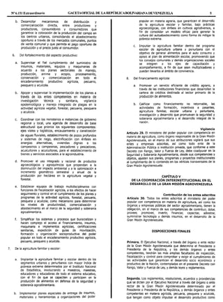 Nº 6.151 Extraordinario GACETAOF1CIAL DE LA REPÚBLICABOLIVARIANA DE VENEZUELA 5
b. Desarrollar mecanismos de distribución y
comercialización directa, entre productores y
productoras, consumidores y consumidoras que
garantice la colocación de la producción del campo en
los centros urbanos, consolidando el abastecimiento
oportuno a través de los mercados comunales, puntos
de venta comunal y que permita el pago oportuno de
producción y el precio justo al consumidor.
6. Del fortalecimiento del aspecto productivo:
a. Supervisar el fiel cumplimiento del suministro de
insumos, materiales, equipos y maquinarias de
acuerdo a los planes sectoriales de manejo,
producción, arrime y acopio, procesamiento,
conservación y comercialización en todo el
encadenamiento productivo agrícola, pecuario,
pesquero y acuícola.
b. Apoyar y supervisar la implementación de los planes a
través de los entes competentes en materia de
investigación técnica y sanitaria, vigilancia
epidemiológica y manejo integrado de plagas en la
actividad agrícola vegetal, forestal, pecuaria, pesquera
y acuícola.
c. Coordinar con los ministerios e instancias de gobierno
regional y local, una agenda de desarrollo de base
estructural que priorice los siguientes componentes:
ejes viales y logísticos, encauzamiento y canalización
de aguas fluviales, establecimiento de pozos profundos
y sistemas de riego, electrificación con énfasis en
energías alternativas, viviendas dignas a los
campesinos y campesinas, pescadores y pescadoras,
acuicultores y acuicultoras, para el establecimiento de
bienes y servicios asociados a la agroindustria.
d. Promover el uso integrado y racional de productos
agroecológicos y agroquímicos que propendan a la
disminución del impacto ambiental y a la optimización e
incremento geométrico semestral y anual de la
producción por hectárea en la agricultura vegetal y
forestal.
e. Establecer equipos de trabajo multidisciplinarios con
funciones de fiscalización agrícola, a los efectos de hacer
seguimiento y control en el cumplimiento de los planes y
programas de la actividad agrícola, forestal, pecuaria,
pesquera y acuícola; como mecanismo para determinar
los niveles de productividad, comercialización y
abastecimiento en el marco de la seguridad y soberanía
agroalimentaria.
f. Simplificar los sistemas y procesos que burocratizan y
hacen complejo el acceso al financiamiento, insumos,
maquinaria e implementos agrícolas, certificaciones
sanitarias, expedición de guías de movilización,
formación y organización socioproductiva del poder
popular en todo el encadenamiento productivo agrícola,
pecuario, pesquero y acuícola.
7. De la agricultura familiar y escolar:
a. Implantar la agricultura familiar y escolar dentro de los
segmentos urbanos y periurbanos con mayor índice de
pobreza extrema determinados por el Instituto Nacional
de Estadística, involucrando a maestros, maestras,
educadores y educadoras de todo el sistema educativo,
con el fin de que se capaciten y participen en la
producción de alimentos en defensa de la seguridad y
soberanía agroalimentaria.
b. Implementar planes especiales de entrega de insumos,
materiales y herramientas a organizaciones del poder
popular en materia agraria, que garanticen el desarrollo
de la agricultura escolar y familiar, bajo prácticas
agroecológicas, con énfasis en cultivos agrodiversos, a
fin de consolidar un modelo eficaz para generar la
cultura del autoabastecimiento como forma de mitigar la
pobreza extrema.
c. Impulsar la agricultura familiar dentro del programa
escolar de agricultura urbana y periurbana con el
objetivo de generar alimentos para el auto consumo y
apoyo al plan de alimentación escolar, promoviendo que
los consejos comunales y demás organizaciones sociales
se integren a los ejes de capacitación y
acompañamiento, a fin de que sean multiplicadores y
puedan llevarlos al ámbito de convivencia.
8. Del financiamiento agrícola:
a. Promover un servicio eficiente de crédito agrario, a
través de las instituciones financieras que desarrollan la
cartera de créditos destinada al sector primario de la
producción de alimentos.
b. Calificar como financiamiento no retornable, las
actividades de formación, incentivos a pasantes,
agricultura familiar, escolar urbana y periurbana,
investigación y desarrollo que promuevan la seguridad y
soberanía agroalimentaria y el desarrollo integral de la
nación.
Vigilancia
Artículo 29. El ministerio del poder popular con competencia en
materia de agricultura, como órgano responsable de la Gran Misión
AgroVenezuela, en el marco de sus atribuciones vigilará que sus
entes y empresas adscritas, así como todo ente de la
Administración Pública o institución privada, que conforme a este
Decreto con Rango, Valor y Fuerza de Ley, debe coadyuvar en la
Seguridad y Soberanía Agroalimentaria, desde sus competencias y
objetos, ajusten sus planes, programas y proyectos institucionales
al cumplimiento de lo contenido en los vértices transversales de la
Gran Misión AgroVenezuela.
CAPÍTULO V
DE LA COOPERACIÓN INTERINSTITUCIONAL EN EL
DESARROLLO DE LA GRAN MISIÓN AGROVENEZUELA
Contribución de los entes adscritos
Artículo 30. Todos los entes adscritos al ministerio del poder
popular con competencia en materia de agricultura, así como los
órganos y empresas públicas del sector agroalimentario, tienen la
obligación, en el marco de sus competencias de contribuir, dotar,
proveer, promover, invertir, financiar, capacitar, adiestrar,
suministrar tecnología y demás insumos, en el desarrollo de la
Gran Misión AgroVenezuela.
DISPOSICIONES FINALES
Primera. El Ejecutivo Nacional, a través del órgano o ente rector
de la Gran Misión AgroVenezuela que determine el Presidente o
Presidenta de la República, y los demás órganos y entes
competentes, tendrán las más amplias facultades de inspección,
fiscalización y control para comprobar y exigir el cumplimiento de
las actividades que garanticen el desarrollo socio económico y
productivo de la Nación, contempladas en el presente Decreto con
Rango, Valor y Fuerza de Ley, y demás leyes y reglamentos.
Segunda. Los reglamentos, resoluciones, acuerdos y providencias
que se dicten por el Ejecutivo Nacional a través del órgano o ente
rector de la Gran Misión AgroVenezuela determinado por el
Presidente o Presidenta de la República, y demás órganos y entes
competentes en materia agrícola, pecuaria, pesquera y acuícola,
que tengan como objeto impulsar el desarrollo productivo como
 