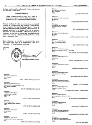 50 GACETAOFICIALDE LAREPUBLICABOLIVARIAi~A DE VENEZUELA Nº 6.151 Extraordinario
Artículo 18. Se modifica la Disposición Final, en los términos
que se indican a continuación:
"DISPOSICIÓN FINAL
"Única. El presente Decreto con Rango, Valor y Fuerza de
Ley entrará en vigencia a partir de 90 d!as de publlcada en
la Gaceta Ofldal de la Repúb//ca Bolivariana de Venezuela. -
Artículo 19. De conformidad con lo dispuesto en el artículo 5º
de la Ley de Publicaciones Oficiales imprimase a continuación el
texto íntegro del Decreto con Rango, Valor y Fuerza de
Ley de Impuesto sobre Cigarrillos y Manufacturas de
Tabaco, publicado en la Gaceta Oficial de la República
Bolivariana de Venezuela Nº 5.852 Extraordinario de fecha OS
de octubre de 2007, con las reformas aquí acordadas, así como
por los de la presente, sustitúyanse las firmas, fechas y demás
datos a que hubiere lugar.
Dado en caracas, a los trece días del mes de noviembre de dos
mil catorce. Años 204° de la Independencia, 155° de la
Federación y 15º de la Revolución Bolivariana.
Cúmplase,
(L.S.)
Refrendado
El Vlcepresidente Ejecutivo
de la República
(L.S.)
JORGE ALBERTO ARREAZA MONTSERRAT
Refrendado
El Ministro del Poder Popular del
Despacho de la Presidencia y Seguimiento
de la Gestión de Gobierno
(L.S.)
Refrendado
La Ministra del Poder Popular
para Relaciones Interiores,
Justicia y Paz
(L.S.)
Refrendado
El Ministro del Poder
Popular para Relaciones Exteriores
(L.S.)
Refrendado
El Ministro del Poder Popular
de Planificación
(L.S.)
Refrendado
El Ministro del Poder Popular
CARLOS ALBERTO OSORIO ZAMBRANO
CARMEN TERESA MELÉNDEZ RNAS
RAFAEL DARÍO RAMIREZ CARREÑO
RICARDO JOSÉ MENÉNDEZ PRIETO
para Economía, Finanzas y Banca Pública
(L.S.)
RODOLFO CLEMENTE MARCO TORRES
Refrendado
El Ministro del Poder Popular
para Ja Defensa
(L.S.)
Refrendado
La Ministra del Poder Popular para
el Comercio
(L.S.)
Refrendado
El Encargado del Ministerio del
Poder Popular para Industrias
(L.S.)
Refrendado
El Ministro del Poder Popular para
el Turismo
(L.S.)
Refrendado
El Ministro del Poder Popular
para la Agricultura y Tierras
(L.S.)
Refrendado
EL Ministro del Poder Popular para
VLADIMIR PADRINO LÓPEZ
ISABEL CRISTINA DELGADO ARRIA
JOSÉ DAVID CABELLO RONDÓN
ANDRÉS GUILLERMO IZARRA GARCÍA
JOSÉ LUÍS BERROTERÁN NUÑEZ
Educación Universitaria, Ciencia y Tecnología
(L.S.)
MANUEL ÁNGEL FERNÁNDEZ MELÉNDEZ
Refrendado
El Ministro del Poder Popular para
la Educación
(L.S.)
HÉCTOR VICENTE RODRÍGUEZ CASTRO
Refrendado
La Ministra del Poder Popular para
la Salud
(L.S.)
Refrendado
El Ministro del Poder Popular para
el Proceso Social de Trabajo
(L.S.)
Refrendado
El Ministro del Poder Popular para
Transporte Terrestre y Obras Públicas
(L.S.)
Refrendado
El Ministro del Poder Popular para
Transporte Acuático y Aéreo
(L.S.)
NANCY EVARISTA PÉREZ SIERRA
JESÚS RAFAEL MARTÍNEZ BARRIOS
HAIMAN EL TROUDI DOUWARA
GIUSEPPE ANGELO CARMELO YOFFREDA YORIO
Refrendado
El Ministro del Poder Popular
para Ecosocialismo, Hábitat y Vivienda.
(L.S.)
RICARDO ANTONIO MOLINA PEÑALOZA
Refrendado
El Ministro del Poder Popular
de Petróleo y Minería
(L.S.)
Refrendado
La Ministra del Poder Popular para
la Comunicación y la Información
(L.S.)
ASDRÚBAL JOSÉ CHÁVEZ JIMÉNEZ
JACQUELINE COROMOTO FARIA PINEDA
Refrendado
El Ministro del Poder Popular para
las Comunas y los Movimientos Sociales
(L.S.)
ELÍAS JOSÉ JAUA MILANO
 