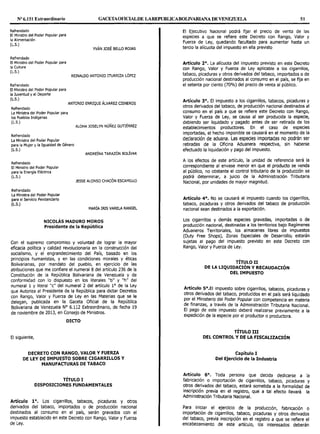 Nº 6.151 Extraordinario GACETAOFlCIALDE LAREPUBLICABOLIVARIANA DE VENEZUEL. 51
Refrendado
El Ministro del Poder Popular para
la Alimentación
(L.S.)
Refrendado
El Ministro del Poder Popular para
la Cultura
(L.S.)
Refrendado
El Ministro del Poder Popular para
la Juventud y el Deporte
(L.S.)
Refrendado
La Ministra del Poder Popular para
los Pueblos Indígenas
(L.S.)
Refrendado
La Ministra del Poder Popular
YVÁN JOSÉ BELLO ROJAS
REINALDO ANTONIO ITURRIZA LÓPEZ
ANTONIO ENRIQUE ÁLVAREZ CISNEROS
ALOHA JOSELYN NÚÑEZ GUTIÉRREZ
para la Mujer y la Igualdad de Género
(L.S.)
ANDREÍNA TARAZÓN BOÚVAR
Refrendado
El Ministro del Poder Popular
para la Energía Eléctrica
(L.S.)
Refrendado
La Ministra del Poder Popular
para el Servicio Penitenciario
(L.S.)
JESSE ALONSO CHACÓN ESCAMILLO
MARÍA IRIS VARELA RANGEL
NICOLÁS MADURO MOROS
Presidente de la República
Con el supremo compromiso y voluntad de lograr la mayor
eficacia política y calidad revolucionaria en la construcción del
socialismo, y el engrandecimiento del País, basado en los
principios humanistas, y en las condiciones morales y éticas
Bolivarianas, por mandato del pueblo, en ejercicio de las
atribuciones que me confiere el numeral 8 del artículo 236 de la
Constitución de la República Bolivariana de Venezuela y de
conformidad con lo dispuesto en los literales "b" y "h" del
numeral 1 y literal "c" del numeral 2 del artículo 1° de la Ley
que Autoriza al Presidente de la República para dictar Decretos
con Rango, Valor y Fuerza de Ley en las Materias que se le
delegan, publicada en la Gaceta Oficial de la República
Bolivariana de Venezuela Nº 6.112 Extraordinario, de fecha 19
de noviembre de 2013, en Consejo de Ministros.
DICTO
El siguiente,
DECRETO CON RANGO, VALOR Y FUERZA
DE LEY DE IMPUESTO SOBRE CIGARRILLOS Y
MANUFACTURAS DE TABACO
TÍTULO I
DISPOSICIONES FUNDAMENTALES
Artículo 1º. Los cigarrillos, tabacos, picaduras y otros
derivados del tabaco, importados o de producción nacional
destinados al consumo en el país, serán gravados con el
impuesto establecido en este Decreto con Rango, Valor y Fuerza
de Ley.
El Ejecutivo Nacional podrá fijar el precio de venta de las
especies a que se refiere este Decreto con Rango, Valor y
Fuerza de Ley, quedando facultado para aumentar hasta un
tercio la alícuota del impuesto en ella previsto
Artículo 2°. La alícuota del impuesto previsto en este Decreto
con Rango, Valor y Fuerza de Ley aplicable a los cigarrillos,
tabaco, picaduras y otros derivados del tabaco, importados o de
producción nacional destinados al consumo en el país, se fija en
el setenta por ciento (70%) del precio de venta al público.
Artículo 3°. El impuesto a los cigarrillos, tabacos, picaduras y
otros derivados del tabaco, de producción nacional destinados al
consumo en el país a que se refiere este Decreto con Rango,
Valor y Fuerza de Ley, se causa al ser producida la especie,
debiendo ser liquidado y pagado antes de ser retirada de los
establecimientos productores. En el caso de especies
importadas, el hecho imponible se causará en el momento de la
declaración de aduana. Las especies importadas no podrán ser
retiradas de la Oficina Aduanera respectiva, sin haberse
efectuado la liquidación y pago del impuesto.
A los efectos de este artículo, la unidad de referencia será la
correspondiente al envase menor en que el producto se venda
al público, no obstante el control tributario de la producción se
podrá determinar, a juicio de la Administración Tributaria
Nacional, por unidades de mayor magnitud.
Artículo 4°. No se causará el impuesto cuando los cigarrillos,
tabaco, picaduras y otros derivados del tabaco de producción
nacional sean destinados a la exportación.
Los cigarrillos y demás especies gravadas, importadas o de
producción nacional, destinadas a los territorios bajo Regímenes
Aduaneros Territoriales, los almacenes libres de impuestos
(Duty Free Shops), Zonas Especiales de Desarroll0¡ estarán
sujetas al pago del impuesto previsto en este Decreto con
Rango, Valor y Fuerza de Ley.
TÍTULO II
DE LA LIQUIDACIÓN Y RECAUDACIÓN
DEL IMPUESTO
Artículo.Sº.EI impuesto sobre cigarrillos, tabacos, picaduras y
otros de~1~ado~ del tabaco, producidos en el país será liquidado
por el Ministerio del Poder Popular con competencia en materia
de finanzas, a través de la Administración Tributaria Nacional.
El pa~o. ,de este impuesto deberá realizarse previamente a la
exped1c1on de la especie por el productor o productora.
TÍTULO III
DEL CONTROL Y DE LA FISCALIZACIÓN
Capítulo I
Del Ejercicio de la Industria
Artículo 6°. Toda persona que decida dedicarse a la
fabricación o importación de cigarrillos, tabaco, picaduras y
otros derivados del tabaco, estará sometida a la formalidad de
inscripción previa en el registro, que a tal efecto llevará la
Administración Tributaria Nacional.
Para iniciar el ejercicio de la producción fabricación o
importación de cigarrillos, tabaco, picaduras y' otros derivados
del tabaco, previa inscripción en el registro a que se refiere el
encabezamiento de este artículo, los interesados deberán
 