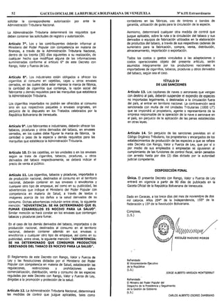 52 GACETA OFICIAL DE LAREPUBLICABOLIVARIANA DE VENEZUELA Nº 6.151 Extraordinario
solicitar la correspondiente autorización por ante la
Administración Tributaria Nacional.
La Administración Tributaria determinará los requisitos que
deben contener las solicitudes de registro y autorización.
Artículo 7°. Los y las contribuyentes deberán informar al
Ministerio del Poder Popular con competencia en materia de
finanzas, a través de la Administración Tributaria Nacional,
dentro de los treinta (30) días siguientes a su realización, de
cualquier hecho que modifique alguna de las informaciones
suministradas conforme al artículo 6° de este Decreto con
Rango, Valor y Fuerza de Ley.
Artículo 8°. Los industriales están obligados a ofrecer los
cigarrillos al consumo en cajetillas, cajas u otros envases
cerrados, en las cuales debe estar impresa la marca de fábrica,
la cantidad de cigarrillos que contenga, la razón social del
fabricante y demás requisitos para las marquillas que establezca
la Administración Tributaria.
Los cigarrillos importados no podrán ser ofrecidos al consumo
sino en sus respectivos paquetes o envases originales, sin
perjuicio de lo dispuesto en los Tratados celebrados por la
República Bolivariana de Venezuela.
Artículo 9°. Los fabricantes e industriales, deberán ofrecer los
tabacos, picaduras y otros derivados del tabaco, en envases
cerrados, en los cuales debe figurar la marca de fábrica, la
cantidad o peso de la especie y demás requisitos para las
marquillas que establezca la Administración Tributaria.
Artículo 10. En las cajetillas, en las unidades o en los envases
según se trate de cigarrillos, tabacos, picaduras, u otros
derivados del tabaco respectivamente, se deberá indicar el
precio de venta al público.
Artículo 11. Los cigarrillos, tabacos y picaduras, importados o
de producción nacional, destinados al consumo en el territorio
nacional, deberán contener en sus envases o envoltorios y
cualquier otro tipo de empaque, así como en su publicidad, las
advertencias que indique el Ministerio del Poder Popular con
competencia en materia de Salud, a través de textos o
imágenes acerca de los daños a la salud derivados de su
consumo. Dichas advertencias incluirán entre otras, la siguiente
mención: "ADVERTENCIA: SE HA DETERMINADO QUE EL
FUMAR CIGARRILLOS ES NOCIVO PARA LA SALUD".
Similar mención se hará constar en los envases que contengan
tabacos y picaduras para fumar.
En el caso de los demás derivados del tabaco, importados o de
producción nacional, destinados al consumo en el territorio
nacional, deberán contener además en sus envases o
envoltorios y cualquier otro tipo de empaque, así como en su
publicidad, entre otras, la siguiente mención: "ADVERTENCIA:
SE HA DETERMINADO QUE CONSUMIR PRODUCTOS
DERIVADOS DEL TABACO ES NOCIVO PARA LA SALUD".
El Reglamento de este Decreto con Rango, Valor y Fuerza de
Ley y las Resoluciones dictadas por el Ministerio del Poder
Popular con competencia en materia de Salud, establecerán las
regulaciones, restricciones y prohibiciones sobre
comercialización, distribución, venta y consumo de las especies
reguladas por este Decreto con Rango, Valor y Fuerza de Ley,
dirigidas a la promoción y protección de la salud.
Artículo 12. La Administración Tributaria Nacional, determinará
las medidas de control que juzgue aplicables, tales como
contadores en las fábricas, uso de timbres o bandas de
garantía, utilización de guías para la circulación de la especie.
Asimismo, determinará cualquier otra medida de control que
juzgue aplicable, sobre la ruta o la circulación del tabaco y sus
derivados o equipos de fabricación utilizados en la elaboración
de productos del tabaco, a través de sus respectivas cadenas de
suministro para la fabricación, compra, venta, distribución,
almacenamiento, importación o exportación.
Todos los costos o gastos vinculados a las adaptaciones y
costos operacionales objeto del presente artículo, serán
asumidos íntegramente por los productores nacionales e
importadores de cigarrillos, tabacos, picaduras y otros derivados
del tabaco, según sea el caso.
TÍTULO IV
DE LAS SANCIONES
Artículo 13. Los capitanes de naves o aeronaves que vengan
con destino al país, deberán suspender el expendio de especies
no importadas legalmente, o destinadas a la circulación fuera
del país, al entrar en territorio nacional. La contravención será
sancionada con multa de mil Unidades Tributarias (1000 UT)
que se impondrá al propietario, agente o representante de la
empresa responsable de la operación de la nave o aeronave en
el país, sin perjuicio de la aplicación de las penas establecidas
en otras leyes.
Artículo 14. Sin pe1Ju1c10 de las sanciones previstas en el
Código Orgánico Tributario, los propietarios y encargados de los
establecimientos de producción de las especies a que se refiere
este Decreto con Rango, Valor y Fuerza de Ley, que por sí o
por medio de sus empleados o empleadas se opusieren al
cumplimiento de las funciones de control fiscal, serán penados
con arresto hasta por dos (2) días dictado por la autoridad
judicial competente.
DISPOSICIÓN FINAL
Única. El presente Decreto con Rango, Valor y Fuerza de Ley
entrará en vigencia a partir de 90 días de publicado en la
Gaceta Oficial de la República Bolivariana de Venezuela.
Dado en Caracas, a los trece días del mes de noviembre de dos
mil catorce. Años 204° de la Independencia, 155° de la
Federación y 15º de la Revolución Bolivariana.
Cúmplase,
(L.S.)
Refrendado
El Vicepresidente Ejecutivo
de la República
(L.S.)
Refrendado
NICOLÁS MADURO MOROS
JORGE ALBERTO ARREAZA MONTSERRAT
El Ministro del Poder Popular del
Despacho de la Presidencia y Seguimiento
de la Gestión de Gobierno
(L.S.)
CARLOS ALBERTO OSORIO ZAMBRANO
 