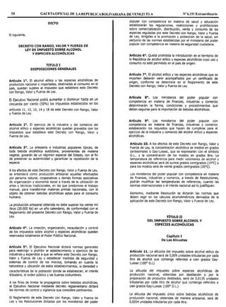 58 GACETAOFICIALDE LAREPUBLICABOLIVARIANA DE VENEZUELA Nº 6.151 Extraordinario
DICTO
El siguiente,
DECRETO CON RANGO, VALOR V FUERZA DE
LEY DE IMPUESTO SOBRE ALCOHOL
Y ESPECIES ALCOHÓLICAS
TITULO I
DISPOSICIONES GENERALES
Artículo 1°. El alcohol etílico y las especies alcohólicas de
producción nacional o importadas, destinadas al consumo en el
país, quedan sujetas al impuesto que establece este Decreto
con Rango, Valor y Fuerza de Ley.
El Ejecutivo Nacional podrá aumentar o disminuir hasta en un
cincuenta por ciento (50%) los impuestos establecidos en los
artículos 11, 12, 13, 14 y 18 de este Decreto con Rango, Valor
y Fuerza de Ley.
Artículo 2°. El ejercicio de Ja industria y del comercio del
alcohol etílico y especies alcohólicas quedan gravados con los
impuestos que establece este Decreto con Rango, Valor y
Fuerza de Ley.
Artículo 3°. La artesanía e industrias populares típicas, de
toda bebida alcohólica autóctona, provenientes de materia
vegetal, gozarán de un régimen especial del Estado, con el fin
de preservar su autenticidad y garantizar la repoblación de la
especie.
A los efectos de este Decreto con Rango, Valor y Fuerza de Ley,
se entenderá como producción artesanal aquellas efectuadas
por persona natural, cooperativas y demás formas asociativas
de organización y economía social a través de la utilización de
artes o técnicas tradicionales, en las que predomine el trabajo
manual, para transformar materias primas nacionales, con el
objeto de obtener bebidas alcohólicas aptas para el consumo
humano.
La producción artesanal obtenida no debe superar los veinte mil
litros (20.000 lts) en un año calendario, de conformidad con el
Reglamento del presente Decreto con Rango, Valor y Fuerza de
Ley.
Artículo 4°. La creación, organización, recaudación y control
de los impuestos sobre alcohol y especies alcohólicas quedan
reservados totalmente al Poder Público Nacional.
Artículo 5°. El Ejecutivo Nacional dictará normas generales
para restringir o prohibir el establecimiento o ejercicio de las
industrias y expendios a que se refiere este Decreto con Rango,
Valor y Fuerza de Ley y establecer medidas de seguridad y
sistemas de control de los misrnos, tomando en cuenta la
naturaleza y ubicación de estos establecimientos, la densidad y
características de la población donde se establezcan, el interés
tributario, el orden público y las buenas costumbres.
A los fines de limitar la propaganda sobre bebidas alcohólicas,
el Ejecutivo Nacional mediante decreto reglamentario dictará
las normas de control y vigilancia que considere pertinentes.
El Reglamento de este Decreto con Rango, Valor y Fuerza de
Ley y las Resoluciones dictadas por los ministerios del poder
popular con competencia en materia de salud y educación
establecerán las regulaciones, restricciones y prohibiciones
sobre comercialización, distribución, venta y consumo de las
especies reguladas por este Decreto con Rango, Valor y Fuerza
de Ley, dirigidas a la promoción y protección de la salud, sin
perjuicio de las normas establecidas por el ministerio del poder
popular con competencia en materia de seguridad ciudadana.
Artículo 6°. Queda prohibida la introducción en el territorio de
la República de alcohol etílico y especies alcohólicas cuyo uso y
consumo no esté permitido en el país de origen.
Artículo 7°. El alcohol etílico y las especies alcohólicas que se
importen deberán venir acompañados por un certificado de
origen, conforme se determine en el Reglamento de este
Decreto con Rango, Valor y Fuerza de Ley.
Artículo 8º. Los ministerios del poder popular con
competencia en materia de finanzas, industrias y comercio
determinarán la forma, condiciones y procedimientos que
deben seguirse para la importación de bebidas alcohólicas.
Artículo 9°. Los ministerios del poder popular con
competencia en materia de finanzas, industrias y comercio
establecerán los requisitos que hayan de cumplirse para el
ejercicio de la industria y comercio del alcohol etílico y especies
alcohólicas.
Artículo 10. A los efectos de este Decreto con Rango, Valor y
Fuerza de Ley, la concentración alcohólica se medirá en grados
centesimales o Gay-Lussac, que se expresarán con el símbolo
G.L., y la concentración de los mostos en grados Brix. La
temperatura de referencia para medir volúmenes de alcohol y
especies alcohólicas será de quince grados centígrados (lSºC) y
para los mostos será de veinte grados centígrados (20ºC).
Los ministerios del poder popular con competencia en materia
de finanzas, industrias y comercio, a través de Resoluciones,
podrán modificar las temperaturas de referencia, cuando las
normas internacionales o el interés nacional así lo justifiquen.
Asimismo, mediante Resolución se dictarán las normas que
deben regir en los cálculos alcoholimétricos derivados de Ja
aplicación de este Decreto con Rango, Valor y Fuerza de Ley.
TÍTULO II
DEL IMPUESTO SOBRE ALCOHOL V
ESPECIES ALCOHÓLICAS
Capítulo I
De Las Alícuotas
Artículo 11. La alícuota del impuesto sobre alcohol etílico de
producción nacional será de 0,009 unidades tributarias por cada
litro de alcohol que contenga referidos a cien grados Gay-
Lussac (100° G.L).
La alícuota del impuesto sobre especies alcohólicas de
producción nacional, obtenidas por destilación o por la
preparación de productos destilados, será de 0,0135 unidades
tributarias por cada litro de alcohol que contenga referidos a
cien grados Gay-Lussac (100º G.L.).
La alícuota del impuesto único sobre bebidas alcohólicas de
producción nacional, obtenidas de manera artesanal, será de
0,0054 unidades tributarias por cada litro.
 
