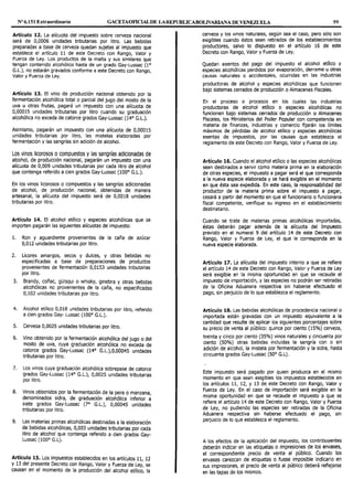Nº 6.151 Extraordinario GACETAOFICIALDE LAREPUBLICABOLIVARIANA DE VENEZUELA 59
Artículo 12. La alícuota del impuesto sobre cerveza nacional
será de 0,0006 unidades tributarias por litro. Las bebidas
preparadas a base de cerveza quedan sujetas al impuesto que
establece el artículo 11 de este Decreto con Rango, Valor y
Fuerza de Ley. Los productos de la malta y sus similares que
tengan contenido alcohólico hasta de un grado Gay-Lussac (1°
G.L.), no estarán gravados conforme a este Decreto con Rango,
Valor y Fuerza de Ley.
Artículo 13. El vino de producción nacional obtenido por la
fermentación alcohólica total o parcial del jugo del mosto de la
uva u otras frutas, pagará un impuesto con una alícuota de
0,00015 unidades tributarias por litro cuando su graduación
alcohólica no exceda de catorce grados Gay-Lussac (14º G.L.).
Asimismo, pagarán un impuesto con una alícuota de 0,00015
unidades tributarias por litro, las mistelas elaboradas por
fermentación y las sangrías sin adición de alcohol.
Los vinos licorosos ocompuestos y las sangrías adicionadas de
alcohol, de producción nacional, pagarán un impuesto con una
alícuota de 0,009 unidades tributarias por cada litro de alcohol
que contenga referido a cien grados Gay-Lussac (100° G.L.).
En los vinos licorosos o compuestos y las sangrías adicionadas
de alcohol, de producción nacional, obtenidas de manera
artesanal, la alícuota del impuesto será de 0,0018 unidades
tributarias por litro.
Artículo 14. El alcohol etílico y especies alcohólicas que se
importen pagarán las siguientes alícuotas de impuesto:
1. Ron y aguardiente provenientes de la caña de azúcar
0,012 unidades tributarias por litro.
2. Licores amargos, secos y dulces, y otras bebidas no
especificadas a base de preparaciones de productos
provenientes de fermentación 0,0153 unidades tributarias
por litro.
3. Brandy, coñac, güisqui o whisky, ginebra y otras bebidas
alcohólicas no provenientes de la caña, no especificadas
0,102 unidades tributarias por litro.
4. Alcohol etílico 0,018 unidades tributarias por litro, referido
a cien grados Gay- Lussac (100° G.L.).
5. Cerveza 0,0025 unidades tributarias por litro.
6. Vino obtenido por la fermentación alcohólica del jugo o del
mosto de uva, cuya graduación alcohólica no exceda de
catorce grados Gay-Lussac (14° G.L.),0,00045 unidades
tributarias por litro.
7. Los vinos cuya graduación alcohólica sobrepase de catorce
grados Gay-Lussac (14° G.L.), 0,0025 unidades tributarias
por litro.
8. Vinos obtenidos por la fermentación de la pera o manzana,
denominados sidra, de graduación alcohólica inferior a
siete grados Gay-Lussac (7° G.L.), 0,00045 unidades
tributarias por litro.
9. Las materias primas alcohólicas destinadas a la elaboración
de bebidas alcohólicas, 0,003 unidades tributarias por cada
litro de alcohol que contenga referido a cien grados Gay-
Lussac (100° G.L).
Artículo 15. Los impuestos establecidos en tos artículos 11, 12
y 13 del presente Decreto con Rango, Valor y Fuerza de Ley, se
causan en el momento de la producción del alcohol etílico, la
cerveza y los vinos naturales, según sea el caso, pero sólo son
exigibles cuando éstos sean retirados de los establecimientos
productores, salvo lo dispuesto en el artículo 16 de este
Decreto con Rango, Valor y Fuerza de Ley.
Quedan exentos del pago del impuesto el alcohol eti1ico y
especies alcohólicas perdidos por evaporación, derrame u otras
causas naturales o accidentales, ocurridas en las industrias
productoras de alcohol y especies alcohólicas que funcionen
bajo sistemas cerrados de producción o Almacenes Fiscales.
En el proceso o procesos en los cuales las industrias
productoras de alcohol etílico o especies alcohólicas no
funcionen bajo sistemas cerrados de producción o Almacenes
Fiscales, los Ministerios del Poder Popular con competencia en
materia de finanzas, industrias y comercio fijarán los límites
máximos de pérdidas de alcohol etílico y especies alcohólicas
exentas de impuestos, por las causas que establezca el
reglamento de este Decreto con Rango, Valor y Fuerza de Ley.
Artículo 16. Cuando el alcohol etílico o las especies alcohólicas
sean destinados a servir como materia prima en la elaboración
de otras especies, el impuesto a pagar será el que corresponda
a la nueva especie elaborada y se hará exigible en el momento
en que ésta sea expedida. En este caso, la responsabilidad del
productor de la materia prima sobre el impuesto a pagar,
cesará a partir del momento en que el funcionario o funcionaria
fiscal competente, verifique su ingreso en el establecimiento
destinatario.
Cuando se trate de materias primas alcohólicas importadas,
éstas deberán pagar además de la alícuota del Impuesto
previsto en el numeral 9 del artículo 14 de este Decreto con
Rango, Valor y Fuerza de Ley, el que le corresponda en la
nueva especie elaborada.
Artículo 17. La alícuota del impuesto interno a que se refiere
el artículo 14 de este Decreto con Rango, Valor y Fuerza de Ley
será exigible en la misma oportunidad en que se recaude el
impuesto de importación, y las especies no podrán ser retiradas
de la Oficina Aduanera respectiva sin haberse efectuado el
pago, sin perjuicio de lo que establezca el reglamento.
Artículo 18. Las bebidas alcohólicas de procedencia nacional o
importada están gravadas con un impuesto equivalente a la
cantidad que resulte de aplicar los siguientes porcentajes sobre
su precio de venta al público: quince por ciento (15%) cerveza,
treinta y cinco por ciento (35%) vinos naturales y cincuenta por
ciento (50%) otras bebidas incluidas la sangría con o sin
adición de alcohol, la mistela por fermentación y la sidra, hasta
cincuenta grados Gay-Lussac (50° G.L).
Este impuesto será pagado por quien produzca en el mismo
momento en que sean exigibles los impuestos establecidos en
los artículos 11, 12, y 13 de este Decreto con Rango, Valor y
Fuerza de Ley. En el caso de importación será exigible en la
misma oportunidad en que se recaude el impuesto a que se
refiere el artículo 14 de este Decreto con Rango, Valor y Fuerza
de Ley, no pudiendo las especies ser retiradas de la Oficina
Aduanera respectiva sin haberse efectuado el pago, sin
perjuicio de lo que establezca el reglamento.
A los efectos de la aplicación del impuesto, los contribuyentes
deberán indicar en las etiquetas o impresiones de los envases,
el correspondiente precio de venta al público. Cuando los
envases carezcan de etiquetas o fuese imposible indicarlo en
sus impresiones, el precio de venta al público deberá reflejarse
en las tapas de los mismos.
 
