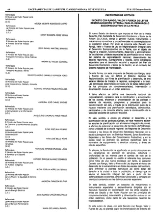 64 GACETAOFICIALDE LAREPUBLICABOLIVARIANA DE VENEZUELA Nº 6.151 Extraordinario
Refrendado
El Ministro del Poder Popular para
la Educación
(L.S.)
HÉCTOR VICENTE RODRÍGUEZ CASTRO
Refrendado
La Ministra del Poder Popular para
la Salud
(L.S.)
Refrendado
El Ministro del Poder Popular para
el Proceso Social de Trabajo
(L.S.)
Refrendado
El Ministro del Poder Popular para
Transporte Terrestre y Obras Públicas
(L.S.)
Refrendado
El Ministro del Poder Popular para
Transporte Acuático y Aéreo
(L.S.)
NANCY EVARISTA PÉREZ SIERRA
JESÚS RAFAEL MARTÍNEZ BARRIOS
HAIMAN EL TROUDI DOUWARA
GIUSEPPE ANGELO CARMELO YOFFREDA YORIO
Refrendado
El Ministro del Poder Popular
para Ecosocialismo, Hábitat y Vivienda.
(L.S.)
Refrendado
El Ministro del Poder Popular
de Petróleo y Minería
(L.S.)
Refrendado
La Ministra del Poder Popular para
la Comunicación y la Información
(L.S.)
Refrendado
El Ministro del Poder Popular para
RICARDO ANTONIO MOUNA PEÑALOZA
ASDRÚBAL JOSÉ CHÁVEZ JIMÉNEZ
JACQUEUNE COROMOTO FARIA PINEDA
las Comunas y los Movimientos Sociales
(L.S.)
Refrendado
El Ministro del Poder Popular para
la Alimentación
(L.S.)
Refrendado
El Ministro del Poder Popular para
la Cultura
(L.S.)
Refrendado
El Ministro del Poder Popular para
la Juventud y el Deporte
(L.S.)
Refrendado
La Ministra del Poder Popular para
los Pueblos Indígenas
(L.S.)
Refrendado
La Ministra del Poder Popular
ELÍAS JOSÉ JAUA MILANO
YVÁN JOSÉ BELLO ROJAS
REINALDO ANTONIO ITURRIZA LÓPEZ
ANTONIO ENRIQUE ÁLVAREZ CISNEROS
ALOHA JOSELYN NÚÑEZ GUTIÉRREZ
para la Mujer y la Igualdad de Género
(L.S.)
ANDREÍNA TARAZÓN BOLÍVAR
Refrendado
El Ministro del Poder Popular
para la Energía Eléctrica
(L.S.)
Refrendado
La Ministra del Poder Popular
para el Servicio Penitenciario
(L.S.)
JESSE ALONSO CHACÓN ESCAMILLO
MARÍA IRIS VARELA RANGEL
l!XPOSICIÓN DI! MOTIVOS
Dl!CRl!TO CON RANGO, VALOR Y FUERZA DE LEY DE
REGIONALIZACIÓN INTEGRAL PARA !L DESARROLLO
SOCIOPRODUCTIVO DE LA PATRIA
El nuevo Estado de derecho que Impulsa el Plan de la Patria
Segundo Plan Socialista de Desarrollo Económico y Social de la
Nación 2013-2019, obliga a generar nuevos Instrumentos y
mecanismos normativos y procedimentales no contemplados en
la leglslaclón actual. Por ende se propone este Decreto con
Rango, Valor y Fuerza de Ley de Reglonalizaclón Integral para
el Desarrollo Socioproductlvo de la Patria, con el objeto de
regular la creación, funcionamiento, desarrollo y administración
de las distintas unidades espaciales de planlrlcaclón en el marco
del sistema de reglonallzación nacional; desarrollando las
escalas regionales, subreglonales y locales, como estrategias
especiales para el desarrollo sectorial y espacial del Plan de
Desarrollo Económico y Social de la Nación; en el contexto del
Sistema Nacional de Planificación.
De esta forma, con esta propuesta de Decreto con Rango, Valor
y Fuerza de Ley, se define el Sistema Nacional de
Reglonalizaclón, con fines de planificación y desarrollo, de tres
escalas básicas de trabajo: la regional, subreglonal y la local.
Las estrategias desarrolladas en cada una de estas deben partir
de los principios de complementarledad, Interrelación y
dinamización mutua en un orden sistémico.
A tales efectos se define una taxonomía nacional de
reglonalizaclón, necesario para la coordinación y armonización
de los planes, eficiencia y sincronización de las políticas y
sistema de recursos, programas y proyectos para la
transformación del país, a través de la distribución justa de la
riqueza mediante una planificación estratégica, democrática,
participativa y de consulta abierta, para Ja construcción de Ja
sociedad socialista de justicia y equidad.
En este sentido, a objeto de afianzar el desarrollo y la
planificación de las políticas públicas, se hace necesario ajustar
las escalas de planificación con el sistema Integrado de planes,
a efectos de potenciar el desarrollo del territorio definiéndose;
como unidades de la escala regional: las Reglones de Desarrollo
Integral y las Zonas de Desarrollo Estratégico Nacional; en la
escala subregional son: los Distritos Motores, Zonas Económicas
Especiales y las Zonas del Conocimiento Productivo; y en la
escala local se atienden las políticas específicas para la
normativa de equipamiento y servicios urbanos, y áreas de
interés específico.
En síntesis, la Revolución ha significado un punto de ruptura en
los paradigmas de atención de servicios, cobertura y
profundidad de los mismos para el cambio de vida de la
población. En el pasado no existía el referente hoy comunes
como hitos de una nueva sociedad, por tanto, el presente
Decreto con Rango, Valor y Fuerza de Ley dispone el marco de
desarrollo de lo extraordinario en todas las escalas del territorio,
para enfrentar la pobreza estructural así como dotar del
derecho a la ciudad a toda la población; al tiempo que se
asume el desarrollo integral del país a partir de las
potencialidades existentes, dinámicas funcionales y concepto de
identidad contenidos en las distintas escalas espaciales.
En este sentido, existen un conjunto de mecanismos e
instrumentos especiales y extraordinarios dirigidos por el
Ejecutivo Nacional en coordinación con los otros órganos y
entes del Estado y del Poder Popular con los principios de
complementariedad, interrelación y dinamización mutua en un
orden sistémico, como parte de una taxonomía nacional de
regionalización.
En este orden de ideas, con este Decreto con Rango, Valor y
Fuerza de Ley, se plantea lograr la sincronización del sistema de
 