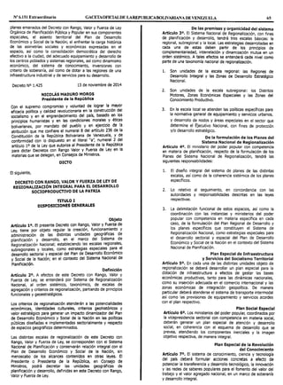 Nº 6.151 Extraordinario GACETAOFIOALDE LAREPUBLICABOLIVARIANA DE VENEZUELA 65
planes emanados del Decreto con Rango, Valor y Fuerza de Ley
Orgánica de Planificación Pública y Popular en sus componentes
espaciales, el asiento territorial del Plan de Desarrollo
Económico y Social de la Nación; el enfrentar la carga histórica
de las asimetrías sociales y económicas expresadas en el
espacio, así como la consolidación democrática del derecho
efectivo a la ciudad, del adecuado equipamiento y desarrollo de
los centros poblados y sistemas regionales, así como dinamismo
económico, del sistema de conocimiento, inversiones con
criterio de soberanía, así como de dotar a las regiones de una
infraestructura industrial y de servicios para su desarrollo.
Decreto Nº 1.425 13 de noviembre de 2014
NICOLÁS MADURO MOROS
Presidente de la República
Con el supremo compromiso y voluntad de lograr la mayor
eficacia política y calidad revolucionaria en la construcción del
socialismo y en el engrandecimiento del país, basado en. los
principios humanistas y en las condiciones morales y éticas
bolivarianas, por mandato del pueblo y en ~jercicio de la
atribución que me confiere el numeral 8 del articulo 236 de la
Constitución de la República Bolivariana de Venezuela, Y de
conformidad con lo dispuesto en el literal "a", numeral 2 del
artículo 1o de la Ley que autoriza al Presidente de la República
para dictar Decretos con Rango Valor y Fuerza de Ley en la
materias que se delegan, en Consejos de Ministros.
DICTO
El siguiente,
DECRETO CON RANGO, VALOR Y FUERZA DE LEY DE
REGIONALIZACIÓN INTEGRAL PARA EL DESARROLLO
SOCIOPRODUCTIVO DE LA PATRIA
TITULO I
DISPOSICIONES GENERALES
Objeto
Artículo 10. El presente Decreto con Rango, Valor y Fuerza de
Ley, tiene por objeto regular la cre~ción, funcion~n:ilento Y
administración de las distintas unidades geograf1cas de
planificación y desarrollo, en ~¡ marco del Siste~a de
Regionalización Nacional; estableciendo !ªs escala_s regionales,
subregionales y locales, como estrategias especiales pa.ra el
desarrollo sectorial y espacial del Plan de Desarrollo Economico
y Social de la Nación; en el contexto del Sistema Nacional de
Planificación.
Definición
Artículo 2º. A efectos de este Decreto con Rango, Valor y
Fuerza de Ley, se entenderá por Sistema de Regionalización
Nacional, al orden sistémico, taxonómico, de escalas de
agregación y criterios de regionalización, partiendo de principios
funcionales y geoestratégicos.
Los criterios de regionalizaclón atenderán a las potencialidades
económicas, identidades culturales, criterios geohist6ricos y
valor estratégico para generar un impacto dlnamizador del Plan
de Desarrollo Económico y Social de la Nación en las políticas
públicas diseñadas e implementadas sectorlalmente y respecto
de espacios geográficos determinados.
Las distintas escalas de regionalización de este Decreto con
Rango, Valor y Fuerza de Ley, se corresponden con el Sistema
Nacional de Planificación y conservarán relación integral con el
Plan de Desarrollo Económico y Social de la Nación, sin
menoscabo de los alcances contenidos en otras leyes. El
Presidente o Presidenta de la República, en Consejo de
Ministros, podrá decretar las unidades geográficas de
planificación y desarrollo, definidas en este Decreto con Rango,
Valor y Fuerza de Ley.
De las premisas y organicidad del sistema
Artículo 3°. El Sistema Nacional de Regionalización, con fines
de planificación y desarrollo, tendrá tres escalas básicas: la
regional, subregional y la local. Las estrategias desarrolladas en
cada una de estas deben partir de los principios de
complementariedad, interrelación y dinamización mutua en un
orden sistémico. A tales efectos se entenderá cada nivel como
parte de una taxonomía nacional de regionalizaclón.
l. Son unidades de la escala regional: las Regiones de
Desarrollo Integral y las Zonas de Desarrollo Estratégico
Nacional.
2. Son unidades de la escala subregional: los Distritos
Motores, Zonas Económicas Especiales y las Zonas del
Conocimiento Productivo.
3. En la escala local se atienden las políticas específicas para
la normativa general de equipamiento y servicios urbanos,
y desarrollo de nodos y áreas especiales en el sector que
determine el Ejecutivo Nacional, con fines de protección
y/o desarrollo estratégico.
De la formulación de los Planes del
Sistema Nacional de Regionalización
Artículo 4º. El ministerio del poder popular con competencia
en materia de planificación, respecto de la formulación de los
Planes del Sistema Nacional de Regionalización, tendrá las
siguientes responsabilidades:
l. El diseño integral del sistema de planes de las distintas
escalas, así como de la coherencia sistémica de los planes
específicos.
2. Lo relativo al seguimiento, en concordancia con las
autoridades y responsabilidades descritas en las leyes
respectivas.
3. La delimitación funcional de estos espacios, así como la
coordinación con las instancias y ministerios del poder
popular con competencia en materia específica en cada
caso, de la formulación del Plan Regional de Desarrollo y
los planes específicos que constituyen el Sistema de
Regionalización Nacional, como estrategias especiales para
el desarrollo sectorial y espacial del Plan de Desarrollo
Económico y Social de la Nación en el contexto del Sistema
Nacional de Planificación.
Plan Especial de Infraestructura
y Servicios del Socialismo Territorial
Artículo 5°. En cada una de las distintas unidades objeto de
regionalización se deberá desarrollar un plan especial para la
dotación de infraestructura a efectos de gestar las bases
económicas productivas, tanto para las dinámicas nacionales,
como su inserción adecuada en el comercio internacional y las
zonas económicas de integración geopolítica. De manera
particular deberá atenderse el sistema de transporte intermodal
así como las previsiones de equipamiento y servicios acordes
con el plan respectivo.
Plan Social Especial
Artículo 6°. Los ministerios del poder popular, coordinados por
la vicepresidencia sectorial con competencia en materia social,
deberán generar un plan especial de atención y desarrollo
social, en coherencia con el esquema de desarrollo que se
prevea, atendiendo los componentes inerciales y la imagen
objetivo respectiva, de manera integral.
Plan Especial de la Revolución
del Conocimiento
Artículo 7°. El sistema de conocimiento, ciencia y tecnología
del país deberá formular acciones concretas a efecto de
potenciar la transferencia y desarrollo tecnológico, la innovación
y las redes de saberes populares para el fomento del valor del
trabajo y el valor agregado nacional, en un marco de soberanía
y desarrollo integral.
 
