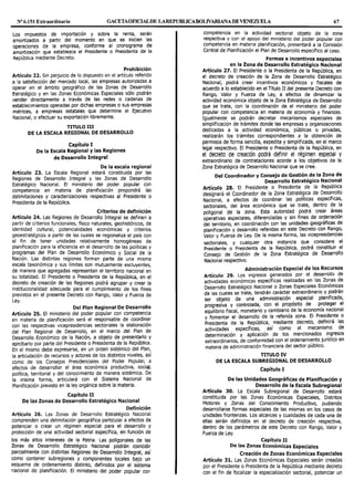 Nº 6.151 Extraordinario GACETAOFIOALDE LAREPUBLICABOLIVARIANA DE VENEZUELA 67
Los impuestos de importación y sobre la renta, serán
amortizados a partir del momento en que se inicien las
operaciones de la empresa, conforme al cronograma de
amortización que establezca el Presidente o Presidenta de la
República mediante Decreto.
Prohibición
Artículo 22. Sin perjuicio de lo dispuesto en el artículo referido
a la satisfacción del mercado local, las empresas autorizadas a
operar en el ámbito geográfico de las Zonas de Desarrollo
Estratégico y en las Zonas Económicas Especiales sólo podrán
vender directamente a través de las redes o cadenas de
establecimientos operadas por dichas empresas o sus empresas
matrices, a empresas estatales que determine el Ejecutivo
Nacional, o efectuar su exportación libremente.
TITULO 111
DE LA ESCALA REGIONAL DE DESARROLLO
Capítulo I
De la Escala Regional y las Regiones
de Desarrollo Integral
De la escala regional
Artículo 23. La Escala Regional estará constituida por las
Regiones de Desarrollo Integral y las Zonas de Desarrollo
Estratégico Nacional. El ministerio del poder popular con
competencia en materia de planificación propondrá las
delimitaciones y caracterizaciones respectivas al Presidente o
Presidenta de la República.
Criterios de definición
Artículo 24. Las Regiones de Desarrollo Integral se definen a
partir de criterios funcionales, físico naturales, geohistóricos, de
identidad cultural, potencialidades económicas y criterios
geoestratégicos a partir de las cuales se regionaliza el país con
el fin de tener unidades relativamente homogéneas de
planificación para la eficiencia en el desarrollo de las políticas y
programas del Plan de Desarrollo Económico y Social de la
Nación. Las distintas regiones forman parte de una misma
escala taxonómica y sus límites son mutuamente excluyentes,
de manera que agregadas representan el territorio nacional en
su totalidad. El Presidente o Presidenta de la República, en el
decreto de creación de las Regiones podrá agrupar y crear la
institucionalidad adecuada para el cumplimiento de los fines
previstos en el presente Decreto con Rango, Valor y Fuerza de
Ley.
Del Plan Regional De Desarrollo
Artículo 25. El ministerio del poder popular con competencia
en materia de planificación será el responsable de coordinar
con las respectivas vicepresidencias sectoriales la elaboración
del Plan Regional de Desarrollo, en el marco del Plan de
Desarrollo Económico de la Nación, a objeto de presentarlo y
aprobarlo por parte del Presidente o Presidenta de la República.
En el mismo debe expresarse, en un orden sistémico del Plan,
la articulación de recursos y actores de los distintos niveles, así
como de los Consejos Presidenciales del Poder Popular, a
efectos de desarrollar el área económica productiva, social,
política, territorial y del conocimiento de manera sistémica. De
la misma forma, articulará con el Sistema Nacional de
Planificación previsto en la ley orgánica sobre la materia.
Capítulo 11
De las Zonas de Desarrollo Estratégico Nacional
Definición
Artículo 26. Las Zonas de Desarrollo Estratégico Nacional
comprenden una delimitación geográfica particular a efectos de
potenciar o crear un régimen especial para el desarrollo y
protección de una actividad sectorial específica, en función de
los más altos intereses de la Patria. Las poligonales de las
Zonas de Desarrollo Estratégico Nacional podrán coincidir
parcialmente con distintas Regiones de Desarrollo Integral, así
como contener subregiones y componentes locales bajo un
esquema de ordenamiento distinto, definidos por el sistema
nacional de planificación. El ministerio del poder popular con
competencia en la actividad sectorial objeto de la zona
respectiva y con el apoyo del ministerio del poder popular con
competencia en materia planificación, presentará a la Comisión
Central de Planificación el Plan de Desarrollo específico al caso.
Formas e incentivos especiales
en la Zona de Desarrollo Estratégico Nacional
Artículo 27. El Presidente o la Presidenta de la República, en
el decreto de creación de la Zona de Desarrollo Estratégico
Nacional, podrá crear incentivos económicos y fiscales de
acuerdo a lo establecido en el Título II del presente Decreto con
Rango, Valor y Fuerza de Ley, a efectos de dinamizar la
actividad económica objeto de la Zona Estratégica de Desarrollo
que se trate, con la coordinación de el ministerio del poder
popular con competencia en materia de economía y finanzas.
Igualmente se podrán decretar mecanismos especiales de
simplificación de trámites donde las empresas y organizaciones
dedicadas a la actividad económica, públicas o privadas,
realizarán los trámites correspondientes a la obtención de
permisos de forma sencilla, expedita y simplificada, en el marco
legal respectivo. El Presidente o Presidenta de la República, en
el decreto de creación podrá definir el régimen especial y
extraordinario de contrataciones acorde a los objetivos de la
Zona Estratégica de Desarrollo Nacional que se cree.
Del Coordinador y Consejo de Gestión de la Zona de
Desarrollo Estratégico Nacional
Artículo 28. El Presidente o Presidenta de la República
designará el Coordinador de la Zona Estraté9i.ca de Des~rrnllo
Nacional, a efectos de coordinar las poht1cas especificas,
sectoriales del área económica que se trate, dentro de la
poligonal
1
de la zona. Esta autoridad podrá crear ár~as
operativas especiales, diferi;nciadas y si~ fines de or~~nac1ón
del territorio, en coordinacion con las unidades geograf1cas de
planificación y desarrollo referidas en este Decr~to con. Ran~o,
Valor y Fuerza de Ley. De la misma forma, las v1cepres1denc1as
sectoriales, y cualquier otra instancia que , consid~r~ el
Presidente o Presidenta de la República, podra constituir el
Consejo de Gestión de la Zona Estratégica de Desarrollo
Nacional respectivo.
Administración Especial de los Recursos
Artículo 29. Los ingresos generados por el desarrollo de
actividades económicas específicas realizadas en las Zonas de
Desarrollo Estratégico Nacional o Zonas Especiales Económit?s
de las cuales se trate, tendrán carácter extraordinario Y podran
ser objeto de una administración 7special planificada,
progresiva y controlada, con el propósito de p~oteg~r el
equilibrio fiscal, monetario y cambiario de la econom1a .nacional
y fomentar el desarrollo de la referida zona. El Pres1de~te o
Presidenta de la República, mediante decreto, definira las
actividades específicas, así como el mecanismo de
determinación y aplicación de los mencionados ingresos
extraordinarios de conformidad con el ordenamiento jurídico en
materia de ad~inistración financiera del sector público.
TITULO IV
DE LA ESCALA SUBREGIONAL DE DESARROLLO
Capítulo I
De las Unidades Geográficas de Planificación y
Desarrollo de la Escala Subregional
Artículo 30. La Escala Subregional de Desarrollo estará
constituida por las Zonas Económicas Especiales, Distritos
Motores y Zonas del Conocimiento Productivo, pudiendo
desarrollarse formas especiales de las mismas en los casos de
unidades fronterizas. Los alcances y cualidades de cada una de
ellas serán definidos en el decreto de creación respectiva,
dentro de los parámetros de este Decreto con Rango, Valor y
Fuerza de Ley.
Capítulo 11
De las Zonas Económicas Especiales
Creación de Zonas Económicas Especiales
Artículo 31. Las Zonas Económicas Especiales serán creadas
por el Presidente o Presidenta de la República mediante decreto
con el fin de focalizar la especialización sectorial, potenciar un
 