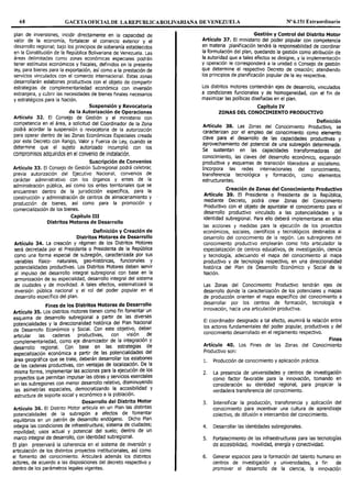 68 GACETAOFICIALDE LAREPUBLICABOLIVARIANA DE VENEZUELA Nº 6.151 Extraordinario
plan de inversiones, incidir directamente en la capacidad de
valor de la economía, fortalecer el comercio exterior y el
desarrollo regional; bajo los principios de soberanía establecidos
en la Constitución de la República Bolivariana de Venezuela. Las
áreas delimitadas como zonas económicas especiales podrán
tener estímulos económicos y fiscales, definidos en la presente
ley, para bienes para la exportación, así como a la prestación de
servicios vinculados con el comercio internacional. Estas zonas
desarrollarán eslabones productivos con el objeto de compartir
estrategias de complementariedad económica con inversión
extranjera, y cubrir las necesidades de bienes finales necesarios
y estratégicos para la Nación.
Suspensión y Revocatoria
de la Autorización de Operaciones
Artículo 32. El Consejo de Gestión y el ministerio con
competencia en el área, a solicitud del Coordinador de la Zona
podrá acordar la suspensión o revocatoria de la autorización
para operar dentro de las Zonas Económicas Especiales creada
por este Decreto con Rango, Valor y Fuerza de Ley, cuando se
determine que el sujeto autorizado incumplió con los
compromisos adquiridos en el convenio de instalación.
Suscripción de Convenios
Artículo 33. El Consejo de Gestión Subregional podrá celebrar,
previa autorización del Ejecutivo Nacional, convenios de
carácter administrativo con los órganos y entes de la
administración pública, así como los entes territoriales que se
encuentren dentro de la jurisdicción específica, para la
construcción y administración de centros de almacenamiento y
producción de bienes, así como para la promoción y
comercialización de los bienes.
Capítulo III
Distritos Motores de Desarrollo
Definición y Creación de
Distritos Motores de Desarrollo
Artículo 34. La creación y régimen de los Distritos Motores
será decretada por el Presidente o Presidenta de la República
como una forma especial de subregión, caracterizada por sus
variables físico- naturales, geo-históricas, funcionales y
potencialidades productivas. Los Distritos Motores deben servir
al impulso del desarrollo integral subregional con base en la
armonización de su especialidad, desarrollo integral del sistema
de ciudades y de movilidad. A tales efectos, sistematizará la
inversión pública nacional y el rol del poder popular en el
desarrollo específico del plan.
Fines de los Distritos Motores de Desarrollo
Artículo 35. Los distritos motores tienen como fin fomentar un
esquema de desarrollo subregional a partir de las diversas
potencialidades y la direccionalidad histórica del Plan Nacional
de Desarrollo Económico y Social. Con este objetivo, deben
articular las cadenas productivas, con visión de
complementariedad, como eje dinamizador de la integración y
desarrollo regional. Con base en las estrategias de
especialización económica a partir de las potencialidades del
área geográfica que se trate, deberán desarrollar los eslabones
de las cadenas productivas, con ventajas de localización. De la
misma forma, implementar las acciones para la ejecución de los
proyectos que permitan impulsar las obras y s~rvici~s e.sendales
en las subregiones con menor desarrollo relativo, disminuyendo
las asimetrías espaciales, democratizando la accesibilidad y
estructura de soporte social y económico a la población.
Desarrollo del Distrito Motor
Artículo 36. El Distrito Motor articula en un Plan las distintas
potencialidades de la subregión a efectos de fomentar
equilibrios en un patrón de desarrollo endógeno. Dicho Plan
integra las condiciones de infraestructura; sistema de ciudades;
movilidad; usos actual y potencial del suelo; dentro de un
marco integral de desarrollo, con identidad subregional.
El plan preservará la coherencia en el sistema de inversión y
articulación de los distintos proyectos institucionales, así como
el fomento del conocimiento. Articulará además los distintos
actores, de acuerdo a las disposiciones del decreto respectivo y
dentro de los parámetros legales vigentes.
Gestión y Control del Distrito Motor
Artículo 37. El ministerio del poder popular con competencia
en materia planificación tendrá la responsabilidad de coordinar
la formulación del plan, quedando la gestión como atribución de
la autoridad que a tales efectos se designe, y la implementación
y operación le corresponderá a la unidad o Consejo de gestión
que determine el respectivo Decreto de creación; atendiendo
los principios de planificación popular de la ley respectiva.
Los distritos motores contendrán ejes de desarrollo, vinculados
a condiciones funcionales y de homogeneidad, con el fin de
maximizar las políticas diseñadas en el plan.
Capítulo IV
ZONAS DEL CONOCIMIENTO PRODUCTIVO
Definición
Artículo 38. Las Zonas del Conocimiento Productivo, se
caracterizan por el empleo del conocimiento como elemento
clave para el desarrollo de las capacidades productivas y
aprovechamiento del potencial de una subregión determinada.
Se sustentan en las capacidades transformadoras del
conocimiento, las claves del desarrollo económico, expansión
productiva y esquemas de transición liberadora al socialismo.
Incorpora las redes internacionales del conocimiento,
transferencia tecnológica y formación, como elementos
estructurantes.
Creación de Zonas del Conocimiento Productivo
Artículo 39. El Presidente o Presidenta de la República,
mediante Decreto, podrá crear Zonas del Conocimiento
Productivo con el objeto de apuntalar el conocimiento para el
desarrollo productivo vinculado a las potencialidades y la
identidad subregional. Para ello deberá implementarse en ellas
las acciones y medidas para la ejecución de los proyectos
económicos, sociales, científicos y tecnológicos destinados al
desarrollo del conocimiento de la región. Las subregiones del
conocimiento productivo emplearán como hito articulador la
especialización de centros educativos, de investigación, ciencia
y tecnología, adecuando el mapa del conocimiento al mapa
productivo y de tecnología respectivo, en una direccionalidad
histórica del Plan de Desarrollo Económico y Social de la
Nación.
Las Zonas del Conocimiento Productivo tendrán ejes de
desarrollo donde la caracterización de los potenciales y mapas
de producción orienten el mapa específico del conocimiento a
desarrollar por los centros de formación, tecnología e
innovación, hacia una articulación productiva.
El coordinador designado a tal efecto, asumirá la relación entre
los actores fundamentales del poder popular, productivos y del
conocimiento desarrollado en el reglamento respectivo.
Fines
Artículo 40. Los Fines de las Zonas del Conocimiento
Productivo son:
l. Producción de conocimiento y aplicación práctica.
2. La presencia de universidades y centros de investigación
como factor favorable para la innovación, tomando en
consideración su identidad regional, para propiciar la
verdadera transferencia del conocimiento.
3. Intensificar la producción, transferencia y aplicación del
conocimiento para incentivar una cultura de aprendizaje
colectivo, de difusión e intercambio del conocimiento.
4. Desarrollar las identidades subregionales.
S. Fortalecimiento de las infraestructuras para las tecnologías
de accesibilidad, movilidad, energía y conectividad.
6. Generar espacios para la formación del talento humano en
centros de investigación y universidades, a fin de
promover el desarrollo de la ciencia, la innovación
 