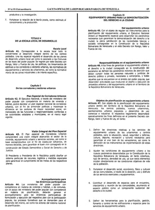Nº 6.151 Extraordinario GACETAOFIOALDE LAREPUBLICABOLIVARIANA DE VENEZUEL< 69
productiva y la investigación.
7. Fortalecer la relación de la teoría praxis, como estímulo al
conocimiento y la producción.
TITULO V
DE LA ESCALA LOCAL DE DESARROLLO
Escala Local
Artículo 41. Corresponden a la escala local todo lo
concerniente al desarrollo integral dentro de los centros
poblados. Una ley especial regulará el desarrollo de los planes
de desarrollo urbano local así como lo asociado a las Comunas
en las leyes del poder popular. Se regirán por este Decreto con
Rango, Valor y Fuerza de Ley, las políticas, los lineamientos de
estímulo a los corredores osectores urbanos, las normativas de
equipamientos y servicios de urbanismos, así como la normativa
marco de las zonas industriales y de interés específico.
Capítulo I
De los corredores y sectores urbanos
Plan Especial de Corredores Urbanos
Artículo 42. El Ejecutivo Nacional, a través del ministerio del
poder popular con competencia en materia de vivienda y
hábitat, podrá decretar un plan especial nacional de corredores
urbanos, con el fin de armonizar políticas y maximizar la
eficiencia en los sectores de mayor necesidad social, sin
menoscabo de las funciones y responsabilidades conferidas a
las autoridades estadales y municipales, en el marco legal
vigente.
Visión Integral del Plan Especial
Artículo 43. El Plan especial de Corredores Urbanos
comprenderá una visión integral abarcando el sector de la
vivienda, equipamiento urbano y servicios sociales, así como la
base socioproductiva con el fin de coadyuvar esfuerzos, de
manera decidida, para garantizar el buen vivir consagrado en la
construcción del Estado Democrático y Social de Derecho y de
Justicia.
El Presidente o Presidenta de la República podrá diseñar un
sistema particular de recursos, logística y medidas especiales
para garantizar el cumplimiento de las metas de los respectivos
planes.
Acompañamiento para
las dinámicas participativas
Artículo 44. Los ministerios del poder popular con
competencia en materia de vivienda y hábitat, y de comunas,
con el apoyo del ministerio del poder popular con competencia
en materia de planificación, deberán generar el
acompañamiento para las dinámicas participativas de
formulación y ejecución del respectivo plan con la participación
popular; los procesos formativos que se demanden para el
desarrollo del mismo, así como los actores del sistema nacional
de planificación.
Capítulo II ,
EQUIPAMIENTO URBANO PARA LA DEMOCRATIZACION
DEL DERECHO A LA CIUDAD
Del equipamiento urbano
Artículo 45. Con el objeto de regular los instrumentos para la
planificación del equipamiento urbano, el Ejecutivo Nacional
dictará un Reglamento especial para desarrollar los parámetros
necesarios que garanticen la democratización del derecho a la
ciudad, la plena satisfacción de las necesidades básicas y
sociales consagradas en la Constitución de la República
Bolivariana de Venezuela y en este Decreto con Rango, Valor y
Fuerza de Ley.
Responsabilidades en el equipamiento urbano
Artículo 46. A los fines de garantizar el equipamiento urbano Y
el derecho a la ciudad consagrado en la construcción del
socialismo se definen los parámetros mínimos de atención que
deben cumplir todas las personas naturales y jurídicas de
derecho público o privado, nacionales o extranjeras, Y todas
aquellas que se encuentren en el ámbito del poder popular, que
desarrollen actividades que involucren el diseño o ejecución de
proyectos urbanos y del equipamiento urbano en el territorio de
la República Bolivariana de Venezuela.
Objetos de planificación en equipamiento urbano
Artículo 47. Son objeto de la planificación del equipamiento
urbano dentro del territorio de la República Bolivariana de
Venezuela, los centros poblados, nuevos urbanismos,
asentamientos urbanos populares y desarrollos de uso
comercial e industrial. El respectivo reglamento desarrollará
operativamente los fines definidos en el presente Decreto con
Rango, Valor y Fuerza de Ley, en tanto:
1. Definir las directrices relativas a los servicios de
equipamiento urbano de los urbanismos y centros
poblados, para la educación, salud, seguridad y defensa,
cultura, deporte, recreación y turismo necesarios para
garantizar el vivir bien de los venezolanos, así como la
definición de los instrumentos de implementación de estas
directrices.
2. Ajustar las condiciones de equipamiento urbano a los
nuevos parámetros desarrollados por la Constitución de la
República Bolivariana de Venezuela, en tanto cobertura,
tipo de servicio, densidad de uso, ya que estos elementos
inciden directamente en las condiciones objetivas de vida
de la población.
3. Fortalecer el desarrollo social, económico, físico y cultural
de las comunidades, a través de la dotación, uso y disfrute
de los servicios esenciales y equipamientos.
4. Contribuir al desarrollo de espacios para el encuentro,
intercambio y reunión de las comunidades, asumiendo el
espacio público como un componente sustancial del
derecho a la ciudad.
S. Definir las herramientas para la planificación, gestión,
fomento y control de las edificaciones y espacios para los
servicios de equipamiento urbano.
 