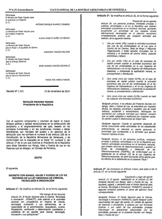 Nº6.151 Extraordinario GACETAOFlCIAL DE LA REPÚBLICABOLIVARIANA DE VENEWELA 7
Refrendado
El Ministro del Poder Popular para
la Juventud y el Deporte
(L.S.)
Refrendado
La Ministra del Poder Popular para
los Pueblos Indígenas
(L.S.)
Refrendado
La Ministra del Poder Popular
ANTONIO ENRIQUE ÁLVAREZ CISNEROS
ALOHA JOSELYN NÚÑEZ GUTIÉRREZ
para la Mujer y la Igualdad de Género
(L.S.)
ANDREÍNA TARAZÓN BOLÍVAR
Refrendado
El Ministro del Poder Popular
para la Energía Eléctrica
(L.S.)
Refrendado
La Ministra del Poder Popular
para el Servicio Penitenciario
(L.S.)
Decreto Nº 1.411
JESSE ALONSO CHACÓN ESCAMILLO
MARÍA IRIS VARELA RANGEL
13 de noviembre de 2014
NICOLÁS MADURO MOROS
Presidente de la República
Con el supremo compromiso y voluntad de lograr la mayor
eficacia política y calidad revolucionarla en la construcción del
socialismo y el engrandecimiento del país, basado en los
principios humanistas y en las condiciones morales y éticas
bolivarianas, por mandato del pueblo y en ejercicio de la
atribución que me confiere el numeral 8 del artículo 236 de la
Constitución de la República Bolivariana de Venezuela, y de
conformidad con lo dispuesto en el literal "a'~ numeral 2, del
artículo 1o de la Ley que Autoriza al Presidente de la República
para dictar Decretos con Rango, Valor y Fuerza de Ley en las
Materias que se delegan, en Consejo de Ministros.
DICTO
El siguiente,
DECRETO CON RANGO, VALOR Y FUERZA DE LEY DE
REFORMA DE LA LEY ORGÁNICA DE CIENCIA,
TECNOLOGÍA EINNOVACIÓN
Artículo 1º. Se modifica el artículo 24, en la forma siguiente:
''Del manejo de los recursos
Artículo 24. El Fondo Nacional para la Ciencia, Tecnología
e Innovación (FONAC!T), ente adscrito a la autoridad
nacional con competencia en materia de ciencia,
tecno/ogfa, Innovación y sus apllcaclones, es el
responsable de la administración, recaudación, control,
fiscalización, verificación y detennlnacfón cuantitativa y
cualltatlva de los aportes para ciencia, tecnologfa,
Innovación y sus apllcaclones."
Artículo 2°. Se modifica el artículo 26, en la forma siguiente:
''Proporción de los aportes
Artículo 26. Las personas jurídicas, entidades privadas o
públicas, domlcilladas o no en la República que rea/Icen
actividades económicas en el territorio nacional, aportarán
anualmente un porcentaje de sus ingresos brutos
efectivamente devengados en el ejercicio económico
inmediatamente anterior, por cualquier actividad que
realicen, de la siguiente manera:
1.
2.
3.
Dos por ciento (2%) cuando la actividad económica
sea una de las contempladas en la ley para el
Control de los Casinos, Salas de Bingo y Máquinas
Traganíqueles, y todas aquellas vinculadas con la
industria y el comercio de alcohol etJ7ico, especies
alcohólicas y tabaco.
Uno por ciento (1%) en el caso de empresas de
capital privado cuando la actividad económica sea
una de las contempladas en la ley Orgánica de
Hidrocarburos y en la ley Orgánica de Hidrocarburos
Gaseosos, y comprenda la explotación minera, su
procesamiento y distribución.
Cero coma cinco por ciento (0,5%) en el caso de
empresas de capital público cuando la actividad
económica sea una de las contempladas en la ley
Orgánica de Hidrocarburos y en la ley Orgánica de
Hidrocarburos Gaseosos, y comprenda la explotación
minera, su procesamiento y distribución.
4. Cero coma cinco por ciento (0,5%) cuando se trate
de cualquier otra actividad económica.
Parágrafo primero. A los efectos del Presente Decreto con
Rango, Valor y Fuerza de ley, se entenderá por Ingresos
Brutos, los ingresos, proventos y caudales, que de modo
habitual, accidental o extraordinario, devenguen los
aportantes por cualquier actividad que realicen, siempre
que no estén obligados a restituirlos por cualquier causa,
sin admitir costos ni deducciones de ningún tipo.
Parágrafo segundo: Cuando el aportante desarrolle de
forma concurrente varias actividades de las establecidas
anteriormente, se calculará su aporte aplicando el
porcentaje que corresponda a la actividad que genere
mayores ingresos brutos.
Parágrafo tercero: A las personas jurídicas, entidades
privadas o públicas, domiciliadas o no en la República que
realicen actividades económicas en el territorio nacional,
que presten servicios de telecomunicaciones y aporten al
Fondo de Investigadón y Desarrollo de /as
Telecomunicaciones (RDETEl), de conformidad con lo
establecido en el artículo 152 de la ley Orgánica de
Telecomunicaciones, les será reconocido dicho aporte para
los efectos de lo establecido en elpresente Título. N
Artículo 3°. Se incorpora un artículo nuevo, que pasa a ser el
artículo 27, en la forma siguiente:
''liquidación y pago del aporte
Artículo 27. El aporte establecido en el artículo 23 del
Presente Decreto con Rango, Valor y Fuerza de ley, se
liquidará, pagará, y declarará ante el Fondo Nacional para
la Ciencia, Tecnología e Innovación (FONAC!T), durante el
segundo trimestre posterior al cierre del ejercicio fiscal
correspondiente.
Parágrafo Primero: El Fondo Nacional para la Ciencia,
Tecnología e Innovación (FONAC!T), podrá designar como
responsables del pago del aporte, en cal/dad de agentes
de retención o percepción, a quienes por sus funciones
públicas o por razón de sus actiVidades privadas
intervengan en operaciones relacionadas con las
actividades gravadas en la presente Decreto con Rango,
Valor y Fuerza de ley."
 