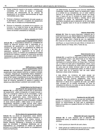 70 GACETAOFICIALDE LAREPUBLICABOLIVARIANA DE VENEZUELA Nº 6.151 Extraordinario
6. Otorgar protección especial a los grupos y colectivos más
susceptibles, con criterio de justicia y solidaridad,
priorizando las intervenciones de los servicios de
equipamiento en los ámbitos socio-territoriales de mayor
vulnerabilidad social y física.
7. Promover y fortalecer la participación del poder popular en
la planificación, ejecución y co-gestión del equipamiento
urbano, bajo el concepto de corresponsabilidad.
8. Promover la integración y la cohesión de los espacios y las
funciones de la ciudad de forma tal que disminuya las
asimetrías y desequilibrios sociales y espaciales del modelo
urbano de exclusión preexistente en Venezuela.
De las competencias de la
rectoría sobre el equipamiento urbano
Artículo 48. La Vicepresidencia Sectorial con competencia en
materia de desarrollo territorial será la responsable de la
coordinación del equipamiento y los servicios urbanos. El
ministerio del poder popular con competencia en materia de
vivienda y hábitat será competente a los fines de la
elaboración, aprobación y seguimiento de los planes de
equipamiento urbano. El ministerio con competencia en materia
de planificación diseñará y ajustará los lineamientos generales
metodológicos para la elaboración de dichos planes así como
apoyará en los procesos formativos que se demanden.
Edificaciones y espacios
para el equipamiento urbano
Artículo 49. Las edificaciones, dotaciones y espacios para el
equipamiento urbano deberán conformar un sistema conectado
y articulado, integrado por equipamiento urbano, transporte y
movilidad, espacios públicos y áreas verdes. Se localizarán en
zonas de fácil acceso y equidistantes de las áreas residenciales,
en terrenos con pendientes aptas, generando centralidad en las
zonas de influencia, atendiendo en especial el equilibrio del
esfuerzo que deba efectuar la población para acceder a ellas.
Unidad básica territorial para la
planificación del equipamiento urbano
Artículo SO. La unidad básica territorial para la planificación
del equipamiento urbano corresponde a la escala comunal, a
partir de la agregación sistémica de las comunidades. A tales
efectos, esta será la escala mínima para el cálculo de la
dotación de equipamiento urbano, indistintamente de su
localización, tamaño, actividad económica predominante y
condición social. La agregación de varias comunidades y unidades
de escala comunal pueden y deben escalar en los servidos y
equipamientos, atendiendo la escala comunal, sector urbano,
ciudad o centro poblado, subregión y región con las cualidades y
parámetros según se establezca en el reglamento especial.
De los planes de equipamiento urbano
Artículo 51. Los planes de equipamiento urbano deberán
elaborarse de manera regular en los ámbitos inherentes a la
escala local: centro poblado, sector urbano, comuna y
comunidades. Los equipamientos inherentes a la República,
Estados, Regiones, Subregiones y Municipios, se articularán
según las prioridades y estrategias establecidas por la
Vicepresidencia con competencia en materia de desarrollo
territorial y el ministerio del poder popular con competencia en
materia de Planificación.
Las Gobernaciones, las Alcaldías y las Comunas debidamente
constituidas, podrán elaborar planes de equipamiento urbano
en el ámbito de sus competencias, con un orden sistémico
definido en el reglamento del presente Decreto con Rango,
Valor y Fuerza de Ley. El ministerio del poder popular con
competencia en materia de hábitat y vivienda, será el ente
encargado de aprobar los mencionados planes, y será
igualmente competente para la elaboración de los mencionados
planes, en aquellos casos en los que se considere de interés
nacional.
Nuevos desarrollos
Artículo 52. Todos los nuevos desarrollos, cualquiera sea la
predominancia de su uso, deberá adaptar los requerimientos de
suelo para equipamiento urbano determinado en el presente
Decreto con Rango, Valor y Fuerza de Ley y su reglamento.
Ello incluso en los casos en que los planes urbanos aprobados
identifiquen un requerimiento de suelo inferior al indicado en el
presente Decreto con Rango, Valor y Fuerza de Ley.
Determinación de la
superficie y reserva del suelo
Artículo 53. La superficie de suelo requerida para los servicios
de equipamiento urbano, será determinada en los Planes de
Equipamiento Urbano, según los ámbitos territoriales
expresados en el presente Decreto con Rango Valor y Fuerza de
Ley. La reserva de suelo para el equipamiento urbano, nunca
podrá ser menor al dieciocho por ciento (18%) de la superficie
de suelo total del ámbito territorial sobre el cual se esté
elaborando el Plan de Equipamiento Urbano. Al menos el ocho
por ciento (8%) de la superficie total del suelo deberá
destinarse a áreas verdes recreativas.
A tales efectos, los ministerios del poder popular con
competencia en materia de vivienda, hábitat y planificación,
mediante Resolución Conjunta establecerán, entre otros
elementos, las referencias demográficas necesarias para
determinar el cálculo de la superficie del suelo, que deberá
estar vinculado con los ámbitos territoriales, así como los
indicadores de referencia, los cuales, en caso de cambios nunca
serán menores a los preestablecidos.
Cambios de uso del suelo
Artículo 54. Todos los cambios de uso que sean aprobados de
acuerdo a lo establecido en la legislación urbanística, deberán
adaptar los requerimientos de suelo para el equipamiento
urbano a lo previsto en el presente Decreto con Rango, Valor y
Fuerza de Ley.
Obtención del suelo requerido
Artículo 55. El suelo requerido para el desarrollo del
equipamiento urbano, se realizará de acuerdo a los siguientes
previstos:
1. Cesión gratuita por desarrollo de suelo urbano.
2. Cesión gratuita por modificaciones de los planes en los cuales
se compruebe el incremento de la plusvalía del suelo.
 