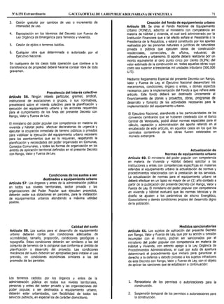 Nº 6.151 Extraordinario GACETAOFICL<LDE LAREPUBLICABOLIV.iR.IAlA DE VENEZUELA 71
3. Cesión gratuita por cambios de uso o incremento de
intensidad de uso.
4. Expropiación en los términos del Decreto con Fuerza de
Ley Orgánica de Emergencia para Terrenos y Vivienda.
5. Cesión de ejidos o terrenos baldíos.
6. Cualquier otra que determinada o autorizada por el
Ejecutivo Nacional.
En cualquiera de los casos toda operación que conlleve a la
transferencia de propiedad deberá hacerse constar libre de todo
gravamen.
Prevalencia del interés colectivo
Artículo 56. Ningún interés particular, gremial, sindical,
institucional de asociaciones o grupos, o sus normativas,
prevalecerá sobre el interés colectivo para la planificación y
ejecución del equipamiento urbano y las acciones requeridas
para el cumplimiento de los fines del presente Decreto con
Rango, Valor y Fuerza de Ley.
El ministerio del poder popular con competencia en materia de
vivienda y hábitat podrá efectuar declaratorias de urgencia y
ejecutar la ocupación inmediata de terreno públicos o privados
para viabilizar la ejecución del equipamiento urbano necesario
para los asentamientos que así lo requieran, respetando la
planificación y necesidades del poder organizado .en ~omunas,
Consejos Comunales, y todas las formas de organizac1on en los
ámbito de aplicación territorial definidos en el presente Decreto
con Rango, Valor y Fuerza de Ley.
Condiciones de los suelos a ser
destinados a equipamiento urbano
Artículo 57. Los órganos y entes de la administración pública
en todos sus niveles territoriales, sector privado y las
organizaciones del Poder Popular que ejecuten proyectos,
deberán ceder sus dotaciones en parcelas, para la instalación
de equipamientos urbanos atendiendo a máxima utilidad
posible.
Calidad del suelo
Artículo 58. Los suelos para el desarrollo de equipamiento
urbano deberán contar con condiciones adecuadas de
accesibilidad, tamaño, proporción, condiciones geológicas y
topografía. Estas condiciones deberán ser similares a las del
conjunto de terrenos de la poligonal que conforma el ámbito de
planificación o desarrollo del proyecto. Las condiciones
mecánicas del suelo deberán ser apropiadas para instalar el uso
previsto, en condiciones económicas similares a las del
promedio de las parcelas.
Los terrenos cedidos por los órganos y entes de la
administración pública en todos sus niveles territoriales,
personas y entes del sector privado y las organizaciones del
poder popular, a ser destinados a equipamiento urbano,
deberán estar urbanizados, con factibilidad de todos los
servicios públicos, en especial los de carácter domiciliario.
Creación del fondo de equipamiento urbano
Artículo 59. Se crea el Fondo Nacional de Equipamiento
Urbano (FONEU), adscrito al ministerio con competencia en
materia de hábitat y vivienda, el cual será administrado por la
Institución Financiera que a tal efecto señale el Presidente o la
Presidenta de la Republica, y estará constituido por los aportes
realizados por las personas naturales o jurídicas de naturaleza
privada o pública que ejecuten obras de construcción
residenciales, comerciales, de oficina, industrial, de
infraestructura y urbanismo. El aporte deberá realizarse por un
monto equivalente al cero punto cinco por ciento (0,5%) del
valor estimado de la construcción en todas aquellas obras cuyo
costo sea superior a trescientas mil unidades tributaria (300.000
U.T.).
Mediante Reglamento Especial del presente Decreto con Rango,
Valor y Fuerza de Ley, el Ejecutivo Nacional desarrollará los
mecanismos, condiciones, órgano o entes, y demás aspectos
necesarios para la implementación del Fondo a que refiere este
artículo. Este fondo deberá ser destinado únicamente al
financiamiento de planes y proyectos, obras, programas de
desarrollo y fomento de las actividades necesarias para la
implementación del equipamiento urbano.
El Ejecutivo Nacional, atendiendo a las particularidades de los
convenios cambiarios que se hubieren celebrado con el Banco
Central de Venezuela, podrá dictar normas especiales para el
cálculo, captación y administración del aporte referido en el
encabezado de este artículo, en aquellos casos en los que los
contratos contentivos de las obras fueren celebrados en
moneda extranjera.
Actualización de
Normas de equipamiento urbano
Artículo 60. El ministerio del poder popular con competencia
en materia de Vivienda y Hábitat deberá solicitar a las
instituciones y entes con competencias específicas en materias
referidas al equipamiento urbano la actualización de normas y
procedimientos relacionados con la prestación de los servicios.
La actualización de normas para el equipamiento urbano se
deberá efectuar en un lapso no mayor de un (1) año contado a
partir de la publicación del presente Decreto con Rango, Valor y
Fuerza de Ley. El ministerio del poder popular con competencia
en vivienda y hábitat evaluará que las normas técnicas y de
diseño se ajusten a los parámetros de ahorro Energético,
Ecosocialismo y demás condiciones propias del desarrollo digno
de la población.
Medidas sancionatorias
Artículo 61. Los sujetos de aplicación del presente Decreto
con Rango, Valor y Fuerza de Ley, que por su acción u omisión
incumplan con el mismo, podrán ser sancionados por el
ministerio del poder popular con competencia en materia de
Hábitat y Vivienda, con estricto apego a la Ley Orgánica de
Procedimientos Administrativos, el cual por auto de apertura
determinará el procedimiento que iniciará para garantizar el
derecho a la defensa y debido proceso a los sujetos infractores
de este Decreto con Rango, Valor y Fuerza de Ley, con el objeto
de aplicar las sanciones que se establecen a continuación:
l. Revocatoria de los permisos o autorizaciones para la
construcción.
2. Suspensión temporal de los permisos o autorizaciones para
la construcción.
 