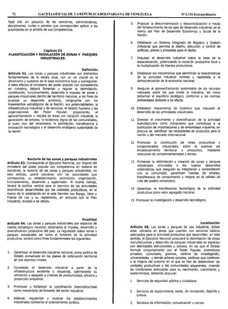 72 GACETA OFICIAL DE LAREPUBLICABOLIVARIANA DE VENEZUELA Nº 6.151 Extraordinario
Todo ello sin perjuicio de las sanciones, administrativas,
disciplinarias, civiles o penales que correspondan aplicar a las
autoridades en el ámbito de sus competencias.
Capítulo III
PLANIFICACIÓN Y REGULACIÓN DE ZONAS Y PARQUES
INDUSTRIALES.
Definición
Artículo 62. Las zonas y parques industriales son elementos
fundamentales de la escala local, con un rol crucial en el
dinamismo y sustento de la base económica local y subregional.
A tales efectos el ministerio del poder popular con competencia
en industria, deberá fomentar y regular la delimitación,
constitución, funcionamiento, desarrollo e impulso de zonas y
parques industriales dentro del territorio nacional, a los fines de
alcanzar un desarrollo armon1co, congruente con los
lineamientos estratégicos de la Nación, sus potencialidades, la
infraestructura industrial y de servicios, el talento humano y las
organizaciones del Poder Popular; propiciando, el
aprovechamiento y rescate de áreas con vocación industrial, la
generación de empleo, la existencia digna de las comunidades,
el buen vivir del venezolano, la asimilación, transferencia e
innovación tecnológica y el desarrollo endógeno sustentable de
la nación.
Rectoría de las zonas y parques industriales
Artículo 63. Corresponde al Ejecutivo Nacional, por órgano del
ministerio del poder popular con competencia en materia de
industrias, la rectoría de las zonas y parques industriales; en
este sentido, podrá coordinar con las autoridades que
corresponda, su establecimiento, promoción, organización,
funcionamiento, desarrollo y supervisión. Al mismo tiempo,
llevará la política rectora para el ejercicio de las actividades
económicas desarrolladas por las unidades productivas, en et
marco de lo establecido en el este Decreto con Rango, Valor y
Fuerza de Ley y su reglamento, en armonía con el Plan
Industrial, dictado a tal efecto.
Finalidad
Artículo 64. Las zonas y parques industriales son espacios de
interés estratégico nacional, destinados al impulso, desarrollo y
diversificación productiva del país. La regulación sobre zonas y
parques industriales así como el fomento de la actividad
productiva, tendrá como fines fundamentales los siguientes:
l. Garantizar el desarrollo industrial nacional, como política de
Estado enmarcada en los planes de ordenación territorial
en sus distintos niveles.
2. Consolidar el desarrollo industrial a partir de la
infraestructura existente o requerida, optimizando su
utilización y apegado a criterios de productividad, eficacia y
protección ambiental.
3. Promover y fortalecer la coordinación interinstitucionat
como mecanismo de fomento del sector industrial.
4. Adecuar, regularizar y reubicar los establecimientos
industriales contrarios al ordenamiento jurídico.
5. Propiciar la desconcentración y descentralización a través
del fortalecimiento de los ejes de desarrollo industrial, en el
marco del Plan de Desarrollo Económico y Social de la
Nación.
6. Establecer un Sistema Integrado de Registro y Gestión
Industrial que permita el diseño, ejecución y control de
políticas, planes y proyectos para el sector.
7. Impulsar el desarrollo industrial sobre la base de la
especialización, potenciando la vocación productiva local y
la multiplicación de injertos productivos.
8. Establecer los mecanismos que permitirán la trascendencia
de la actividad industrial rentista y capitalista a la
democratización de Ja economía nacional.
9. Asegurar el aprovechamiento sustentable de los recursos
naturales sobre los que incide la industria, así como
preservar el equilibrio ecológico, conforme a las normas
ambientales dictadas a tal efecto.
10. Establecer mecanismos de incentivo que impulsen el
desarrollo de las actividades industriales.
11. Orientar el crecimiento y diversificación de la actividad
manufacturera como mecanismo que contribuya a la
sustitución de importaciones y de ensamblaje industrial, en
procura de satisfacer las necesidades de productos para la
nación y del mercado internacional.
12. Promover la constitución de redes productivas y
conglomerados industriales, sobre la premisa del
encadenamiento territorial y productivo, mediante
relaciones de complementariedad y escala.
13. Fomentar la delimitación y creación de zonas y parques
industriales vinculados a Jos nuevos desarrollos
urbanísticos, que aseguren su integración y consolidación
con la comunidad, garanticen fuentes de empleo,
transferencia de conocimiento y mejora en la calidad de
vida del pueblo venezolano.
14. Garantizar la transferencia tecnológica de la actividad
productiva como valor agregado nacional.
15. Promover la investigación y desarrollo tecnológico.
Localización
Artículo 65. Las zonas y parques de uso industrial, deben
estar ubicados en áreas que cuenten con servicios básicos
adecuados para la actividad productiva que desarrollen, en este
sentido, el Ejecutivo Nacional procurará la delimitación de zonas
manufactureras y desarrollo de parques industriales en espacios
con debilidades estructurales u ociosos, en las que el Estado
formule conjuntamente con el Poder Popular, promotores
privados, comunales, gremios, centros de investigación,
universidades y demás actores sociales, políticas que conlleven
a la mejora del entorno en el que se han de desenvolver las
unidades productivas y las comunidades adyacentes, creando
las condiciones adecuadas para su nacimiento, crecimiento y
sostenibilidad, debiendo procurar:
l. Servicios de seguridad pública y ciudadana.
2. Servicios de esparcimiento social, de recreación, deporte y
cultura.
3. Servicios de información, comunicación y correo.
 