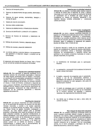 Nº 6.151 Extraordinario GACETAOFIOALDE LAREPL'BLICABOLIVARIANA DE VENEZUELA 73
4. Servicios de transporte público.
S. Sistemas de abastecimiento de agua potable, electricidad y
gas.
6. Sistemas de aguas servidas, alcantarillado, desagüe y
drenaje de aguas.
7. Sistema de vías de comunicación.
8. Servicios médico asistenciales.
9. Sistemas de establecimiento e infraestructura educativa.
10. Servicios de identificación y protección civil ciudadana.
11. Servicios de limpieza de recolección y tratamiento de
residuos.
12. Políticas de promoción, fomento y desarrollo laboral.
13. Políticas de vivienda y desarrollo habitacional.
14. Los demás sistemas o servicios básicos y de equipamiento
que garanticen el desarrollo integral y armónico de las
comunidades.
El reglamento del presente Decreto con Rango, Valor y Fuerza
de Ley normará las variables de localización enunciadas.
Impulso de la actividad industrial
Artículo 66. Para garantizar el desarrollo equilibrado de la
economía nacional, las comunidades organizadas e instancias
del Poder Popular, promoverán ante los estados y municipios,
en coordinación con las autoridades competentes en materia de
industria, planificación, ordenamiento territorial y vivienda,
hábitat, el aprovechamiento de las áreas con vocación industrial
en desuso, a través del fomento, constitución y desarrollo de
zonas y parques industriales, con criterios de reconquista de la
geografía nacional, respeto al medio ambiente, dignificación del
pueblo venezolano, construcción de redes productivas Y la
explotación de las condiciones geopolíticas y relaciones
equitativas de producción.
Planificación industrial
Artículo 67. Los parques industriales son áreas productivas,
con un rol planificador de procesos, de acuerdo a los más altos
intereses nacionales; y acordes a las escalas espaciales
referidas en el presente Decreto con Rango, Valor y Fuerza de
Ley. Poseen formas de gestión, formación, investigación e
innovación, así como soporte logístico para la actividad
productiva, configuradas corno nodos de articulación del nuevo
tejido productivo socialista. Se organizan temáticamente en
cadenas estratégicas, como motores para el escalamiento de la
economía nacional a partir de las demandas de sus insumos.
Los parques industriales, conservan y edifican relaciones
funcionales y económicas con su entorno, a tal efecto sus
actores cuentan con un sistema de derechos y deberes
complementarios y solidarios para el aprovechamiento de
sistemas y estímulos de desarrollo productivo.
Espacios para la actividad Industrial
Artículo 68. Los estados y municipios deben destinar espacios
o reservas de tierras para el desarrollo de zonas y parques
industriales, en el marco de sus planes de ordenación territorial
en coordinación con el ministerio del poder popular con
competencia en materia de industrias, atendiendo a los
requisitos técnicos, variables ambientalés y condiciones
urbanas permitidas.
De la formación, investigación
y asistencia técnica
Artículo 69. Las zonas y parques industriales dispondrán de
espacios con infraestructura adecuada para brindar y desarrollar
actividades de investigación, capacitación y entrenamiento,
inherentes a sus procesos productivos, dicha instancia servirá
corno medio de discusión permanente y fomento de actividades
formativas, según lo establezca el reglamento del presente
Decreto con Rango, Valor y Fuerza de Ley.
El Ejecutivo Nacional a través de los ministerios del poder
popular con competencia en materia de industria, planificación,
educación universitaria, ciencia y tecnología, desarrollarán
programas de acompañamiento y asistencia técnica que
garanticen a las unidades productivas localizadas en zonas y
parques industriales, los siguientes:
l. La transferencia de tecnologías para la optimización
industrial.
2. La reactivación y reconversión de los sectores de bienes de
capital y bienes intermedios.
3. El diseño y ejecución de programas para la generación,
difusión y uso de los conocimientos científicos y
tecnológicos que aseguren la transformación de insumos
básicos en productos con valor agregado y alto grado de
transformación industrial.
4. El diseño de estrategias para el suministro de materias
primas e insumos industriales acordes con las necesidades
de la industria nacional, las pequeñas y medianas
industrias y las organizaciones de producción social.
S. Las demás que le atribuya las leyes y otros actos de
carácter normativo.
Plan integral de desarrollo industrial
Artículo 70. Las unidades productivas constituidas dentro de
zonas y parques industriales, deberán impulsar su desarrollo,
atendiendo a los criterios, metas y prospectivas establecidas en
el Plan Integral de Desarrollo Industrial, el cual será elaborado
por el ministerio del poder popular con competencia en materia
de industrias, en atención a las necesidades, potencialidades y
vocación productiva de la localidad y de sus comunidades -
vecinas, en el marco conceptual y estratégico del Plan de
Desarrollo Económico y Social de la Nación.
 