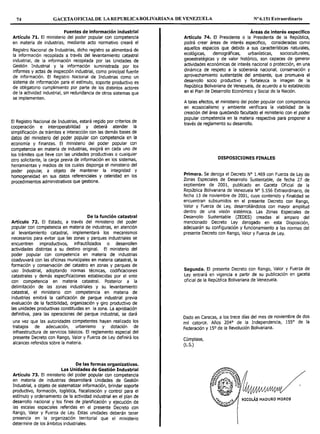 74 GACETAOFICIAL DE LAREPUBLICABOLIVARIANA DE VENEZUELA Nº 6.151 Extraordinario
Fuentes de información industrial
Artículo 71. El ministerio del poder popular con competencia
en materia de industrias, mediante acto normativo creará el
Registro Nacional de Industrias, dicho registro se alimentará de
la información recopilada a través del levantamiento catastral
industrial, de la información recopilada por las Unidades de
Gestión Industrial y la información suministrada por los
informes y actas de inspección industrial, como principal fuente
de información. El Registro Nacional de Industrias como un
sistema de información para el estímulo, soporte productivo es
de obligatorio cumplimiento por parte de los distintos actores
de la actividad industrial, sin redundancia de otros sistemas que
se implementen.
El Registro Nacional de Industrias, estará regido por criterios de
cooperación e interoperabilidad y deberá atender la
simplificación de trámites e interacción con las demás bases de
datos del ministerio del poder popular con competencia en la
economía y finanzas. El ministerio del poder popular con
competencia en materia de industrias, exigirá en cada uno de
los trámites que lleve con las unidades productivas o cualquier
otro solicitante, la carga previa de información en los sistemas,
herramientas y medios de los cuales disponga el ministerio del
poder popular, a objeto de mantener la integridad y
homogeneidad en sus datos referenciales y celeridad en los
procedimientos administrativos que gestione.
De la función catastral
Artículo 72. El Estado, a través del ministerio del poder
popular con competencia en materia de industrias, en atención
al levantamiento catastral, implementará los mecanismos
necesarios para evitar que las zonas y parques industriales se
encuentren improductivos, infrautilizados o desarrollen
actividades distintas a su destino original. El ministerio del
poder popular con competencia en materia de industrias
coadyuvará con las oficinas municipales en materia catastral, la
formación y conservación del catastro en zonas y parques de
uso Industrial, adoptando normas técnicas, codificaciones
catastrales y demás especificaciones establecidas por el ente
con competencia en materia catastral. Posterior a la
delimitación de las zonas industriales y su levantamiento
catastral, el ministerio con competencia en materia de
industrias emitirá la calificación de parque industrial previa
evaluación de la factibilidad, organización y giro productivo de
las unidades productivas constituidas en la zona. La aprobación
definitiva, para las operaciones del parque industrial, se dará
una vez que las autoridades competentes hayan realizado los
trabajos de adecuación, urbanismo y dotación de
infraestructura de servicios básicos. El reglamento especial del
presente Decreto con Rango, Valor y Fuerza de Ley definirá los
alcances referidos sobre la materia.
De las formas organizativas.
Las Unidades de Gestión Industrial
Artículo 73. El ministerio del poder popular con competencia
en materia de industrias desarrollará Unidades de Gestión
Industrial, a objeto de sistematizar información, brindar soporte
productivo, formación, logística, fiscalización y control para el
estímulo y ordenamiento de la actividad industrial en el plan de
desarrollo nacional y los fines de planificación y ejecución de
las escalas espaciales referidas en el presente Decreto con
Rango, Valor y Fuerza de Ley. Estas unidades deberán tener
presencia en la organización territorial que el ministerio
determine de los ámbitos industriales.
Áreas de interés específico
Artículo 74. El Presidente o la Presidenta de la República,
podrá crear áreas de interés especifico, consideradas como
aquellos espacios que debido a sus características naturales,
ecológicas, demográficas, urbanísticas, socioculturales,
geoestratégicas y de valor histórico, son capaces de generar
actividades económicas de interés nacional o protección, en una
dinámica de respeto a la soberanía nacional, conservación y
aprovechamiento sustentable del ambiente, que promueva el
desarrollo socio productivo y fortalezca la imagen de la
República Bolivariana de Venezuela, de acuerdo a lo establecido
en el Plan de Desarrollo Económico y Social de la Nación.
A tales efectos, el ministerio del poder popular con competencia
en ecosocialismo y ambiente verificara la viabilidad de la
creación del área quedando facultado el ministerio con el poder
popular competencia en la materia respectiva para proponer a
través de reglamento su desarrollo.
DISPOSICIONES FINALES
Primera. Se deroga el Decreto Nº 1.469 con Fuerza de Ley de
Zonas Especiales de Desarrollo Sustentable, de fecha 27 de
septiembre de 2001, publicado en Gaceta Oficial de la
República Bolivariana de Venezuela Nº 5.556 Extraordinario, de
fecha 13 de noviembre de 2001, cuyo contenido y finalidad se
encuentran subsumidos en el presente Decreto con Rango,
Valor y Fuerza de Ley, desarrollándolos con mayor amplitud
dentro de una visión sistémica. Las Zonas Especiales de
Desarrollo Sustentable (ZEDES) creadas al amparo del
mencionado Decreto Ley derogado en esta Disposición,
adecuarán su configuración y funcionamiento a las normas del
presente Decreto con Rango, Valor y Fuerza de Ley.
Segunda. El presente Decreto con Rango, Valor y Fuerza de
Ley entrará en vigencia a partir de su publicación en gaceta
oficial de la República Bolivariana de Venezuela.
Dado en Caracas, a los trece días del mes de noviembre de dos
mil catorce. Años 204° de la Independencia, 155° de la
Federación y 15º de la Revolución Bolivariana.
Cúmplase,
(L.S.)
 