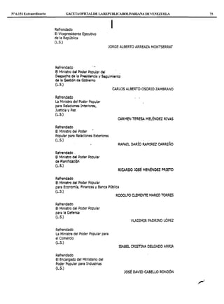Nº 6.151 Extraordinario GACETAOF1CIALDE LAREPUBLICABOLIVARIANA DE VENEZUELA
Refrendado
El Vicepresidente Ejecutivo
de la República
(L.S.)
1
JORGE ALBERTO ARREAZA MONTSERRAT
Refrendado ·'
El Minit:1tro del Potl¡,¡r PG~ular del ,
t'le!ipaeho de la lilrii!sidencia y Seguimi.iAto
de la Ge5tión de Gobierno
(L.S.)
Refrendado
La Ministra del Poder Popular
para Relaciones Interiores,
Justicia y F'az
(L.S.)
Refrendado
El Ministro del Poder
Popular para Relaciones Exteriores
(L.S.)
Refrendado .
el Ministro del Poder Popular
de PlifllfieiCIÓl'I
(L.S.)
Refrendado
El Ministro del Poder Popular
CARLOS ALBERTO OSORIO ZAMBRANO
CARMEN TERESA MELÉNDEZ RIVAS
RAFAEL DARÍO RAMIREZ CARREÑO
RICARDO JOSÉ MENÉNOEZ PR.ICTO
para Economía, Finanzas y Banca Pública
(L.S.)
Refrendado
El Ministro del Poder Popular
para la Defensa
(L.S.)
Refrendado
La Ministra del Poder Popular para
el Comercio
(L.S.)
Refrendado
El Encargado del Ministerio del
Poder Popular para Industrias
(L.S.)
RODOLFO CLEMENTE MARCO TORRES
VLADIMIR PADRINO LÓPEZ
ISABEL CRISTINA DELGADO ARRIA
JOSÉ DAVID CABELLO RONDÓN
75
-~
 
