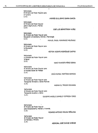 76 GACETA OFICIALDE LAREPUBLICABOLIVARIANA DE VENEZUELA
Refrendado
El Ministro del Poder Popular para
el Turismo
(L.S.)
Refrendado
El Ministro del Poder Popular
para la Agricultura y Tierras
(L.S.)
Refrendado
EL Ministro del Poder Popular para
ANDRÉS GUILLERMO IZARRA GARCÍA
JOSÉ LUÍS BERROTERÁN NUÑEZ
Educación Universitaria, Ciencia y Tecnología
(L.S.)
MANUEL ÁNGEL FERNÁNDEZ MELÉNDEZ
Refrendado
El Ministro del Poder Popular para
la Educación
(L.S.)
HÉCTOR VICENTE RODRÍGUEZ CASTRO
Refrendado
La Ministra del Poder Popular para
la Salud
(L.S.)
Refrendado
El Ministro del Poder Popular para
el Proceso Social de Trabajo
(L.S.)
Refrendado
El Ministro del Poder Popular para
Transporte Terrestre y Obras Públicas
(L.S.)
Refrendado
El Ministro del Poder Popular para
Transporte Acuático y Aéreo
(L.S.)
NANCY EVARISTA PÉREZ SIERRA
JESÚS RAFAEL MARTÍNEZ BARRIOS
HAIMAN EL TROUDI DOUWARA
GIUSEPPE ANGELO CARMELO YOFFREDA YORIO
RefrQndado
El Ministro del Poder Popular
para Ecosocialismo, Hábitat y Vivienda.
(L.5.)
Refrendado
el Mit1istro del Peder Popular
de l>etróleo y MiAería
(L.S.)
RICARDO ANTONIO MOUNA PE~ALOZA
ASDRU6AL JOSÉ CliÁVEZ JIMÉNEZ
Nº 6.151 Extraordinario
 
