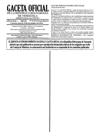 GACETA OFICIALDE LA REPÚBLICA BOLIVARIANA
DE VENEZUELA
DEPÓSITO LEGAL: ppo 187207DFI
AÑO CXLII- MES 11 Nº 6.151 Extraordinario
Caracas, martes 18 de noviembre de 2014
Esquina Urapal. edificio Dimase, la Candelaria
Caracas - Vene;:;uela
Tarifa sujeta a publicación de fecha 14 de noviembre de 2003
en la Gaceta Oficial Nº 37.818
http://www.minci.gob.ve
Esta Gaceta contiene 80 Págs. costo equivalente
a 30,85 % valor Unidad Tributaria
LEY DE PUBLICACIONES OFICIALES
(22 DE JULIO DE 1941 )
Artículo 11. La GACETA OFICIAL. creada por Decreto Ejecutivo del 11
de octubre de 1872, continuará editándose en la Imprenta Nacional con la
denominación GACETA OFICIAL DE LA REPÚBLICA BOLIVARIANA
DE VENEZUELA.
Artículo 12. La GACETA OFICIAL DE LA REPÚBLICA BOLIVARIANA
DE VENEZUELA se publicará todos los días hábiles, sin perjuicio de que
se editen números extraordinarios siempre que fuere necesario; y deberán
insertarse en ella sin retardo los actos oficiales que hayan de publicarse.
Parágrafo único: Las ediciones extraordinarias de la GACETA OFICIAL
tendrán una numeración especial
Artículo IJ. En la GACETA OFICIAL DE LA REPÚBLICA BOLIVARIANA
DE VENEZUELA se publicarán los actos de los Poderes Públicos que
deberán insertarse y aquellos cuya inclusión sea considerada conveniente
por el Ejecutivo Nacional.
Artículo 14. Las leyes, decretos y demás actos oficiales tendrán carácter
de públicos por el hecho de aparecer en la GACETA OFICIAL DE LA
REPÚBLICA BOLIVARIANA DE VENEZUELA. cuyos ejemplares
tendrán fuerLa de documentos públicos.
ELSERVICIOAUTÓNOMO IMPRENTANACIONALYGACETAOFICIAL de la República Bolivariana de Venezuela
advierte que esta publicación se procesa por reproducción fotomecánicadirecta de los originales que recibe
del Consejo de Ministros, en consecuencia esta Institución no es responsable de los contenidos publicados.
 