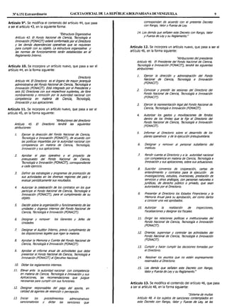 Nº 6.151 Extraordinario GACETAOFlOAL DE LA REPÚBLICABOLIVARIANA DEVENEZUELA 9
Artículo 9°. Se modifica el contenido del artículo 44, que pasa
a ser el artículo 43, en la siguiente forma:
"Estructura Organizativa
Artk:ulo 43. El Fondo Nacional de Ciencia, Tecnología e
lnnovaci6n (FONACIT} estará conformado por el Directorio
y las demás dependendas operativas que se requieran
para cumplir con su objeto. La estructura organizativa y
las normas de funcionamiento serán establecidas en el
Reglamento Interno.
Artículo 10. Se incorpora un artículo nuevo, que pasa a ser el
artículo 44, en la forma siguiente:
Directorio
Articulo 44. El Directorio es el 6rgano de mayorjerarqwá
administrativa del Fondo Nacional de Ciencia, Tecnología e
Innovación (FONACIT}. Está integrado por el Presidente y
seis (6) Directores con sus respectivos suplentes, de libre
nombramiento y remoción por la autoridad nacional con
competencia en materia de Ciencia, Tecnología,
Innovación y sus aplicaciones.
Artículo 11. Se incorpora un artículo nuevo, que pasa a ser el
artículo 45, en la forma siguiente:
Artículo 45.
atribuciones:
''Atribuciones del directorio
El Directorio tendrá las siguientes
1. Ejercer la dirección del Fondo Nacional de Ciencia,
Tecnolog/a e Innovación (FONACIT}, de acuerdo con
las pol/ticas impartidas por la autoridad nacional con
competencia en materia de Ciencia, 7écnolog1á,
Innovación y sus aplicaciones.
2. Aprobar el plan operativo y el proyecto de
presupuesto del Fondo Nacional de Ciencia,
Tecnología e Innovación (FONACIT}, correspondiente
a cada ejercicio.
3. Definir las estrategias y programas de promoción de
sus actividades en las diversas regiones del país y
evaluar periódicamente sus resultados.
4. Autorizar la celebraci6n de los contratos en los que
participe el Fondo Nacional de Ciencia, Tecnología e
lnnovaci6n (FONACIT}, para el cumplimiento de su
objeto.
5. Decidir sobre la organización y funcionamiento de las
unidades y 6rganos internos del Fondo Nacional de
Ciencia, Tecnologia e Innovación (FONACIT).
6. Designar y remover los Gerentes y Jefes de
Unidades.
7. Designar el Auditor Interno, previo cumplimiento de
las disposiciones legales que rigen la materia.
8. Aprobar la Memoria y Cuenta del Fondo Nacional de
Ciencia, Tecnologia e Innovación (FONACIT).
9. Aprobar el informe anual de actividades que debe
presentar el Fondo Nacional de Ciencia, Tecnología e
Innovación (FONACIT) al Ejecutivo Nacional.
1O. Dictarlos reglamentos internos.
11. Elevar ante la autoridad nacional con competencia
en materia de Ciencia, Tecnología e lnnovaci6n y sus
Aplicaciones, las recomendaciones que juzgue
necesarias para cumplir con sus funciones.
12. De~ignar responsables del pago del aporte, en
calidad de agentes de retención o percepción.
13. Iniciar los
sancionatorios
procedimientos
y dictar las
administrativos
sanciones que
correspondan de acuerdo con el presente Decreto
con Rango, Valor y Fuerza de Ley.
14. Las demás que señalen este Decreto con Rango, Valor
y Fuerza de Ley y su Reglamento."
Artículo 12. Se incorpora un artículo nuevo, que pasa a ser el
artículo 46, en la forma siguiente:
''Atribuciones del presidente
Articulo 46. El Presidente del Fondo Nacional efe Ciencia,
Tecnolog1á e lnnovaci6n (FONACIT}, tendrá las siguientes
atribuciones:
1. Ejercer la dirección y administración del Fondo
Nacional de Ciencia, Tecnolog1á e Innovación
(FONACIT}.
2. Convocar y presidir las sesiones del Directorio del
Fondo Nacional de Ciencia, Tecnología e Innovación
(FONACIT).
3. Ejercer la representación legal del Fondo Nacional de
Ciencia, Tecnolog1á e lnnovaci6n (FONACIT).
4. Autorizar los gastos y movilizaciones de fondos
dentro de los limites que le fije el Directorio del
Fondo Nacional de Ciencia, Tecnolog1á e lnnovaci6n
(FONACIT}.
5. Informar al Directorio sobre el desarrollo de los
planes operativos y de la ejecución presupuestaria.
6. Designar y remover al personal subalterno del
instituto.
7. Rendir cuenta al Directorio y a la autoridad nacional
con competencia en materia de Ciencia, Tecnologia e
lnnovaci6n y sus aplicaciones, sobre sus actuaciones.
8. Suscribir convenios de cooperaci6n, cartas de
entendimiento y contratos para la ejecución de
investigaciones, estudios, inversiones, prestación de
servicios y otros análogos, con personas naturales o
jurfcficas, de derecho público o privado, que sean
autorizados por el Directorio.
9. Presentar al Directorio los Estados Financieros y la
Memoria Anual para su aprobación, as! como darlos
a conocer una vez aprobados.
10. Autorizar la realización efe inspecciones,
fiscalizaciones y designar los fiscales.
11. Dirigir las relaciones politJeas e institucionales del
Fondo Nacional de Ciencia, Tecnología e Innovación
(FONACIT).
12. Orientar, supervisar y controlar las actividades del
Fondo Nacional de Ciencia, Tecnología e Innovación
(FONACIT}.
13. Cumplir y hacer cumplir las decisiones tomadas por
el Directorio.
14. Resolver los asuntos que no estén expresamente
reservados al Directorio.
15. Las demás que señalen este Decreto con Rango,
Valor y Fuerza de Ley y su Reglamento."
Artículo 13. Se modifica el contenido del artículo 46, que pasa
a ser el artículo 48, en la forma siguiente:
''Sistema de multas
Articulo 48. A los sujetos de sanciones contemplados en
este Decreto con Rango, Valor y Fuerza de Ley, se les
 