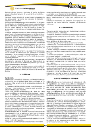 lo tiene todo. Barrancabermeja
GOBIERNODKTRITALO
Establecimientos Públicos Distritales y demás entidades
descentralizadas sin peijuicio de su autonomía administrativa y
financiera
7.Analizar, evaluar y proyectar las solicitudes de modificación
del presupuesto y presentar los proyectos de traslados y
adiciones presupuéstales
8.Efectuar las operaciones financieras para invertir los exceden­
tes de liquidez, en entidades financieras autorizadas y vigiladas
por las autoridades correspondientes, con sujeción a las dispo­
siciones legales vigentes, en especial al estatuto orgánico de
presupuesto y en consideración a la programación de compro­
misos.
9.Diseñar, implementar y ejecutar ágiles y modernos sistemas
para el pago y el recaudo de las obligaciones del Distrito, direc­
tamente o mediante alianzas estratégicas con establecimientos
financieros, vigilados por las autoridades correspondientes.
10.Efectuar el registro de operaciones, análisis de resultados y
presentación de los estados financieros de la administración
central, así como la consolidación y análisis de la contabilidad
del Distrito, dando cumplimiento a los principios y normas de la
contabilidad general y en especial al Plan de Cuentas para
Entidades Públicas y demás disposiciones de la Contaduría
General de la Nación.
11.Coordinar y ejecutar conforme a los procedimientos trazados
por el sistema de información que garanticen la correcta
liquidación y recaudo de los impuestos gravámenes, contribu­
ciones y tasas, la integración de la información presupuestal,
contable y financiera.
12.Preparar los proyectos de Acuerdo relativos a la misión de la
secretaria, los proyectos de Decreto que deban dictarse en
ejercicio de tas atribuciones del Alcalde y liderar laejecución de
las decisiones y órdenes del mismo.
13.Proferir los actos administrativos, requerimientos pliegos de
cargos y actos de trámite relacionados con la actuación físcali-
zadora e impositiva, de acuerdo con el Estatuto de Rentas del
Distrito.
9.1.TESORERÍA
FUNCIONES:
1.Administrar y controlar los recursos que conforman los fondos
cuenta, y las fiducias, velando por el oportuno recaudo de los
dineros y el ágil cumplimiento de las obligaciones objetivo de
los mismos.
2. Estudiar el comportamiento de cada fondo y presentar los
informes y recomendaciones necesarias para garantizar los
objetivos trazados por el Distrito.
3.Elaborar el Plan Anual Mensualizado de Caja P A C como
instrumento básico en la ejecución del presupuesto y presen­
tarlo a las entidades y organismos competentes para su apro­
bación, cumplir y hacerlo cumplir, evaluar su ejecución, propo­
ner las acciones a seguir y sugerir los ajustes necesarios.
4.Llevar el registro y control del crédito público, garantizar la
inclusión del servicio de la deuda en el presupuesto y adelantar
los trámites necesarios para el pago oportuno de estas obliga­
ciones; ejercer, en coordinación con la Secretaría de Planeación,
el control y seguimiento a los niveles de endeudamiento del
Distrito, presentando los informes respectivos y sugiriendo las
acciones o recomendaciones a seguir.
5 Efectuar los estudios de mercado financiero, la evaluación de
riesgos asociados con las operaciones financieras y de merca­
do, para proteger el patrimonio del Distrito y la liquidez necesa­
ria para atender los compromisos.
6.Diseñar y ejecutar programas de recaudo, liquidación, fiscali­
zación y cobro de impuestos.
7Preparar en coordinación con la Secretaría de Hacienda los
proyectos de acuerdo relativos ai área financiera para que sean
presentados por el alcalde ante Concejo Distrital.
8.Velar por el eficiente manejo de los recursos públicos, aten­
diendo oportunamente las obligaciones contraídas por el
Distrito
9.Proyectar mecanismos de agilización en el pago de las
acreencias del Distrito mediante convenios con entidades
financieras.
9.2.CONTABILIDAD
1.Revisar y aprobar las cuentas para el pago de proveedores,
contratistas, nomina, entre otros.
2.Consolidar la Información y elaborar los diferentes informes
que se presentan a los organismos de control y demás que lo
soliciten.
3.Coordinar y realizar auditorias contables a los estados finan­
cieros del Distrito de Barrancabermeja.
4.Coordinar y dirigir los Comités de Saneamiento Contable.
5.Dar respuesta a los derechos de petición y correspondencia
en general interpuestos por los organismos de control, provee­
dores o contratistas.
6.Diseñar estrategias contables que permitan el mejoramiento
de la capacidad financiera y contable det Distrito de Barranca-
bermeja.
7.Asesorar contablemente a los funcionarios de la unidad de
contabilidad, tesorería y presupuesto.
8. Identificar las herramientas, instrumentos y/o lineamientos
necesarios para la aplicación de políticas de gestión y desem­
peño institucional a su cargo y coordinar su respectiva articula­
ción y gestión.
9.Proponer el plan de acción correspondiente para la adecua­
da implementación, sostenibilidad y mejora de los atributos de
calidad de las políticas de gestión y desempeño institucional.
10.Realizar el respectivo seguimiento al grado de avance de la
implementación de las políticas de gestión y desempeño
institucional y formular las acciones de mejora que permitan
optimizar la eficacia, eficiencia y efectividad de las mismas.
10.SECRETARÍA LOCAL DE SALUD
MISIÓN: Coadyuvar al mejoramiento de la calidad de vida
de la población, con énfasis en la población más pobre y
vulnerable, desarrollando el sistema General de Seguri­
dad Social en Salud del Distrito, fundamentada en la
participación comunitaria, la concertación de los diferen­
tes actores del sistema y el mejoramiento continuo de la
calidad y cobertura de tos servidos de salud dentro de
los principios de eficiencia, universalidad y solidaridad.
FUNCIONES:
1.Dirigir, formular, proponer, ejecutar, evaluar y controlar el Plan
Local de Salud, a partir del diagnóstico participativo y concer­
tado con tos diferentes actores locales del Sistema General de
Segundad Social en Salud, armonizado con el Plan de Desarro­
llo Distrital y las políticas del nivel departamental y nacional.
2.Coordinar con la Secretaria de Interior, lacapacitación y orga­
nización de la comunidad para el conocimiento y ejercicio los
deberes y derechos en seguridad social en salud y para la parti­
cipación comunitaria activa y de autogestión en los procesos
de planeación ejecución vigilancia y control de los planes,
programas y proyectos que adelante la Secretaria.
3.Evaluar la ejecución de los regímenes subsidiado, vinculado,-
contributivo y de reaseguramiento que deban aplicarse
conforme a la Constitución y la ley
i106i
 