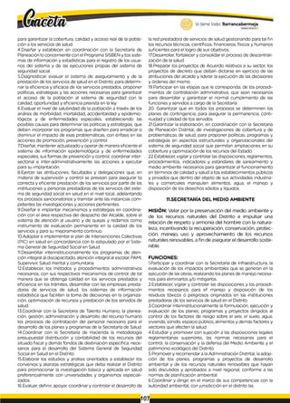 para garantizar la cobertura, calidad y acceso real de la pobla­
ción a los servicios de salud.
4.Diseñar y establecer, en coordinación con la Secretaría de
Planeación lo concerniente con el Programa SISBEN y tos siste­
mas de información y estadísticas para el registro de los usua­
rios del sistema y de las ejecuciones propias del sistema de
segundad social.
5.Diagnosticar, evaluar el sistema de aseguramiento y de la
prestación de los servicios de salud en el Distrito, para determi­
nar la eficiencia y eficacia de los servicios prestados, proponer
políticas, estrategias y las acciones necesarias para garantizar
el acceso de la población al sistema de seguridad con la
calidad, oportunidad y eficiencia prevista en la ley.
6.Evaluar el nivel de salubridad de la población a través de los
análisis de morbilidad, mortalidad, accidentalidad y epidemio­
lógicos y de enfermedades especiales, estableciendo las
posibles causas para determinar las políticas y estrategias, que
deben incorporar los programas que diseñen para erradicar o
disminuir el impacto de esas problemáticas, con énfasis en las
acciones de promoción, prevención y control.
7.Diseñar, mantener actualizado y operar de manera eficiente el
sistema de información epidemiológica y de enfermedades
especiales, sus formas de prevención y control; coordinar inter­
sectorial e ínter-administrativamente las acciones a ejecutar
para su implantación.
8.Ejercer las atribuciones, facultades y delegaciones que, en
materia de supervisión y control se prevean para asegurar ta
correcta y eficiente prestación de los servicios por parte de las
instituciones y personas prestadoras de los servicios del siste­
ma de seguridad social en salud en el nivel local, adelantando
los procesos sancionatorios y tramitar ante las instancias com­
petentes las investigaciones y acciones pertinentes.
9.Diseñar e implantar mecanismos y estrategias en coordina­
ción con el área respectiva del despacho del Alcalde, sobre el
sistema de atención al usuario y de quejas y redamos como
instrumento de evaluación permanente en la calidad de los
servicios y para su mejoramiento continuo.
10.Adoptar e implementar ei plan de Intervenciones Colectivas
(PIC) en salud en concordancia con lo estipulado por el Siste­
ma General de Seguridad Social en Salud.
11.Desarrollar interinstitucionalmente los programas de aten­
ción integral al discapacitado, atención integral al escolar, PAMl,
Supervivir, Salud mental y comunitaria.
12.Establecer, los métodos y procedimientos administrativos
necesarios, con sus respectivos mecanismos de control, de tal
manera que se obtenga calidad en los servicios prestados y
eficiencia en los trámites, desarrollar con las empresas presta­
doras de servicios de salud, los sistemas de información
estadística que faciliten la toma de decisiones en la organiza­
ción, optimización de recursos y prestación de tos servidos de
salud.
13.Coordinar con la Secretaría de Talento Humano, la planea-
ción, gestión, administración y desarrollo del recurso humano
los procesos de contratación del personal necesario para el
desarrollo de los planes y programas de la Secretarla de Salud.
14.Coordinar con la Secretaría de Hacienda la metodología
presupuestal distribución y contabilidad de los recursos del
situado fiscal y demás fondos de destinación específica, nece­
sarios para el desarrollo del Sistema General de Segundad
Social en Salud en el Distrito.
15.Elaborar los estudios y análisis orientados a establecer los
convenios y alianzas estratégicas que deba realizar el Distrito
para promocionar la investigación básica y aplicada en salud
preferencialmente con universidades y organismos especiali­
zados.
16.Evaluar, definir, apoyar, coordinar y controlar el desarrollo de
la red prestadora de servicios de salud gestionando para tal fin
los recursos técnicos, científicos, financieros, físicos y humanos
suficientes para el logro de sus objetivos.
17.Desarrollar, fortalecer y consolidar el proceso de descentrali­
zación de la salud.
18.Preparar los proyectos de Acuerdo relativos a su sector, los
proyectos de decreto que deban dictarse en ejercicio de las
atribuciones del alcalde y liderar la ejecución de las decisiones
y órdenes del mismo.
19.Participar en las etapas que le corresponda, de los procedi­
mientos de contratación administrativa, que sean necesarios
para desarrollar y garantizar el normal cumplimiento de las
funciones y servidos a cargo de la Secretaría.
20. Garantizar que en todos los procesos se determinen los
planes de contingencia, para asegurar la permanencia, conti­
nuidad y calidad de tos servidos.
21.Garantizar la elaboración, en coordinación con la Secretaría
de Planeación Distrital, de investigaciones de cobertura y de
problemáticas de salud, para proponer políticas, programas y
estrategias en aspectos estructurales y organizacionales del
sistema de seguridad social que permitan ampliaciones en su
cobertura y optimización de los recursos del Estado.
22.Establecer, vigilar y controlar las disposiciones, reglamentos,
procedimientos, indicadores y estándares de saneamiento y
medio ambiente necesarios para garantizar el funcionamiento
en términos de calidad y salud a tos establecimientos públicos
y privados que dentro del objeto de sus actividades industria­
les y comerciales manipulen alimentos, agua, el manejo y
disposición de los desechos sólidos y líquidos.
11.SECRETARÍA DEL MEDIO AMBIENTE
MISIÓN: Velar por la preservación del medio ambiente y
de los recursos naturales del Distrito e impulsar una
relación de respeto y armonía del hombre con la natura­
leza, incentivando la recuperación, conservación, protec­
ción, manejo, uso y aprovechamiento de los recursos
naturales renovables, a fin de asegurar el desarrollo soste-
nible.
FUNCIONES:
1.Participar y coordinar con la Secretaría de Infraestructura, la
evaluación de los impactos ambientales que se generan en la
ejecución de lasobras, realizando los planes de manejo necesa­
rios para eliminarlos y/o mitigarlos.
2.Establecer, vigilar y controlar las disposiciones y los procedi­
mientos necesarios para ef manejo y disposición de los
residuos tóxicos o peligrosos originados en las instituciones
prestadoras de los servicios de salud en el Distrito.
3.Coordinar Interinstitucionalmente la formulación, ejecución y
evaluación de los planes, programas y proyectos dirigidos al
control de los factores de riesgo sobre el aire, el suelo, agua,
vivienda, sonido, espacio público, alimentos y demás factores y
vectores que afecten la salud.
4.Estudiar y promover con sujeción a las disposiciones legales
reglamentarias superiores, las normas necesarias para el
control, la conservación y la defensa del Medio Ambiente y el
patrimonio ecológico del Distrito.
5.Promover y recomendar a laAdministración Distrital, laadop­
ción de tos planes, programas y proyectos de desarrollo
ambiental y de los recursos naturales renovables que hayan
sido discutidos y aprobados a nivel regional, conforme a las
normas de planificación ambiental.
6.Coordinar y dirigir, en el marco de sus competencias con la
autoridad ambiental, con jurisdicción en el distrito las
107,
 