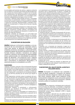 lo tiene todo. Barrancabermeja
GOBIERNODISTRITAL
las actividades permanentes de control y vigilancia ambiental
que se realicen en el territorio del Distrito de Barrancabermeja,
con el apoyo de la fuerza pública, en relación con la moviliza­
ción procesamiento, uso, aprovechamiento y comercialización
de los recursos naturales renovables o con actividades conta­
minantes y degradantes de las aguas, el aire o el suelo.
7Promover y adelantar todas aquellas acciones y actividades
conducentes a la coordinación, veeduría y vigilancia interinsti­
tucional de los planes, programas y proyectos de las entidades
y organismos nacionales, departamentales y distritales encar­
gados de la preservación y manejo de los recursos naturales
renovables.
8.Adelantar programas de investigación en materia de tecnolo­
gías y procesos ambientales asociados a las realidades físicas,
culturales, económicas, sociales, políticas y tecnológicas del
Distrito, así como programas de educación en prevención de
factores de riesgo del ambiente.
9.Adelantar campañas de educación a la comunidad local
sobre los recursos naturales, el medio ambiente y la importan­
cia de su preservación, mejoramiento y manejo, a fin de forjar
una conciencia personal y colectiva en los habitantes del Distri­
to de compromiso con el desarrollo sostenible.
12.SECRETARÍA DE EDUCACIÓN
MISIÓN:Coadyuvar a la formación ciudadana y a la con­
formación de una comunidad con capacidad, actitud y
visión para aportar at desarrollo humanístico, social,
ambiental, económico, tecnológico y cultural del Distrito,
mediante la gestión de procesos educativos formales, no
formales, técnicos, culturales y recreativos, con calidad,
cobertura y eficiencia, reconociendo las particularidades
étnicas, generacionales, de vulnerabilidad, las potenciali­
dades de desarrollo y de producción local y regional,
dentro del marco de la complementariedad, subsidiari-
dad y concurrencia, la participación democrática y la
autonomía escolar, en consolidación con el PEI.
FUNCIONES:
1.Elaborar, promover y ejecutar el Pían de Desarrollo Educativo
del Distrito, sobre la base del acuerdo, el consenso la participa­
ción de toda la comunidad educativa, el cual debe considerar
como objetivo, mejorar la cobertura, la calidad, la moderniza­
ción de la educación, la articulación con los sectores producti­
vos, en los términos previstos por las normas que regulan la
materia.
2.Dirigir, diagnosticar, controlar, evaluar la prestación del servi­
cio público educativo de competencia distrital, ofrecido tanto
por fas instituciones y agentes estatales, como los de carácter
privado y solidario, enmarcándolos en las políticas nacionales,
trazadas por el Ministerio de Educación Nacional y los sistemas
nacionales de información, de evaluación y de acreditación, en
todo lo pertinente a la capacitación, innovación pedagógica y
mejoramiento de la calidad.
3.Desarrollar mediante la concertación y cofinanciación,
programas que beneficien la comunidad educativa, para
ampliar la cobertura del servicio.
4. Identificar y priorizar las necesidades de infraestructura y
dotación educativa y realizar, coordinando su ejecución con la
Secretario de Infraestructura.
5.Diseñar y establecer estrategias y acciones orientadas aafian­
zar el proceso de descentralización de la educación en el Distri­
to.
6.Elaborar técnicamente los proyectos educativos y culturales e
inscribirlos en el Banco de Proyectos,
y en coordinación con la Secretaría de Planeación del Distrito,
inscribirlos ante el Departamento, la Nación y Unidades de
Cofinanciación, elaborar propuestas sobre financiación y orga­
nización para la prestación del servicio educativo y cultural.
7Promover la elaboración de estudios e investigaciones en el
contexto local y regional de la problemática educativa y cultu­
ral para proponer políticas, programas, proyectos y estrategias
en los aspectos estructurales y organizacionales del servido
educativo, la formación de los docentes y de las comunidades
y la actualización curricular, programas y proyectos especiales
requeridos para la obtención de los objetivos de la educación
por niveles, especialidades, grados y población beneficiaría.
8.Diseñar y promocionar proyectos curriculares, métodos y
medios pedagógicos para las diferentes modalidades educati­
vas, teniendo en cuenta la realidad y la orientación y prospec­
ción del desarrollo Distrital.
9. Coordinar, ejecutar y controlar el presupuesto de los recur­
sos con destinación específica para la educación y velar por el
registro contable, en coordinación con la Secretaria de Hacien­
da, para garantizar su presupuestación y contabilidad de
manera especializada.
10.Preparar y presentar el anteproyecto de presupuesto de la
Secretaría de Educación, de acuerdo con las normas que
financian el sector, proponer la orientación de los recursos, en
coordinación con la Secretaría de Planeación y la Secretaría de
Hacienda.
11.Coordinar con la Secretaría de Hacienda el pago de la
nómina de docentes manteniendo actualizado estos sistemas
de información.
12.Dirigir, orientar y coordinar la aplicación de políticas sobre
selección, vinculación, administración promoción, evaluación,
ascensos e información del personal docente de acuerdo con
las normas vigentes sobre la materia.
13.Preparar los proyectos de Acuerdo relativos a su sector, los
proyectos de decreto que deban dictarse en ejercido de las
atribuciones del Alcalde y liderar la ejecución de las decisiones
y órdenes del mismo.
14.Garantizar que en todos los procesos se determinen los
planes de contingencia, para asegurar la permanencia, conti­
nuidad y calidad de los servicios.
13.SECRETARÍA DEL ADULTO MAYOR, JUVENTUD E
INCLUSIÓN SOCIAL.
MISION: Acompañar a la población más vulnerable a
través de planes, programas y proyectos de impacto,
para brindar atención integral en materia de discapaci­
dad, Etnias, juventud, adulto mayor, población LGTBI,
promoviendo la integración social y procurando generar
condiciones de crecimiento socio-económico, culturad,
recreativo, político en la población atendida.
FUNCIONES:
1.Establecer planes, programas y estrategias para la aplicación
de los principios de solidaridad, universalidad e integralidad,
dirigidos a la población que requiere especial protección cons­
titucional, tales como adultos mayores, jóvenes, personas con
discapacidad, grupos étnicos, población LGTBI, y grupos
poblaciones vulnerables.
2.Diseño, formulación y ejecución de una política local de
juventud que responda a las necesidades de este grupo de la
población, todo enmarcado dentro de lo establecido por la ley.
3.Diseñar programas que permitan el desarrollo proactivo de
los sectores más vulnerables de la población Barrancabermeja.
4.Proyectar, participar y ejecutar programas
108
 