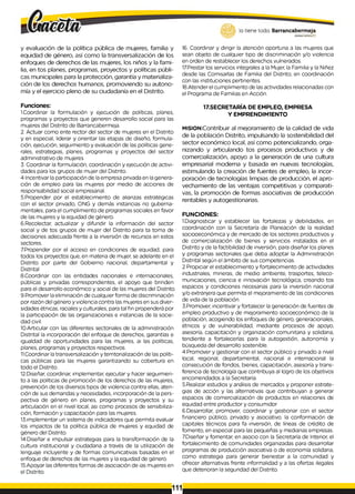 lo tiene todo. Barrancabermeja
GOB[BRNODBTRITAL0
y evaluación de la política pública de mujeres, familia y
equidad de género, así como la transversalización de los
enfoques de derechos de las mujeres, los niños y la fami­
lia, en tos planes, programas, proyectos y políticas públi­
cas municipales para la protección, garantía y materializa­
ción de los derechos humanos, promoviendo su autono­
mía y el ejercicio pleno de su ciudadanía en el Distrito.
Funciones:
1.Coordinar la formulación y ejecución de políticas, planes,
programas y proyectos que generen desarrollo social para las
mujeres del Distrito de Barrancabermeja.
2. Actuar como ente rector del sector de mujeres en el Distrito
y en especial, liderar y orientar las etapas de diseño, formula­
ción, ejecución, seguimiento y evaluación de las políticas gene­
rales, estrategias, planes, programas y proyectos del sector
administrativo de mujeres
3. Coordinar la formulación, coordinación y ejecución de activi­
dades para los grupos de mujer del Distrito.
4 Incentivar la participación de laempresa privada en lagenera­
ción de empleo para las mujeres por medio de acciones de
responsabilidad social empresarial.
5.Propender por el establecimiento de alianzas estratégicas
con el sector privado, ONG y demás instancias no guberna­
mentales, para el cumplimiento de programas sociales en favor
de las mujeres y la equidad de género.
6.Recolectar, actualizar y difundir la información del sector
social y de tos grupos de mujer del Distrito para ta toma de
decisiones adecuada frente a la inversión de recursos en estos
sectores.
7Propender por el acceso en condiciones de equidad, para
todos los proyectos que, en materia de mujer, se adelante en el
Distrito por parte del Gobierno nacional, departamental y
Distrital
8.Coordinar con las entidades nacionales e internacionales,
públicas y privadas correspondientes, el apoyo que brinden
para el desarrollo económico y social de las mujeres del Distrito.
9.Promover laeliminación de cualquier forma de discriminación
por razón del género y violencia contra las mujeres en sus diver­
sidades étnicas, raciales y culturales, para tal fin propenderá por
la participación de las organizaciones e instancias de la socie­
dad civil.
10.Articular con las diferentes sectoriales de la administración
Distrital la incorporación del enfoque de derechos, garantías e
igualdad de oportunidades para las mujeres, ai las políticas,
planes, programas y proyectos respectivos.
11.Coordinar latransversalización y territorialización de las políti­
cas públicas para las mujeres garantizando su cobertura en
todo el Distrito.
12.Diseñar, coordinar, implementar, ejecutar y hacer seguimien­
to a las políticas de promoción de los derechos de las mujeres,
prevención de los diversos tipos de violencia contra ellas, aten­
ción de sus demandas y necesidades, incorporación de la pers­
pectiva de género en planes, programas y proyectos y su
articulación en el nivel local, asi como procesos de sensibiliza­
ción, formación y capacitación para las mujeres.
13.implementar un sistema de indicadores que permita evaluar
los impactos de ta política pública de mujeres y equidad de
género del Distrito.
14.Diseñar e impulsar estrategias para la transformación de la
cultura institucional y ciudadana a través de la utilización de
lenguaje incluyente y de formas comunicativas basadas en el
enfoque de derechos de las mujeres y la equidad de género.
15.Apoyar las diferentes formas de asociación de ¡as mujeres en
el Distrito.
16. Coordinar y dirigir la atención oportuna a las mujeres que
sean objeto de cualquier tipo de discriminación y/o violencia
en orden de restablecer los derechos vulnerados.
17Prestar los servicios integrales a la Mujer, la Familia y la Niñez
desde las Comisarlas de Familia del Distrito, en coordinación
con las instituciones pertinentes.
18.Atender el cumplimiento de lasactividades relacionadas con
el Programa de Familias en Acción.
17.SECRETARÍA DE EMPLEO, EMPRESA
Y EMPRENDIM1ENTO
MISION:Contribuir al mejoramiento de la calidad de vida
de la población Distrito, impulsando la sostenibilidad del
sector económico local, así como potencializando, orga­
nizando y articulando tos procesos productivos y de
comercialización, apoyo a la generación de una cultura
empresarial moderna y basada en nuevas tecnologías,
estimulando la creación de fuentes de empleo, la incor­
poración de tecnologías limpias de producción, el apro­
vechamiento de las ventajas competitivas y comparati­
vas, la promoción de formas asociativas de producción
rentables y autogestíonarias.
FUNCIONES:
1
.Diagnosticar y establecer las fortalezas y debilidades, en
coordinación con la Secretaría de Planeación de la realidad
sociooeconómica y de mercado de los sectores productivos y
de comercialización de bienes y servicios instalados en el
Distrito y de la factibilidad de inversión, para diseñar los planes
y programas sectoriales que deba adoptar la Administración
Distrital según el ámbito de sus competencias.
2 Propiciar el establecimiento y fortalecimiento de actividades
industriales, mineras, de medio ambiente, trasportes, teleco­
municaciones, ciencia e innovación tecnológica, creando tos
espacios y condiciones necesarias para la inversión nacional
y/o extranjera que permita el mejoramiento de las condiciones
de vida de la población.
3.Promover, incentivar y fortalecer la generación de fuentes de
empleo productivo y de mejoramiento socioeconómico de la
población, acogiendo los enfoques de género, generacionales,
étnicos y de vulnerabilidad, mediante procesos de apoyo,
asesoría, capacitación y organización comunitaria y solidaria,
tendiente a fortalecerlas para la autogestión, autonomía y
búsqueda del desarrollo sostenible.
4.Promover y gestionar con el sector público y privado a nivel
local, regional, departamental, nacional e internacional la
consecución de fondos, bienes, capacitación, asesoría y trans­
ferencia de tecnología que contribuya al logro de los objetivos
encomendados a la Secretaría.
5.Realizar estudios y análisis de mercados y proponer estrate­
gias de acción y las alternativas que contribuyan a generar
espacios de comercialización de productos en relaciones de
equidad entre productor y consumidor
6.Desarrollar, promover, coordinar y gestionar con el sector
financiero público, privado y asociativo. la conformación de
capitales técnicos para fa inversión, de líneas de crédito de
fomento, en especial para las pequeñas y medianas empresas.
7.Diseñar y fomentar, en asocio con la Secretaría de Interior, el
fortalecimiento de comunidades organizadas para desarrollar
programas de producción asociativa o de economía solidaria,
como estrategia para generar bienestar a la comunidad y
ofrecer alternativas frente informalidad y a las ofertas ilegales
que deterioran la seguridad del Distrito.
111
 