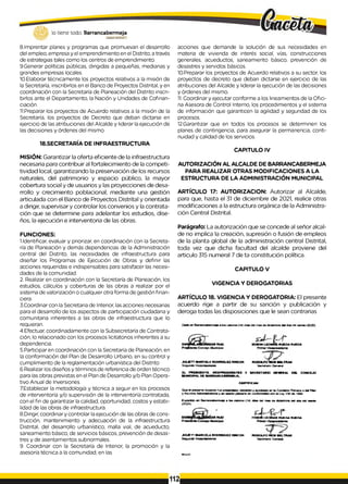 lo tiene todo. Barrancabermeja
GOttEUNODBTWTALÜ
8.Imprentar planes y programas que promuevan el desarrollo
del empleo, empresa y el emprendimiento en el Distrito, a través
de estrategias tales como los centros de emprendimiento.
9.Generar políticas públicas, dirigidas a pequeñas, medianas y
grandes empresas locales.
10.Elaborar técnicamente los proyectos relativos a la misión de
la Secretaría, inscribirlos en el Banco de Proyectos Distrital, y en
coordinación con la Secretaría de Planeación del Distrito inscri­
birlos ante el Departamento, la Nación y Unidades de Cofinan-
ciación.
11.Preparar los proyectos de Acuerdo relativos a la misión de la
Secretaría, los proyectos de Decreto que deban dictarse en
ejercicio de las atribuciones del Alcalde y liderar laejecución de
las decisiones y órdenes del mismo.
18.SECRETARÍA DE INFRAESTRUCTURA
MISIÓN: Garantizar la oferta eficiente de la infraestructura
necesaria para contribuir al fortalecimiento de la competi-
tividad local, garantizando la preservación de los recursos
naturales, del patrimonio y espacio público, la mayor
cobertura social y de usuarios y las proyecciones de desa­
rrollo y crecimiento poblacional, mediante una gestión
articulada con el Banco de Proyectos Distrital y orientada
a dirigir, supervisar y controlar los convenios y la contrata­
ción que se determine para adelantar los estudios, dise­
ños, la ejecución e interventoria de las obras.
FUNCIONES:
1.Identificar, evaluar y priorizar, en coordinación con la Secreta­
ría de Planeación y demás dependencias de la Administración
central del Distrito, las necesidades de infraestructura para
diseñar los Programas de Ejecución de Obras y definir las
acciones requeridas e indispensables para satisfacer las necesi­
dades de la comunidad.
2. Realizar en coordinación con la Secretaría de Planeación, los
estudios, cálculos y coberturas de las obras a realizar por el
sistema de valorización o cualquier otra forma de gestión finan­
ciera
3.Coordinar con la Secretaria de Interior, lasacciones necesarias
para el desarrollo de los aspectos de participación ciudadana y
comunitaria inherentes a las obras de infraestructura que lo
requieran.
4.Efectuar, coordinadamente con la Subsecretaría de Contrata­
ción, lo relacionado con los procesos licitatorios inherentes a su
dependencia.
5.Participar en coordinación con la Secretaría de Planeación, en
la conformación del Plan de Desarrollo Urbano, en su control y
cumplimiento de la reglamentación urbanística del Distrito
6.Realizar los diseños y términos de referencia de orden técnico
para las obras previstas en el Plan de Desarrollo y/o Plan Opera­
tivo Anual de Inversiones.
7.Establecer la metodología y técnica a seguir en los procesos
de interventoría y/o supervisión de la interventoría contratada,
con el fin de garantizar lacalidad, oportunidad, costos y estabi­
lidad de las obras de infraestructura.
8.Dirigir, coordinar y controlar laejecución de las obras de cons­
trucción, mantenimiento y adecuación de la infraestructura
Distrital, del desarrollo urbanístico, malla vial, de acueducto,
saneamiento básico, de servicios básicos, prevención de desas­
tres y de asentamientos subnormales.
9. Coordinar con la Secretaría de Interior, la promoción y la
asesoría técnica a la comunidad, en las
acciones que demande la solución de sus necesidades en
materia de vivienda de interés social, vías, construcciones
generales, acueductos, saneamiento básico, prevención de
desastres y servidos básicos.
10.Preparar los proyectos de Acuerdo relativos a su sector, los
proyectos de decreto que deban dictarse en ejercicio de las
atribuciones del Alcalde y liderar la ejecución de las decisiones
y órdenes del mismo.
1
1
. Coordinar y ejecutar conforme a los lineamientos de la Ofici­
na Asesora de Control Interno, los procedimientos y el sistema
de información que garanticen la agilidad y seguridad de los
procesos.
12.Garantizar que en todos los procesos se determinen los
planes de contingencia, para asegurar la permanencia, conti­
nuidad y calidad de los servicios.
CAPITULO IV
AUTORIZACIÓN AL ALCALDE DE BARRANCABERMEJA
PARA REALIZAR OTRAS MODIFICACIONES A LA
ESTRUCTURA DE LA ADMINISTRACIÓN MUNICIPAL
ARTÍCULO 17: AUTORIZACION: Autorizar al Alcalde,
para que, hasta el 31 de diciembre de 2021, realice otras
modificaciones a la estructura orgánica de la Administra­
ción Central Distrital.
Parágrafo: La autorización que se concede al señor alcal­
de no implica la creación, supresión o fusión de empleos
de la planta global de la administración central Distrital,
toda vez que dicha facultad del alcalde proviene del
articulo 315 numeral 7 de ta constitución política.
CAPITULO V
VIGENCIA Y DEROGATORIAS
ARTÍCULO 18. VIGENCIA Y DEROGATORIA: El presente
acuerdo rige a partir de su sanción y publicación y
deroga todas las disposiciones que le sean contrarias
O x to a r BwrancjtM fTTM va a lo * c M K a (U ) o ías am m aa oa fru a n -M ¡M d o a rM « a rta (2020)
EDSON L iO N fM r u e d a r u e d a
ruce
C onaafo M u rto ow
ju u r r r m a rc e la ro o rio u e z rin c ó n r o o o lp o w o i m ltra m
Segundo V ice pte erte nte S ecreteno S enerai
EL PRESIDENTE. VICEPRESIDENTES Y SECRETARIO GENERAL DEL CONCEJO
MUNICIPAL DE BARRANCABERMEJA,
CERTIFICAN:
Q ue e l p re w n e Acuevdo fu e pteeenledo d e ó e u io y epajtoedo e r te C o n ia rtn Pnm er» o d el Plan
y A sun to* A drravB tiebvoe jr en mmmón p la ñ e re de conferm dB d con le I * y 138 d» 19M
Expecfcoo en B errertceberm efa e lo s cefcarce (14) <*ea oe> mee oe d o e tn ty » d el d o * m i vwrUe
(2
0
2
0
).
✓
R U Z FDSOR LEO N LAS RUEDA RUEDA
JUUCTT MARCELA ROORKKIEZ RMCON RODOLFO RIOS BELTRAN
Segundo V icepresidente Gacreteno G enereí
112
 