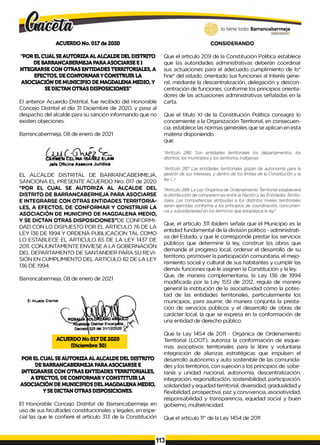 ACUERDO No. 017de 2020 CONSIDERANDO
"POR ELCUAL SEAUTORIZA AL ALCALDE DELDISTRITO
DEBARRANCABERMEJAPARAASOCIARSEEI
NTEGRARSE CON OTRAS ENTIDADESTERRITORIALES, A
EFECTOS, DECONFORMARYCONSTRUIR LA
ASOCIACIÓN DEMUNICIPIO DEMAGDALENA MEDIO,Y
SEDICTAN OTRAS DISPOSICIONES"
El anterior Acuerdo Distrital, fue recibido del Honorable
Concejo Distrital el día 31 Diciembre de 2020, y pasa al
despacho del alcalde para su sanción informando que no
existen objeciones.
Barrancabermeja, 08 de enero de 2021
I r m e* C e l in a ib a n e z e l a m
J«fe Oficina A**sora Jurídica
EL ALCALDE DISTRITAL DE BARRANCABERMEJA,
SANCIONA EL PRESENTE ACUERDO Nro. 017 de 2020
"POR EL CUAL SE AUTORIZA AL ALCALDE DEL
DISTRITO DE BARRANCABERMEJA PARA ASOCIARSE
E INTEGRARSE CON OTRAS ENTIDADES TERRITORIA­
LES, A EFECTOS, DE CONFORMAR Y CONSTRUIR LA
ASOCIACIÓN DE MUNICIPIO DE MAGDALENA MEDIO,
Y SE DICTAN OTRAS DISPOSICIONES”DE CONFORMI­
DAD CON LO DISPUESTO POR EL ARTICULO 76 DE LA
LEY 136 DE 1994 Y ORDENA PUBLICACION TAL COMO
LO ESTABLECE EL ARTICULO 65 DE LA LEY 1437 DE
2011. CONJUNTAMENTE ENVÍESE A LA GOBERNACIÓN
DEL DEPARTAMENTO DE SANTANDER PARA SU REVI­
SIÓN EN CUMPLIMIENTO DEL ARTICULO 82 DE LA LEY
136 DE 1994.
Barrancabermeja, 08 de enero de 2021
El Alcaide Distrital
ACUERDO No 017DE2020
(Diciembre 30)
POR ELCUAL SEAUTORIZAAL ALCALDEDELDISTRITO
DEBARRANCABERMEJAPARAASOCIARSE E
INTEGRARSE CON OTRAS ENTIDADESTERRITORIALES,
A EFECTOS, DECONFORMARYCONSTITUIR LA
ASOCIACIÓN DEMUNICIPIOS DELMAGDALENA MEDIO,
Y SEDICTAN OTRAS DISPOSICIONES.
El Honorable Concejo Distrital de Barrancabermeja en
uso de sus facultades constitucionales y legales, en espe­
cial las que le confiere el artículo 313 de la Constitución
Que el artículo 209 de la Constitución Política establece
que las autoridades administrativas deberán coordinar
sus actuaciones para el adecuado cumplimiento de lo*
fine* del astado, orientado sus funciones al Interés gene­
ral, mediante la descentralización, delegación y descon­
centración de funciones, conforme los principios orienta­
dores de las actuaciones administrativas señaladas en la
carta.
Que el titulo XI de la Constitución Política consagra lo
concerniente a la Organización Territorial, en consecuen­
cia, establece las normas genérales que se aplican en esta
materia disponiendo
que:
"Artículo 286: Son entidades territoriales los departamentos, los
distritos, los municipios y los territorios indígenas
"Artículo 287. Las entidades territoriales gozan de autonomía para la
gestión de sus intereses, y dentro de los limites de la Constitución y la
ley (..)
"Artículo 288: La Ley Orgánica de Ordenamiento Territorial establecerá
la distribución de competencias entre la Nación y las Entidades Territo­
riales. Las competencias atribuidas a los distintos niveles territoriales
serán ejercidas conforme a los principios de coordinación, concurren­
cia y subsidiariedad en los términos que establezca la ley".
Que, el articulo 311 ibídem señala que el Municipio es la
entidad fundamental de la división político - administrati­
va del Estado, y que le corresponde prestar los servicios
públicos que determine la ley, construir las obras que
demande el progreso local, ordenar el desarrollo de su
territorio, promover la participación comunitaria, el mejo­
ramiento social y cultural de sus habitantes y cumplir las
demás funciones que le asignen la Constitución y la ley.
Que, de manera complementaria, la Ley 136 de 1994
modificada por la Ley 1551 de 2012, regula de manera
general la institución de la asociatividad como la potes­
tad de las entidades territoriales, particularmente los
municipios, para asumir, de manera conjunta la presta­
ción de servicios públicos y el desarrollo de obras de
carácter local, la que se expresa en la conformación de
una entidad de derecho público.
Que la Ley 1454 de 2011 - Orgánica de Ordenamiento
Territorial (LOOT), autoriza la conformación de esque­
mas asociativos territoriales para la libre y voluntaria
integración de alianzas estratégicas que impulsen el
desarrollo autónomo y auto sostenible de las comunida­
des y los territorios, con sujeción a los principios de: sobe­
ranía y unidad nacional, autonomía, descentralización,
integración, regionallzaclón, sostenibilidad, participación,
solidaridad y equidad territorial, diversidad, gradualidad y
flexibilidad, prospectiva, paz y convivencia, asociatividad,
responsabilidad y transparencia, equidad social y buen
gobierno, multietnicidad.
Que el artículo 11° de la Ley 1454 de 2011
113
 