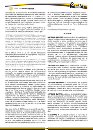 lo tiene todo. Barrancabermeja
G
O
B
IERN
ODISTMTA1JÜ
consagra que las asociaciones de entidades territoriales
se conformaran libremente por dos o más entes territoria­
les para prestar conjuntamente servicios públicos, funcio­
nes administrativas propias o asignadas al ente territorial
por el nivel nacional, ejecutar obras de interés común o
cumplir funciones de planificación, así como para procu­
rar el desarrollo integral de sus territorios.
Que el artículo 14° de la Ley 1454 de 2011 establece las
Asociaciones de municipios como una forma de esque­
ma asociativo de entidades territoriales, y señala que:
"ARTÍCULO 14.ASOCIACIONES DEMUNICIPIOS. Dos o más municipios
de un mismo departamento o de varios departamentos, podrán
asociarse administrativa y politicamente para organizar conjuntamente
la prestación de servicios públicos, la ejecución de obras de ámbito
regional y el cumplimiento de funciones administrativas propias,
mediante convenio o contrato-plan suscrito por los alcaldes respecti­
vos, previamente autorizados por los concejos municipales o distritales
y para el ejercicio de competencias concertadas entre sí en un marco
de acción que integre sus respectivos planes de desarrollo en un
modelo de planificación integral conjunto". (Subrayado fuera de texto).
Que el artículo 17° de la Ley 1454 de 2011 establece la
naturaleza y funcionamiento de los esquemas asociativos
de las entidades territoriales, así:
"ARTÍCULO 1
7
. NATURALEZA Y FUNCIONAMIENTO DE LOS ESQUE­
MAS ASOCIATIVOS. Las asociaciones de departamentos, las provincias
y las asociaciones de distritos y de municipios son entidades adminis­
trativas de derecho público, con personería jurídica y patrimonio propio
e independiente de los entes que la conforman (...).
Que en ningún caso las entidades territoriales que se
asocien podrán generar gastos de funcionamiento
adicionales con cargo a su presupuesto o al presupuesto
general de la Nación, ni incrementar la planta burocrática
de las respectivas entidades que las conformen.
Que, en concordancia con lo previsto en el artículo 95 de
la Ley 489 de 1998, las Entidades Territoriales podrán con­
tinuar asociándose mediante la celebración de convenios
interadministrativos o mediante la conformación de
personas jurídicas de derecho público o derecho privado.
Que el día 29 de octubre de 2019 los Alcaldes, de los
municipios y Distrito de Arenal, Morales, Cantagallo, San
Pablo, Santa Rosa del Sur, Simití y Barranco de Loba del
departamento de Bolívar; Barrancabermeja, Puerto
Wilches, Landazuri, Puerto Parra y San Vicente de Chucu-
rí del departamento de Santander; y Yondó del departa­
mento de Antioquia suscribieron memorando de enten­
dimiento para la conformación de la "AÍiociación de Muni­
cipios del Magdalena Medio”.
Que para el año de 2020 se continúo con la-agestión y
dada la contextualización necesaria para las nuevas auto­
ridades locales, el día 21 de (febrero en Barrancabermeja
en el evento convocado por la Unidad de Victimas y el 29
de febrero en Cartagena durante el Congreso Nacional de
Municipios, se propiciaron como encuentros para los
Alcaldes de la región, se refrendó la suscripción y firma
del memorando de entendimiento para la conformación
de la "Asociación de Municipios del Magdalena Medio”.
Que la finalidad del esquema asociativo territorial
propuesto es aunar esfuerzos en el marco de la colabora­
ción y cooperación para promover de manera conjunta el
desarrollo económico, social y cultural de los municipios
desde una visión de desarrollo común, reflejada en las
políticas, objetivos y metas de tos Planes de Desarrollo
local.
El mérito de lo anteriormente expuesto,
ACUERDA:
ARTÍCULO PRIMERO: Autorizar al Alcalde del Distrito
Especial de Barrancabermeja, para que en nombre de!
Dlslíifo suscriba e, poras pendiente convenio que le
permita a éste asociarse e integrarse efen otras enttáaaes
territoriales, a efectos, de conformar la “Asociación de
Municipios del Magdalena Medio”, la cual se constituirá
como una Entidad Administrativa de Derecho público,
con ei propósito de organizar conjuntamente la presta­
ción de servicios públicos, ia ejecución ce obras o el cum­
plimiento de funciones administrativas, procurando
eficiencia y eficacia, así como, el desarrollo integral de sus
comunidades y territorios, de conformidad con el
modelo asociativo consagrado en el artículo 14° de ¡a Ley
1454 de 2011, y normas complementarias.
ARTICULO SEGUNDO: Para la conformación y constitu­
ción del Esquema Asociativo Territorial previsto en el
artículo 14° de la ley 1454 de 2011 y normas complemen­
tarias, el Ente Territorial deberá cumplir con los principios
y requisitos señalados en la ley, al igual, con las directrices
que sobre este en particular emita la Comisión de Orde­
namiento Territorial y la Comisión Regional de Ordena­
miento Territorial.
ARTICULO TERCERO: El financiamiento del esquema
asociativo territorial, no generará gastos de funciona­
miento con cargo al presupuesto del Ente Territorial, ni al
presupuesto general de la Nación, ni al sistema General
de participaciones, ni al sistema General de Regalías.
ARTÍCULO CUARTO: Autorizar, al Alcalde Distrital para
que, en representación del Distrito de Barrancabermeja,
efectúe el aporte correspondiente como miembro de la
Asociación de Municipios del Magdalena Medio; dicho
monto será establecido de manera conjunta con los
demás municipios del esquema asociativo territorial, de
conformidad con los objetivos que se tracen en el Conve­
nio respectivo y sus estatutos, sin exceder los diez (10)
saíarios mínimos legales mensuales videntes por anuali­
dad.
PARAGRAFO 1: La entidad territorial al momento de
asociarse no podrá generar gastos de funcionamiento
adicionales con cargo a su presupuesto o al presupuesto
general de la Nación, ni incrementar la piantá burocrática.
 