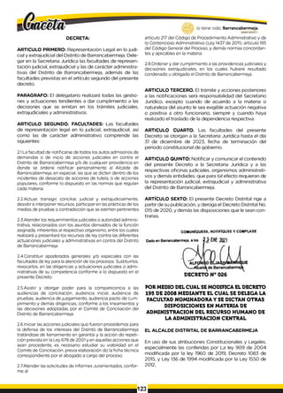 DECRETA:
ARTICULO PRIMERO: Representación Legal en lo judi­
cial y extrajudicial del Distrito de Barrancabermeja. Dele­
gar en la Secretaria Jurídica las facultades de represen­
tación judicial, extrajudicial y las de carácter administra­
tivas del Distrito de Barrancabermeja, además de las
facultades previstas en el artículo segundo del presente
decreto.
PARAGRAFO: El delegatario realizará todas las gestio­
nes y actuaciones tendientes a dar cumplimiento a las
decisiones que se emitan en los trámites judiciales,
extrajudiciales y administrativos.
ARTICULO SEGUNDO. FACULTADES: Las facultades
de representación legal en lo judicial, extrajudicial, así
como las de carácter administrativo comprende las
siguientes:
2.1.La facultad de notificarse de todos los autos admisorios de
demandas o de inicio de acciones judiciales en contra el
Distrito de Barrancabermeja y/o de cualquier providencia en
donde se ordene notificar personalmente al Alcalde de
Barrancabermeja, en especial, las que se dicten dentro de los
incidentes de desacato de acciones de tutela, o de acciones
populares, conforme lo dispuesto en las normas que regulan
cada materia.
lo tiene todo. Barrancabermeja
GOBIERNODOTHITAI.O
artículo 217 del Código de Procedimiento Administrativo y de
lo Contencioso Administrativo (Ley 1437 de 2011); articulo 195
del Código General del Proceso, y demás normas concordan­
tes y aplicables en la materia.
2.8.Ordenar y dar cumplimiento a las providencias judiciales y
decisiones extrajudiciales, en los cuales hubiere resultado
condenado u obligado el Distrito de Barrancabermeja.
ARTICULO TERCERO. El trámite y acciones posteriores
a las notificaciones será responsabilidad del Secretario
Jurídico, excepto cuando de acuerdo a la materia o
naturaleza del asunto le sea exigible actuación negativa
o positiva a otro funcionario, siempre y cuando haya
realizado el traslado de la dependencia respectiva.
ARTICULO CUARTO. Las facultades del presente
Decreto se otorgan a la Secretaria Jurídica hasta el día
31 de diciembre de 2023, fecha de terminación del
periodo constitucional de gobierno.
ARTICULO QUINTO: Notificar y comunicar el contenido
del presente Decreto a la Secretaria Jurídica y a las
respectivas oficinas judiciales, organismos administrati­
vos y demás entidades, que para tal efecto requieran de
la representación judicial, extrajudicial y administrativa
del Distrito de Barrancabermeja.
2.2.Actuar, transigir, conciliar, judicial y extrajudicialmente,
desistir e interponer recursos, participar en las prácticas de los
medios de pruebas o contradicción que se estimen pertinentes.
2.3.Atender los requerimientos judiciales o autoridad adminis­
trativa, relacionados con los asuntos derivados de la función
asignada, inherentes al respectivo organismo, entre los cuales
realizará y presentará los recursos de ley contra las diferentes
actuaciones judiciales y administrativas en contra del Distrito
de Barrancabermeja.
2.4.Constituir apoderados generales y/o especiales con las
facultades de ley para la atención de los procesos. Sustituirlos,
revocarlos, en las diligencias y actuaciones judiciales o admi­
nistrativas de su competencia conforme a lo dispuesto en el
presente Decreto.
2.5.Asistir y otorgar poder para la comparecencia a las
audiencias de conciliación; audiencia inicial, audiencia de
pruebas, audiencia de juzgamiento, audiencia pacto de cum­
plimiento y demás diligencias, conforme a los lineamientos y
las decisiones adoptadas por el Comité de Conciliación del
Distrito de Barrancabermeja.
2.6.Iniciar las acciones judiciales quo fueron procedemos para
la defensa de los intereses del Distrito de Barrancabermeja
tratándose de llamamiento en garantía y la acción do repeti­
ción prevista en la Ley 678 de 2001 y en aquellas acciones que
sean procedente, es necesario estudiar su viabilidad en el
Comite de Conciliación, previa elaboración do la ficha técnica
correspondiente por el abogado a cargo del proceso.
2.7.Atender las solicitudes de Informes Juramentados, confor­
me al
ARTÍCULO SEXTO: El presente Decreto Distrital rige a
partir de su publicación, y deroga el Decreto Distrital No.
015 de 2020, y demás las disposiciones que le sean con­
trarias.
COM UNIQUESE. NOTIFÍQUSE Y CÚMPLASE
DECRETO N° 026
POR MEDIO DEL CUAL SE MODIFICA EL DECRETO
195 DE 2008 MEDIANTE EL CUAL SE DELEGA LA
FACULTAD NOMINADORA Y SE DICTAN OTRAS
DISPOSICIONES EN MATERIA DE
ADMINISTRACION DEL RECURSO HUMANO DE
LA ADMINISTRACION CENTRAL
EL ALCALDE DISTRITAL DE BARRANCABERMEJA
En uso de sus atribuciones Constitucionales y Legales,
especialmente las conferidas por La ley 909 de 2004
modificada por la ley 1960 de 2019, Decreto 1083 de
2015, y Ley 136 de 1994 modificada por la Ley 1550 de
2012,
123
 
