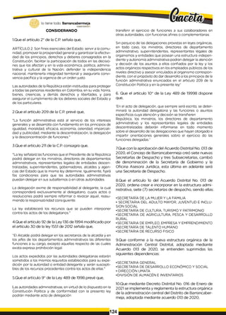 lo tiene todo. Barrancabermeja
GOBIERNODISTKTAlO
CONSIDERANDO
1.Que el artículo 2° de la C.P. señala que,
ARTÍCULO 2. Son fines esenciales del Estado: servir a la comu­
nidad, promover la prosperidad general y garantizar la efectivi­
dad de los principios, derechos y deberes consagrados en la
Constitución; facilitar la participación de todos en las decisio­
nes que los afectan y en la vida económica, política, adminis­
trativa y cultural de la Nación; defender la independencia
nacional, mantenerla integridad territorial y asegurarla convi­
vencia pacífica y la vigencia de un orden justo.
Las autoridades de la República están instituidas para proteger
a todas las personas residentes en Colombia, en su vida, honra,
bienes, creencias, y demás derechos y libertades, y para
asegurar el cumplimiento de los deberes sociales del Estado y
de los particulares.
2.Que el artículo 209 de la C.P. prevé que,
"La función administrativa está al servicio de los intereses
generales y se desarrolla con fundamento en los principios de
igualdad, moralidad, eficacia, economía, celeridad, imparciali­
dad y publicidad, mediante la descentralización, la delegación
y la desconcentración de funciones."
3.Que el artículo 211 de la C.P. consagra que,
"La ley señalará las funciones que el Presidente de la República
podrá delegar en los ministros, directores de departamentos
administrativos, representantes legales de entidades descen­
tralizadas, superintendentes, gobernadores, alcaldes y agen­
cias del Estado que la misma ley determine. Igualmente, fijará
fas condiciones para que las autoridades administrativas
puedan delegar en sus subalternos o en otras autoridades.
La delegación exime de responsabilidad al delegante, la cual
corresponderá exclusivamente al delegatario, cuyos actos o
resoluciones podrá siempre reformar o revocar aquel, reasu­
miendo la responsabilidad consiguiente.
La ley establecerá los recursos que se pueden interponer
contra los actos de los delegatarios."
4.Que el artículo 92 de la Ley 136 de 1994 modificado por
el artículo 30 de la ley 1551 de 2012 señala que,
"EI Alcalde podrá delegar en los secretarios de la alcaldía y en
los jefes de los departamentos administrativos las diferentes
funciones a su cargo, excepto aquellas respecto de las cuales
exista expresa prohibición legal.
Los actos expedidos por las autoridades delegatarias estarán
sometidos a los mismos requisitos establecidos para su expe­
dición por la autoridad o entidad delegante y serán suscepti­
bles de los recursos procedentes contra los actos de ellas."
5.Que el artículo 9° de la Ley 489 de 1998 prevé que,
Las autoridades administrativas, en virtud de lo dispuesto en la
Constitución Política y de conformidad con la presento ley
podrán mediante acto de delegación
transferir el ejercicio de funciones a sus colaboradores en
otras autoridades, con funcionas afines o complementarias.
Sin perjuicio de las delegaciones provistas en leyes orgánicas,
en todo caso, los ministros, directores de departamento
administrativo, superintendentes, representantes légales de
organismos y entidades que posean una estructura indepen­
diente y autonomía administrativa podran delegar la atención
y decisión de los asuntos a ellos confiados por la ley y los
actos orgánicos respectivos en los empleados públicos de los
niveles directivo y asesor vinculados al organismo correspon­
diente, con el propósito do dar desarrollo a los principios de la
función administrativa enunciados en el articulo 209 de la
Constitución Política y en la presente ley”
6. Que el artículo 10° de la Ley 489 de 19998 dispone
que,
'En el acto de delegación, que siempre será escrito, se deter­
minará la autoridad delegatoria y las funciones o asuntos
específicos cuya atención y decisión se transfieren
República, los ministros, los directores de departamento
administrativo y los representantes legales de entidades
descentralizadas deberán informarse en todo momento
sobre el desarrollo de las delegaciones que hayan otorgado e
impartir orientaciones generales sobro el ejercicio do las
funciones delegadas.”
7.Que con la aprobación del Acuerdo Distrital No. 013 de
2020, el Concejo de Barrancabermeja creó siete nuevas
Secretarlas de Despacho y tres Subsecretarías, cambió
de denominación de la Secretaría de Gobierno y la
Oficina Asesora Jurídica, esta última en adelante será
una Secretaría de Despacho.
8.Que el artículo 1o del Acuerdo Distrital No. 013 de
2020, ordena crear e incorporar en la estructura admi­
nistrativa, siete (7) secretarías de despacho, siendo ellas:
•SECRETARÍA DE LA MUJER Y LA FAMILIA
• SECRETARIA DEL ADULTO MAYOR, JUVENTUD E INCLU­
SION SOCIAL
•SECRETARÍA DE CULTURA, TURISMO Y PATRIMONIO
•SECRETARIA DE AGRICULTURA, PESCA Y DESARROLLO
RURAL
•SECRETARIA DE EMPLEO, EMPRESA Y EMPRENDIMIENTO
•SECRETARÍA DE TALENTO HUMANO
•SECRETARIA DE RECURSO FISICO
9.Que conforme a la nueva estructura orgánica de la
Administración Central Distrital, adoptada mediante
Acuerdo 013 de 2020, se entienden suprimidas las
siguientes dependencias:
•SECRETARIA GENERAL
•SECRETARIA DE DESARROLLO ECONÓMICO Y SOCIAL
• DIRECCIÓN UMATA
•DIVISIÓN DE ALMACÉN E INVENTARIOS
10.Que mediante Decreto Distrital No. 016 de Enero de
2021 se implementa y reglamenta la estructura orgánica
de la administración central del Distrito de Barrancaber­
meja, adoptada mediante acuerdo 013 de 2020,
124
 